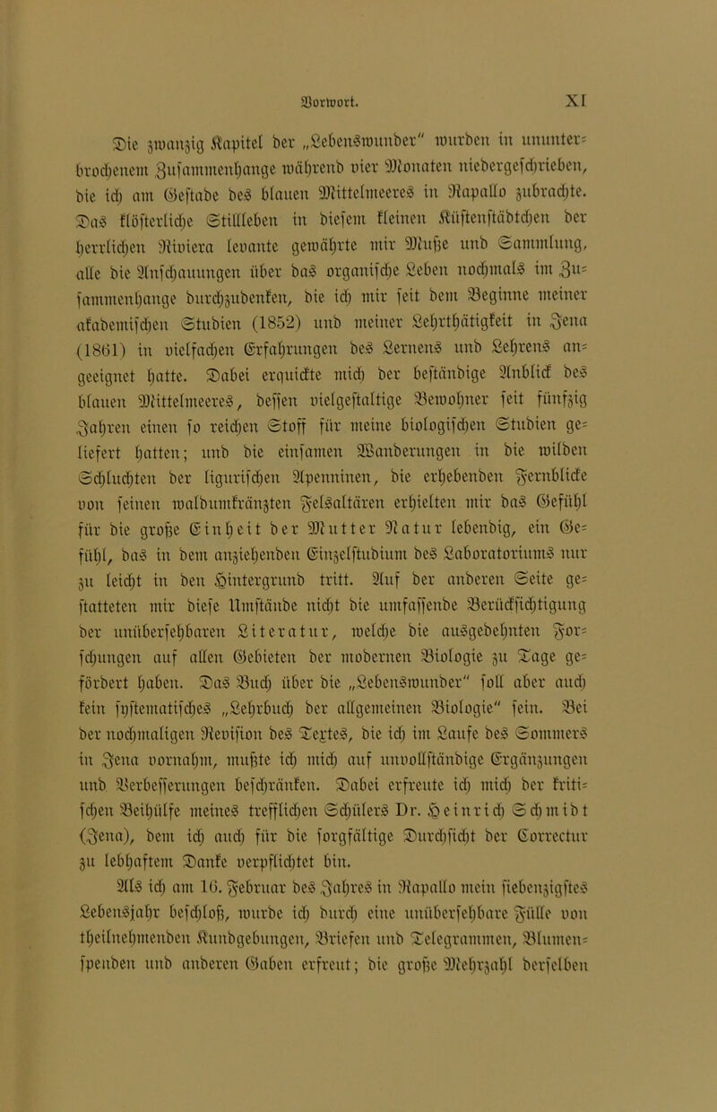 Sie pmnjig Äapitel ber „SebenSnmnbet mürben in ununter* brod;enem 3ufammenl)ange mätjreub oier 9Ronaten nicbergefdjrieben, bie id) am ©eftabe be3 binnen 9)tittelmeere3 in Rapallo §ubrad;te. Sa3 üöftcrlidje ©tillleben in biefem Keinen Äüftenftäbtdhen ber fjerrlidjen Miniem konnte gemdl;rte mir stufte nnb Sammlung, alle bie 2lufdjauungen über ba3 organifdje Seben normal« im 3u; fammenffange burdfeubenten, bie id) mir feit bem beginne meiner afabemifdjen ©tubien (1852) nnb meiner Sel;rtl)ätigfeit in gena (1861) in oielfadjen Erfahrungen be3 Seruen3 nnb Seljren^ an; geeignet hatte. Sabei erguid'te mid) ber beftänbige Unblttf be$ blauen 3)tittelmeere3, beffen oielgeftaltige 33emot;ner feit fünfzig gafjren einen fo reidjen ©taff für meine biologifdjen ©tubien ge; liefert fjatten; nnb bie einfamen ^Säuberungen in bie milben ©cf)ludjten ber ligitrifdjen Slpenninen, bie erl;ebeubeit gernblide non feinen malbitmfrängten gelSaltären erhielten mir ba§ ©efiil;l für bie grofje Einheit ber -äftutter üftatur lebenbig, ein ®e= fühl, ba3 in bem artjieljenbeu Einjelftubium be§ Saboratorium3 nur 51t leicht in ben iQintergrunb tritt. Stuf ber anberen ©eite ge; ftatteten mir biefe llmftäitbe nid)t bie umfaffenbe 33erüdfid;tigung ber itnüberfeljbnren Sit er atut, roeldje bie au<5gebel;nten ‘gor; fdjungen auf allen ©ebieten ber mobernen Biologie ju Sage ge; förbert Ijaben. Sa§ 33 ud; über bie „SebemSrottnbet foll aber and) fein fpftematifdje^ „Sel;rbud; ber allgemeinen Biologie fein. 33ei ber nochmaligen 9ienifion be3 Septem, bie id) im Saufe be3 ©ommerS in gena oorualjm, muffte id) mid) auf unooUftänbige ©rgänsungen unb 33erbefferungen befd;tänfen. Sa bei erfreute id; mid; ber friti= fd;eit 33eil;ülfe meinet trefflichen ©d;üler<5 Dr. £>einrid; ©d;inibt (gena), bem id; and; für bie forgfältige Surd;ftd)t ber Eorrectur ju lebhaftem Saufe oerpflidjtet bin. 2lliS id; am 16. gebruat be3 gal;re3 in Rapallo mein fiebenjigfteS SebenSjabr befd;lof3, nntrbe id; burd; eine uuüberfeljbare giille non tl;eilnel)menben Iktnbgebungen, Briefen unb Sclegrammen, 33litmen; fpenben unb anberen ©abeu erfreut; bie grofje 91tel)i'jal)l berfelben