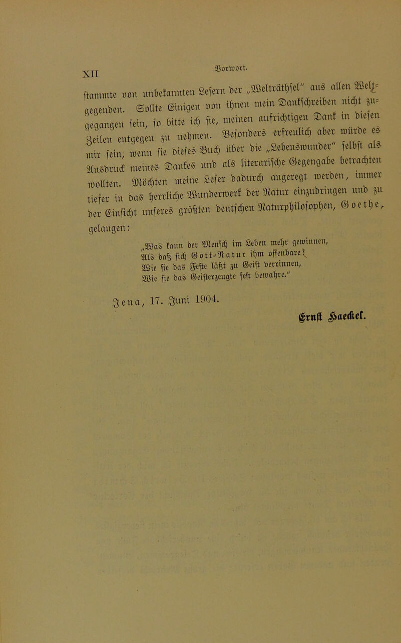 Vorwort. flammte „an nnbefannten Sefern Da „ffietoät^'e  M» alten ®(t= ' eaenben. Sollte ©nigen non «inen mein $ant,d,re<ben md,t ä«= gegangen fein, fo bitte id) fie, meinen aufri^tigen ®ant ,uk,» Seiten entgegen Sn nehmen. »efonber* erfreut,« oben mürbe * mir fein, menn fie biefe« Sud, über bie „Sebenämunber e(b|t atd gtnSbruct meine« Saufe« nnb als titerarifdje ©egengabe betragen moltten. ffib«ten meine Sefer bahnt« angeregt »erben, unmer tiefer in Du« benlidjc ffinnbermert ber biatut emjubrmgen unb ju bereinfidjt nufere« grbfjten beutf«en »aturrtitofopfien, ©oetbe, gelangen: „2öa§ tann ber fUtenfä) im Seben met)t Spinnen, m bau lief) ©ott*fftatnr it)m offenbare\ Sßic fie ba§ $efte (äfft ju ©eift ber rinnen, Sßie fie bal ©eifterseugte feft bewafyce. ^ena, 17. 3funi 1904.