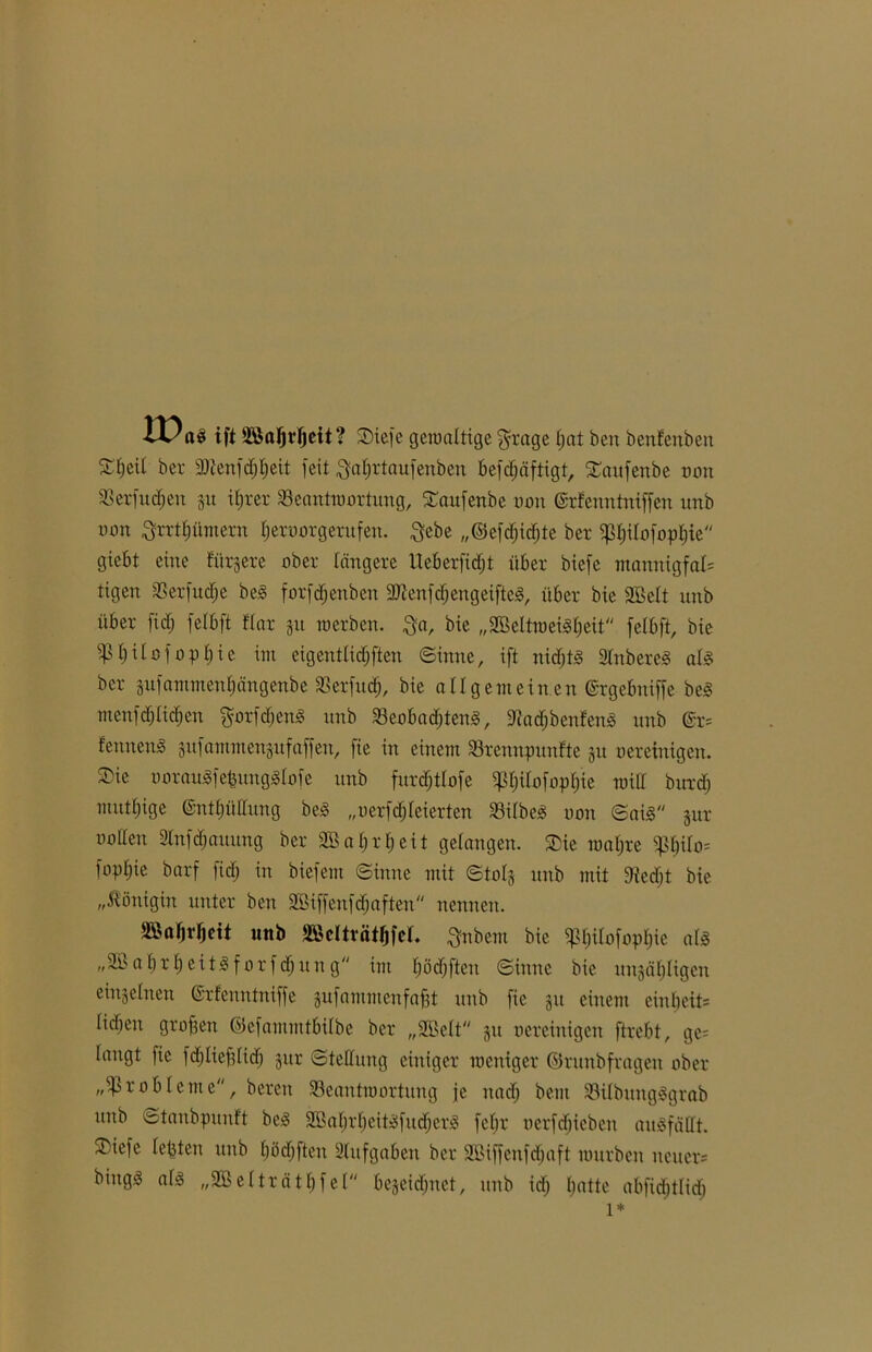 IPnsi ift itßajjdjeit? Siefe gewaltige grage tjat ben benfenben 5Ct)eiI ber ÜÜtenfdjbeit feit Qabrtaufenben befdjäftigt, Saufenbe oon Berfudjen 51t ihrer Beantwortung, Saufenbe 001t ©rfenntniffen unb oon ^rrttjümern Ijeroorgerufen. Qcbe „©efctjidjte ber ^tjitofophie giebt eine fördere ober tangere Ueberfidjt über biefe mannigfal= tigen Berfudje beg forfdjettben 3)ienfdjengeiftcg, über bie äßett unb über ]td; felbft ftar gu werben. $a, bie „Sßettweigbeit fetbft, bie 5pt;üofopt)ie im eigentlid&ften «Sinne, ift nidjtg 2tnbereg atg ber gufammenbängenbe Berfud), bie allgemeinen ©rgebniffe beg menfdjlidien gorfdjeng unb Beobadjteng, 9?ad)benfeng unb <£r= fenneng gufammengufaffen, fie in einem Brennpunkte gu oereinigen. SDie ooraugfefeungglofe unb furdjtlofe ^tjilofoptjie will burd) muttjige (Snttjüttun'g be<S „oerfd; feierten Bitbeg oon Saig gur ootten Stnfcbauung ber 9Bat)rf)eit gelangen. Sie wahre Bhdo= foptjie barf ficf; in biefem Sinne mit Stolg unb mit Dtedjt bie „Königin unter ben äßiffenfdjaften nennen. Sßabdjeit unb SßdtvätfjfeL ^nbem bie 5ß$iIofop$te al« „2ß a br b ei tg f or f djuit g im fjödjften Sinne bie ungäbligen einzelnen ©rfenntniffe gufammenfafjt unb fie gu einem einbcit= tid)en großen ©efammtbitbe ber „ÜEBett gu oereinigen ftrebt, ge= taugt fie fdjliefjticb gur Stellung einiger weniger ©runbfragen ober „Probleme, bereit Beantwortung je nadj bem Bilbtntgggrab unb Stanbpunft beg 2Batjrt)eitgfudjerg fefjr oerfdjieben augfättt. Siefe tepten unb bödtfteu Aufgaben ber Sßijfenfdjaft würben neuer* biugg afg „2B etträtbf et begcidjuet, unb idj batte abfidjtlidj 1*