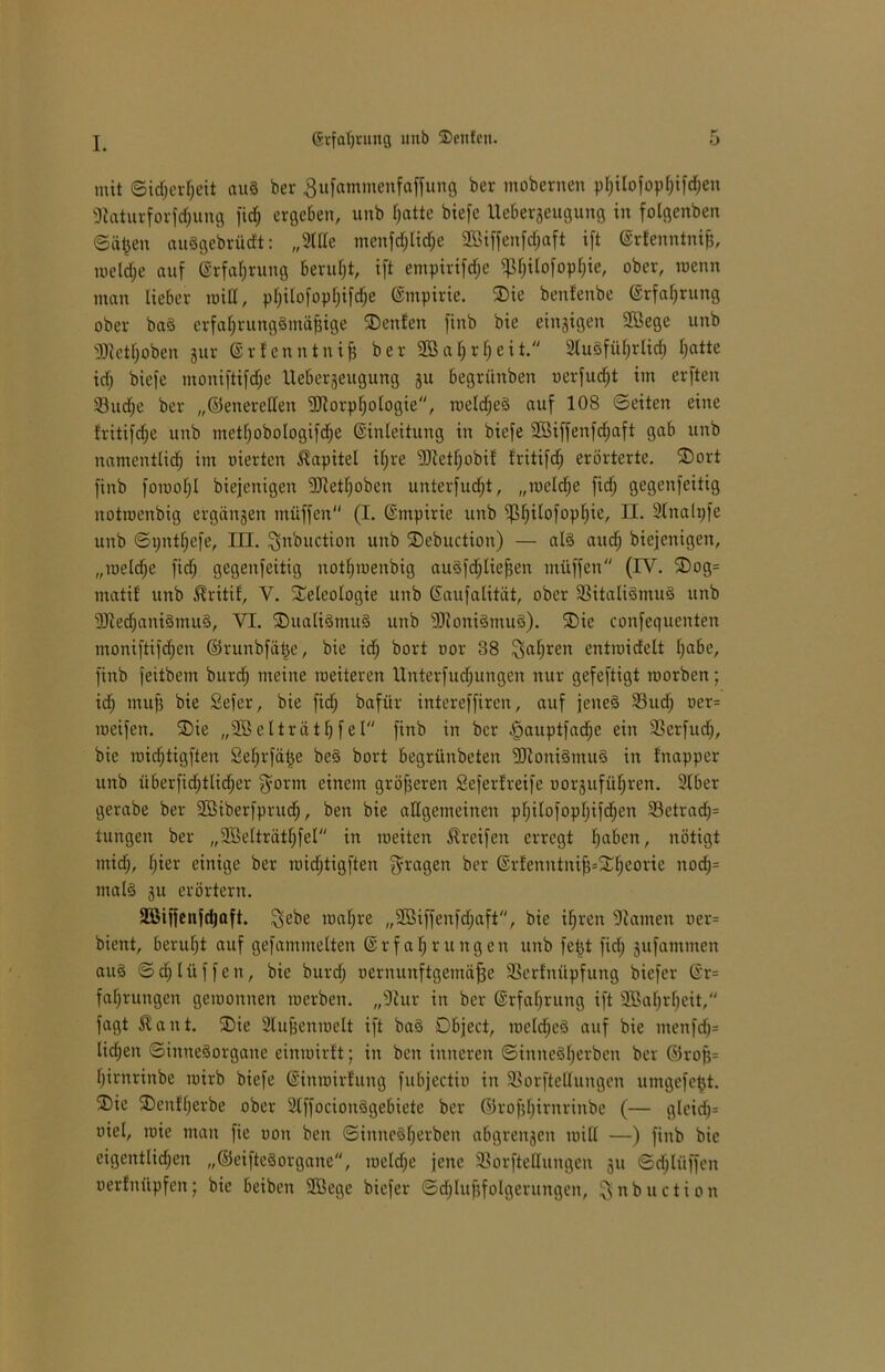 ©rfaljnmg uub 3)eu!en. mit Sicherheit au8 ber ßufatnmenfaffung ber mobernen pI)iIofopr;ifrf;en 9iaturforfd;ung fid; ergeben, unb fjatte biefe Uebergeugung in folgenben ©ä£en auggebrüdt: „2tUe menfrf;tid;e 2öiffenfd;aft ift Erfenntnifj, roeldje auf (Erfahrung Beruht, ift empirifdje $l)ilofopl;ie, ober, roenn man lieber miß, philofopljifdje Empirie. Tie benfenbe Erfahrung ober bag erfahrunggmäfjige Tenfett finb bie einzigen 2öege unb •üJletljoben gur Erfenntnifj ber 2Ba|r^eit. SluSfüf^rlicfi fjatte id; biefe moniftifd;e Uebergeugung 31t begrünben oerfudjt im erften 33ud;e ber „©enerellen 9Jlorpl;ologie, weldjeg auf 108 ©eiten eine fritifdje unb metf}obologifd;e Einleitung in biefe 2Öiffenfdjaft gab unb namentlich im oierten Kapitel if;re 20ietf)obif' fritifd; erörterte. Tort finb forooljl biejenigen fDietfjoben unterfudjt, „weldje fid; gegenfeitig nottoenbig ergangen tnüffen (I. Empirie unb ^Ijilofopljie, II. Slnalpfe unb ©i;ntf;efe, III. $nbuction unb Tebuction) — alg auch biejenigen, „welche fiel; gegenfeitig nothmenbig au8fd;liefjen miiffen (IV. Tog= matif unb ®ritif, V. Teleologie unb Saufalität, ober $BitaIi8mu8 unb 9Jted;anigmug, VI. TitaligmuS unb 9Jloni3mu8). Tie confequenten moniftifd;en ©runbfätje, bie id; bort oor 38 $al;ren entmidelt l;flbe, finb feitbem burd; meine weiteren Unterfud;ungen nur gefeftigt worben; id; ntufj bie Sefer, bie fid; bafür intereffiren, auf jeneg 23itd; oer= weifen. Tie „SSelträthfel finb in ber §auptfad;e ein 23erfud;, bie wichtigften Sehrfätje beg bort begrünbeten 9)ioni§mu§ in fnapper unb überfid;tlid;er fyorm einem gröf;eren Seferfreife oorguführen. 2lber gerabe ber 2Biberfprud;, ben bie allgemeinen philofopf;ifd;en 23etrad;= tungen ber „Sßelträtljfel in weiten Greifen erregt f>aben, nötigt mid;, l;ier einige ber wichtigften fragen ber Erfenntnifj=n;eorie nod;= mal8 gu erörtern. Sßiffenfdjaft. $ebe waf;re „2Biffenfd;aft, bie ihren -Hamen oer= bient, beruht auf gefamntelten Erfahrungen unb fetjt fid; gufammen aug ©djlüffen, bie burd; oernunftgentäfje Slerfnüpfung biefer Er= fal;rungen gewonnen werben. „-Hur in ber Erfahrung ift s2Bal;rf)eit, fagt $ant. Tic 2tufjenwelt ift bag Dbject, weld;eg auf bie menfd;= lid;en ©innegorgane einwirft; in ben inneren ©innegfjerben Per ©rofj= l;irnrinbe wirb biefe Einwirfung fubjectio in 23orfteOungen umgefefjt. Tie Tenff;erbe ober 2lffocionggebiete ber ©rof;f;irnrinbe (— gleid;= oiel, wie man fte uon ben ©inneg(;erben abgrengen will —) finb bie eigentlichen „©eiftegorgane, weldje jene Sßorftettungen gu ©djlüffen oerfnüpfen; bie beiben 2ßege biefer ©djlttfjfolgerungen, ^nbuciion