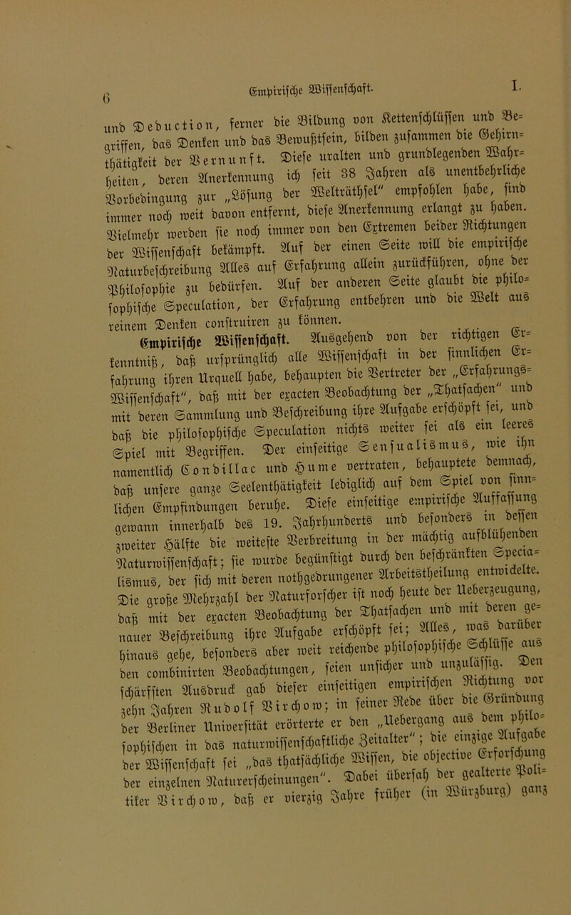 G (gm^t-cifdje 2ßiffenfd)aft- unb ®ebuetion, ferner bie »Übung non Slettenjd,Kiffen unb Se= griffen, baS »enfen unb baS »emufjifein, hüben jufammen bte ®ef,.rn. Ltigleit ber Vernunft. ®iefe uralten unb gtunblegenben S«hr. beiten bereu »netfennung ich feit 38 »en all unentbehrliche Lbebingung jut „Söfung ber SSeltriithfel empfohlen habe, mb immer noch roeit banon entfernt, biefe ätnerlennung erlan8t ju laben. Sielmelir merben fie nod) immer non ben @Etremen betber »jungen ber SSiffenMaft Mampft. äuf ber einen Sette null bte empmföe Vaturbefthreibung «teS auf Erfahrung allein Surudfu|ren, »Ine ber Mofopl,ie JU bebütfen. Huf ber anbeten Sette )Wl bte phü»< fopl)i|d)e ©pecutation, ber Erfahrung entbehren unb bte Belt aus reinem Beuten conftruiren ju fönnen. tmpirifdie StBiffcnfdjoft. SlnSgehenb non ber richtigen @r= fenntnif?, baf; urfprüngli* alle 2öiffen^aft in ber ftnnl^en faBtunß Üjren Urquell habe, behaupten bie Vertreter ber „@rfahrung§= Sßiffenfdmft, baf$ mit ber epacten Beobachtung ber „^hatjadjen un mit beren Sammlung unb Betreibung ii)re Aufgabe erfchöpftfet, unb baft bie pI)ilofopI)ifdje ©pecutation nichts metter fet afö etn feere* Spiel mit Begriffen, ©er einfeitige Senfuah§mu§, nue tt)n namentlich Sonbillac unb £ume vertraten, behauptete bemnad), baf? unfere gange Seelenthätigfeit lebiglid) auf bem ©ptet von ftnn- Zn @mpfinbun9en beruhe. ®iefe einfeitige emp rifd,e «uffaftnng getnann innerhalb beS 19. 3»l,rl,unber« unb tefonberä tn bef|en tmeiter §alfte bie meitefte Verbreitung in ber mastig aufbluf>enben Lturmiffenfchaft; fie mürbe Besänftigt burch ben befchranlten Speaa- USmuS, ber fid, mit beren „othgebrungener »rbeitsthetlung enttotdelt . Bie große 3J!el,rjal)l bet SHaturforfcher ift nod) beute ber Uebetjeugu g, bafi mit ber eEacten »eobad)tung ber Bbatladicn unb mit beren ge- nauer Vefchreibung il,re Aufgabe erfd,öpft fei;*«» mal baruber hinaus gehe, befonberS aber tocit rmlienbe pt)tIofopl)t|d)e ed,Iu|)e at -• Wn Ibinirten Veobad,,ungen, feien nnfid,er ununjulafftg,. *» fcBärfftcn SiuSbrud gab biefer einseitigen empmföen SMjtung ooi ItTbrentubolf Sit«..; i« feiner » über bie ®r«nb»ng ber berliner Mnioerfität erörterte er ben „Uebetgang au fophifchen in b«S n«tur.»iffenfd,aftlicl,e Bettalter ; bte ein» ge. uf8a ber fffiiffenfdfaft fei »«W ber einjelnen 3taturerfd,einungen. ®«be. uberf« , ber ?ea er fp»l. tifer Vitdjoio, baß er oierjig $al)rc früher (tu -'injbi g) 8 *