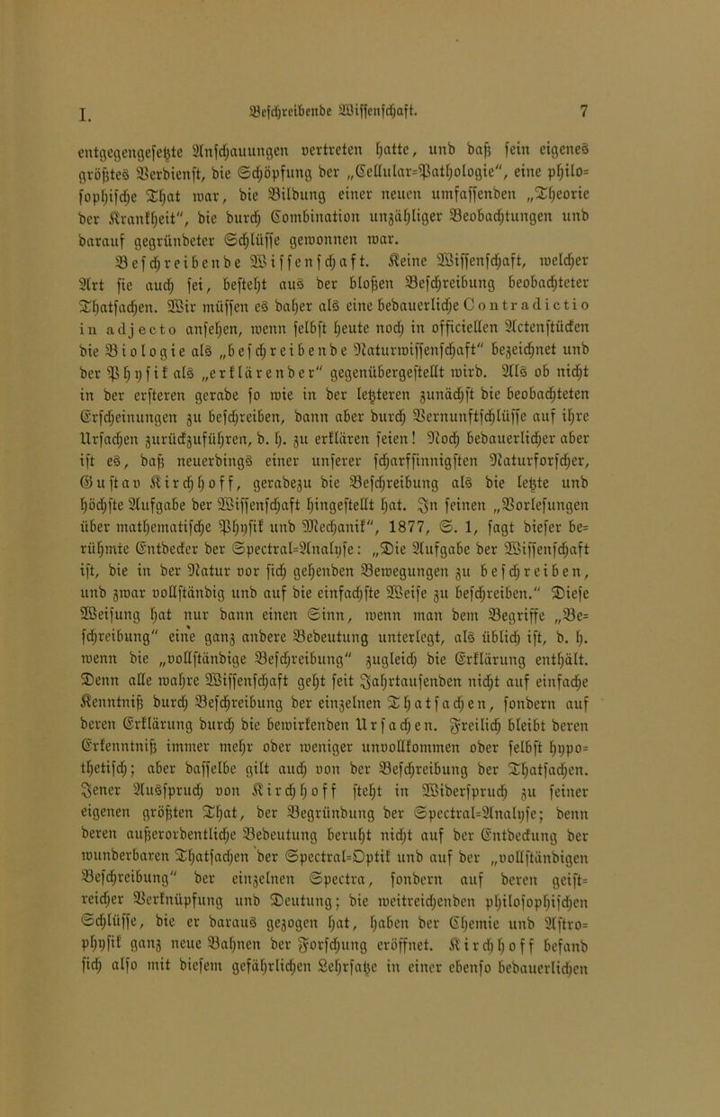 entgegehgefefcte Stnfdjauungen vertreten I;attc, unb baff fein eigenes gvöfitcö Berbienft, bie ©djöpfung ber „Kellular^athologie, eine philo= fopl)ifd;e mar, bie Bilbung einer neuen umfaffenben „Theorie ber ßranfffeit, bie burd; Kombination uitgähliger Beobachtungen unb barauf gegriinbetcr ©cfjlüffe gewonnen mar. Befdjreibenbe Sßiffenfdjaft. teilte Sßiffenfdfjaft, welcher 2lrt fie and; fei, befielt auS ber bloßen Befdjreibung beobadjteter 2d)atfad)en. 9Bir müffen eS baljer als eine bebauerlidje Contr adictio in cadjecto anfefjen, wenn felbft heute nod; in officiellen Slctenftüden bie B i o l o g i e als „b e f d; r e i b e n b e Staturwiffenfcfjaft begeicfjnet unb ber ^31; i) f i f als „e r f lä r e it b e r gegenübergeftellt wirb. 2tlS ob nicht in ber erfteren gerabe fo wie in ber letzteren gunädjft bie beobadjteten Krfdjeinungen gu befdjreibett, bann aber burcfj Beritunftfdjlüffe auf il)re Urfadjett gurüdgufül;ren, b. h- gu erflären feien! Stodj bebauerlid;er aber ift eS, baff neuerbingS einer unferer fcfjarffinnigften Staturforfdjer, ©uftao Jlirdjljoff, gerabegu bie Befdfreibung als bie letzte unb hödjfte Slufgabe ber -Jöiffeitfdjaft Ijingeftellt hat. £jn feinen „Borlefungen über mathematifche Bfjvfif «nb SJtedjanif, 1877, ©. 1, fagt biefer be= rühmte Kntbeder ber ©pectral=2Inaltife: „SDie Aufgabe ber 5Biffenftf;aft ift, bie in ber Statur oor fid; getjenben Bewegungen gu befdjreiben, unb gwar uotlftänbig unb auf bie einfadjfte 9Seife gu befdjreibett. SDiefe SBeifung h<*t nur bann einen ©ittit, wenn man bem Begriffe „Be= fdfreibung eine gang anbere Bebeutung unterlegt, als üblich ift, b. h- wenn bie „oodftänbige Befdjreibung gugleid; bie Krfläruug enthält. SDenn alle wahre 9Biffeitfd;aft gel;t feit ^afjrtaufenben nidjt auf eiitfad^e ßeitntntfj burdj Befdjreibttitg ber eingelnen £ h a t fa d) e n, fonbern auf bereit Krfläruug bureff bie bewirfenben Ur fachen. $reilid) bleibt bereu Krfenntnifj immer mehr ober weniger unooUfommen ober felbft hi)po= tffetifd;; aber baffelbe gilt audj oon ber Befdjreibuitg ber Shatfad;en. ^ener SluSfprud; oon $ird;hoff fteljt in Sßiberfprud; gu feiner eigenen größten SCIfat, ber Begrünbung ber ©pectral=2lnali;fe; beim bereit aujjerorbetttlidje Bebeutung beruht iiidfjt auf ber Kntbedung ber wuttberbarett 3:hatfad;en ber ©pectral=Dptif unb auf ber „uoUftänbigen Befdjreibuttg ber eingelnen ©pectra, fonbern auf bereit geift= reidjer Bcrfnüpfung unb ^Deutung; bie meitreidjenben philofophifdjen ©djlüffe, bie er barauS gegogeit h«t, ha&en ber Kf)emie unb 3lftro= phpfif gang neue Bahnen ber ^orfcljung eröffnet, ßirchhoff befanb fid; alfo mit biefeut gefährlichen Seljrfafje in einer ebenfo bebauerlidjcit
