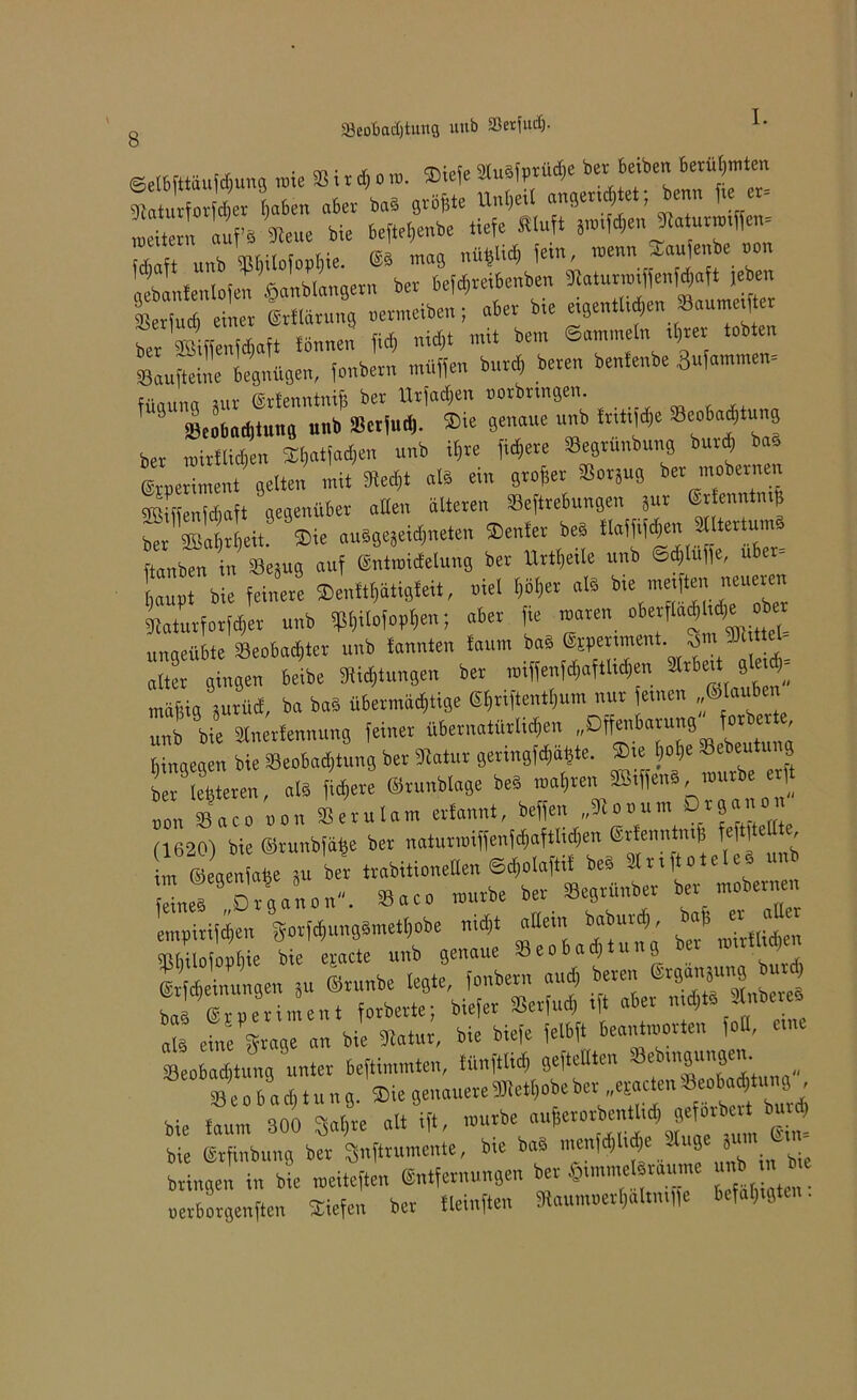 öeobadjtung uub aktfud). 8 ©elbfttäufdmng rate ® i r d, o ra. ©iefe »uSfprü«*e ber beiben betraten ^aturforfdjer l)aben aber baS größte Un&etl angertdjtet, benn fteer- weitern aufs «Heue bie beftefjenbe tiefe Äluft graben Jlaturratffen- fdiaft unb ^ilofopfjie. mag nüfclid& fern, raenn ^aujenbe oo lebanfenlofen £anblangern ber befdjreibenben ^aturratffenfd;aft jeben lerfud) einer irflärung uermeiben; aber bte etgentU^en Saumetf er ber gSffenWaft fönnen fid) nid)t mit bem ©ammetn tt)rer tobten »Lfteine legnügen, fonbern muffen burcf, bereu bentenbe Summen- füaung aur ©rlenntnif ber Urfadjen oorbrtngen. ' 33eobad)tung unb SScrfud). $ie genaue unb fntitfe Seoba^tung ber rairltid)en ©l)atfad)en unb il)re fixere SBegrunbung burd) ba, Leriment gelten mit 9Rerf;t als ein grofer Sorjug ^er mobernen JLnidiaft gegenüber alten älteren »eftrebungen 5ur ©rtenntn# ber\ßat}rt)eit. ©ie auSgejeidjneten ©enter beS tt«!ftfd)en ^atertumö ftanben in 33eäug auf ©ntraidelung ber Urtexte unb ©djtufe, über- haupt bie feinere ©enftljätigfeit, niel f)öt)er als bte metften neueren Maturforfcher unb Wort™; «»« f T” fftÄliöe“ ulmeübte Beobachter unb tonnten taum baä @tperiment. SDt ttel Ua utgen beibe jungen ber miffen[«aftli«en ätrbe.t gM; mäftig ptücf, ba bab übermächtige ®E)riftenthum nur feinen „Stauten unb bie »nerfennung feiner übernatürlichen „Offenbarung forcer binaegen bie Beobachtung ber Matur geringste. Sie W« Sebeutu g ber Steren, alb fichere Srunbtage beb mähren ffiiffenb mürbe erft oon Saco non SSerutam erfannt, beffen „3lox>um D.rS^° (1620) bie ©runbfa^e ber naturroiffenfcfjaftlidjen grfenntmfj fcf 1 e , i t ©ege a^e 8u bei trabitioneden ©d}olaftif beS SlriftoteleS un LT Organon. Saeo mürbe ber Begrünber ber_ mobern n SSÄ ÄS - 8 e o b a ch t u n g. Sie genauere Sterbe ber epcten »eoba^u» l - bie taum 300 3at,re att ift, mürbe auherorbentlid, getorbc b > bie Erfinbuug ber 3nftrumente, bie bal n,enld,t.d,e Jtuge ,u,n L. bringen in bie meiteften (Sntfernungen ber ©.mmelbraume unb m bte oerborgenften Siefen ber tleinften Sftaumuethältmffe befähigten.