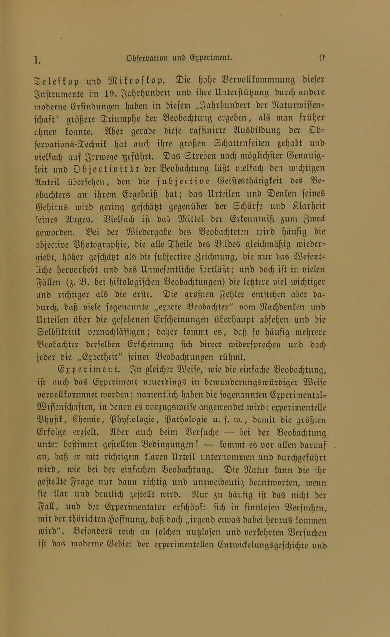 1. SCelcffop unb fDlifroffop. ®ie f;of;e Seroollfommnung biefer ^nftrumente im 19. ^afjrfiunbert unb iljre Unterftü^ung burcfj anberc moberne ©rfinbungen fabelt in biefem „^aljrfjunbert bcr 9taturroiffen= fdfjaft größere Sriumpfje ber ^Beobachtung ergeben, als man früher afjnen fonnte. Silber gevabe biefe raffinirte SluSbilbung ber Db= fernation8=3ledjnif l;at aud; iljre großen ©djattenfeiten gehabt unb oielfadj auf ^rrroege -geführt. ®a§ Streben nad; möglicher ©enauig= feit unb Objectiuität ber ^Beobachtung läfjt oielfadj ben mistigen 3lnteil überfein, ben bie fubjectioe ©eiftegtfjätigfeit beg Se= obadjterg an ihrem ©rgebnifj F;at; bag Urteilen unb Renten feineg ©efjirng mirb gering gcfdjütjt gegenüber ber ©djärfe unb Sflarljeit feineg 2luge8. 33ielfad; ift bag Mittel ber ©rfenntnifj gum 3roetf geroorben. Sei ber S3iebergabe beg Seobadjteten mirb fjäufig bie objectioe jßljotograpfjie, bie ade Steife beg Silbeg gleidjmäfjig mieber= giebt, f)öf)er gefdjät^t alg bie fubjectioe geicfjiuing, bie nur bag 2öefent= licfje Ijeroorfjebt unb bag Unroefentlidje fortläfjt; unb bodj ift in oielen fällen (g. S. bei fjiftologifdjen ^Beobachtungen) bie letztere oiel midjtiger unb ridjtiger alg bie erfte. ®ie größten $eljler entfielen aber ba= burdj, bajj oiele fogenannte „eracte Seobadjter oorrt 9iadjbcnfen unb Urteilen über bie gefehlten ©rfdjeinungen überhaupt abfeljen unb bie ©elbftfritif oernadjläffigen; baljer fommt cg, bafj fo F;äufig mehrere Seobadjter berfelben ©rfdjeinung fid) birect roiberfpred;en unb bodj jeber bie „©xactfjeit feiner Seobadjtungen rüljmt. ©xperiment. $n gleidjer 2ßeife, mie bie einfadje Seobadjtung, ift audj bag ©jrperiment neuerbingg in berounberunggmürbiger 2Beifc oeroollfommnet morben; namentlid; Ijaben bie fogenannten (£pperimental= 9Btffen|'d;aften, in benen eg oorguggmeife angemenbet mirb: experimentelle jßfjpfif, Sljentie, jf3l)t;fiologie, jßatfjologic u. f. m., bamit bie größten (Srfolge ergielt. Slber audj beim Serfudje — bei ber Seobadjtung unter beftimmt geftellten Sebinguitgen! — fommt eg oor allen barauf an, bafj er mit richtigem flarett Urteil unternommen unb burdjgefüfjrt mirb, mie bei ber einfachen Seobadjtung. ®ie Statur fann bie ifjr geftellte $rage nur bann richtig unb ungmeibeutig beantmorten, menn fie flar unb beutlidj gefteUt mirb. 9iur gu fjäufig ift bag nidjt ber Saß, unb ber Experimentator erfdjöpft fid; in finnlofen SBerfudjen, mit ber tfjöridjten Hoffnung, bafj bod; „irgenb etmag babei Ijeraug fommen mirb. Sefoitbcrg reid; an folgen nutjlofen unb oerfeljrten Scrfudjen ift bag moberne ©ebiet ber experimentellen ©ntmid'elungggefdjidjte unb