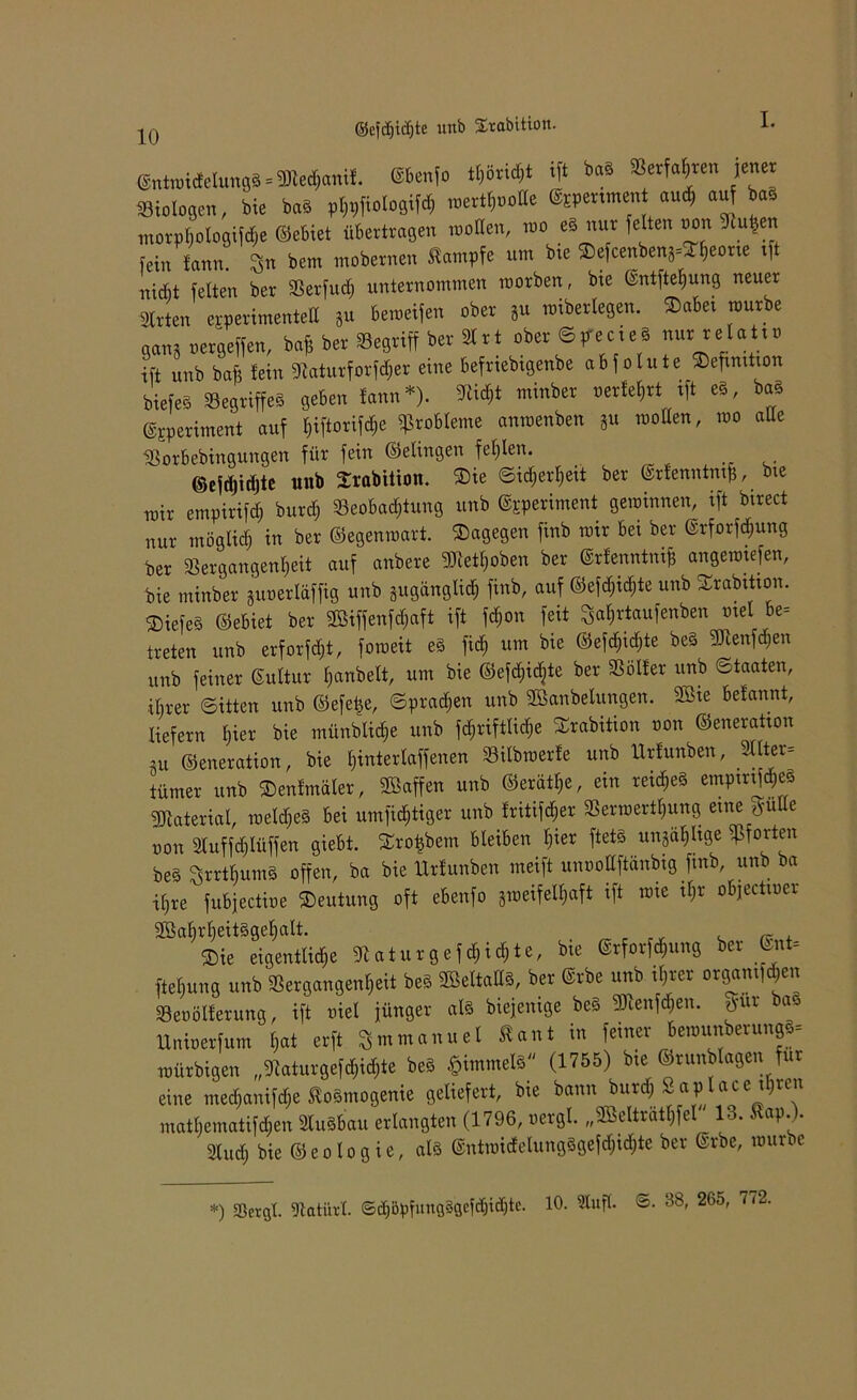 10 ©cfdjidjte unb Srabition. ®ntn,i4elungS = Wec$anif. ®M» ift bas »erfahren jener Biologen, bie baS plfflfiologifd, MttfroUe ®spenmen and, «u bas morptjologiflhe ©ebiet übetttagen moBen, roo es nur feiten non Singen fein tarn,. Sn bem modernen Stampfe um bie SDefcenbenj^eone .ft n.dit feiten bet Serfuct) untevnommen morben, bte @ntftel|ung neuer Sitten efflerimenteB 8u bemeifen ober 8u mibetlegen. ®abe. mürbe gan8 petgeffen, ba* bet Begriff bet Sitt ober SpecieS nur telat.P ift unb bafi fein Siaturforfdjer eine beftieb.genbe ab jolute »efimtion biefeS Begriffes geben fann *). S!i<*t minbet Perfekt ift es, baS ©speriment auf l)i[tori[cf>e Probleme anmenben 8u moBen, roo alte Sotbebingungen für fein ©elingen fehlen. ©efdjidjte unb Srabitioti. ®ie Sidjerljeit ber ©rfenntmjj, me ratr empirifd) burd; Beobachtung unb ©pperiment gewinnen, ift birect nur möglich in ber ©egenraart. dagegen finb mir bei ber ©rforfdjung ber Vergangenheit auf anbere SJieihoben ber ©rfenntnifc angemiefen, bie tninber SuoerIäffig unb gugänglich finb, auf ©efchidjte unb Srabttton. ®iefe§ ©ebiet ber Wiffenfdjaft ift fchon feit Sahrtaufenben mel be- treten unb erforföt, foroeit e§ fidh um bie ©efchid;te be§ ^enfdjen unb feiner Sultur hanbelt, um bie ©efchidjte ber Voller unb Staaten, ■ihrer Sitten unb ©efe|e, Sprayen unb Wanbelungen. Wie befannt, liefern b)iex bie münblid;e unb fd^riftliche £rabition oon ©eneratton nt ©eneration, bie hinterlaffenen Vübwerfe unb Urfunben, 3llter= tümer unb ©enfmäler, Waffen unb ©eräthe, ein reid;e§ empmfd&e* Material, meines bei umfichtiger unb fritier Verwerfung eine tfutte oon 3(uffd)Iüffen giebt. Srofcbem bleiben hier ftets unjahhge Pforten be§ Ssrrtl)um§ offen, ba bie Urlunben meift unoollftänbig fmb, unb ba ihre fubjectioe Deutung oft ebenfo aweifefaft ift tme ihr objectwer Sie eigentliche 9) at u t g e f d)iä)te, bte ©rforfegung ber Gut» ftefiung unb S8ergangen*eit beS SBeltaBS, ber ®rbe unb ihrer otgamftje« Beoölferung, ift piel jünger als biejenige beS SKenfdjen. tfut bas Unioerfum l,at erft Smmanuel Kant in feiner bemunberungS« roürbigen „3!aturgefd,id,te beS §immels (1755) bie ©runblagen für eine mecfianifctie ftosmogenie geliefert, bte bann burtf) Saplacc tl)un matl.ematifd.en SluSbau erlangten (1796, oergl. „Selträt*fel 13. *«*.). sind) bie ®cologie, als ®ntmidclungsgefd)id)te ber ®tbe, raune *) ffitrgl. Slatürl. ©äjöpfungSgcfdjicbtc. 10. Stuft. ®. 38, 265, 7.2.