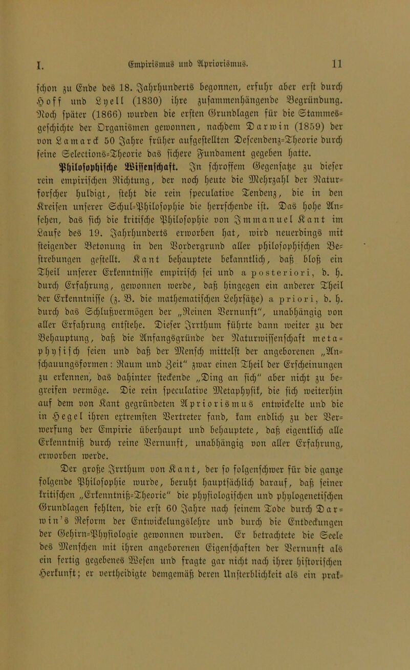 fdjon gu @nbe beS 18. $ahrl)unbertS begonnen, erfuhr aber erft burd; §off unb Spell (1830) ifjre gufammenhängenbe Begriinbung. 9iod; fpäter (1866) mürben bie erften ©runblagen für bie ©tammeS= gefd)idf;te ber Organismen gemonnen, nadjbem SDarmin (1859) ber von Santard 50 ^a^re früher aufgeftellten ®efcenbeng=^eorie burdj feine ©election§=Xf;eorie baS fidlere gunbament gegeben Ijatte. s4>l)ilofopl)ifrf)c Bttffenfdjaft. %n fdjroffem ©egenfafce gu biefer rein empirifdjen 91id;tung, ber nod; l;eute bie 9Jlcl)rgaljI ber 91atur= forfdjer l^ulbigt, fielet bie rein fpeculatioe Senbeng, bie in ben Greifen unferer ©d;ul=ip[jilofopljie bie herrfdjenbe ift. ®aS Ijolje 2tn= fefjen, baS fid; bie Iritifdje ^Ijilofopljie non Emmanuel $ant im Saufe beS 19. ^aljrfjunbertS ennorben Ijat, rcirb neuerbingS mit fteigenber Betonung in ben Borbergrunb aller philofophifdjen Be= ftrebungen geftellt. $ant behauptete befanntlidj, bafg blop ein SCheil unferer ©rfenntniffe empirifd; fei unb a posteriori, b. lj- burdj Erfahrung, gemonnen merbe, bajj hingegen ein anberer Xljeil ber ©rfenntniffe (g. B. bie mathematifdjen Seljrfäüe) a priori, b. lj. burdj baS ©djlufjncrmögen ber „deinen Vernunft, unabhängig non aller (Erfahrung entftehe. SDiefer ^rrthurn führte bann meiter gu ber Behauptung, bafj bie SlnfangSgrünbe ber 9iaturmiffenfdjaft meta = phpfifd; feien unb bafj ber 9Jlenfdj mittclft ber angeborenen „2tn= fdjauungSformen: 9taum unb 3eit gmar einen Süheil ber ©rfdjeinungen gu erfennen, baS bafjinter fted'enbe „SDing an fidj aber nidjt gu be- greifen oermöge. S5ie rein fpeculatioe Bietapljpfif, bie fidj roeiterhin auf bem non £ant gegrünbeten 2lprioriSmuS cntroidelte unb bie in §egel ihren ejdremften Vertreter fanb, !atn enblidj gu ber Ber= merfung ber ©mpirie überhaupt unb behauptete, bafj eigentlidj alle ©rfenntnijj burdj reine Bernunft, unabhängig non aller Erfahrung, ennorben merbe. SDer grofje ^rrthum non $ a it t, ber fo folgenfdjroer für bie gange folgenbe ^h^°f°P^e mürbe, beruht lj<™ptfädjlidj barauf, bafj feiner Iritifchen „©rlenntnifg^^heorie bie pfjijfiologifdjen unb phplogenetifdjen ©runblagen fehlten, bie erft 60 ^aljrc nadj feinem ^obe burdj SDar = min’S 91efornt ber ©nfmidelungSlefjre unb burdj bie ©ntbedungen ber ©ehirn^lpifiologie gemonnen mürben. @r betrad^tete bie (Seele beS 91lenfdjen mit ihren angeborenen ©igenfdjaften ber Bernunft als ein fertig gegebenes Söefen unb fragte gar nidjt nadj ihrer Ijiftorifdjen £erfunft; er nertheibigte bemgemäfj bereit Unfterblidjfeit als ein praf=