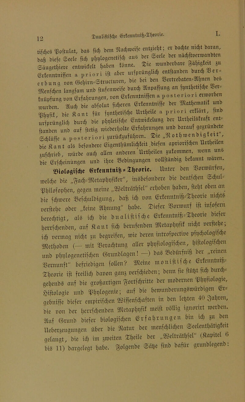 25uaUftijdje grfenutut^^eorie. 12 ttfd;eS «ßoftulat, ba§ fiel) bem Vadpoeife entgief; er badete mdjt baran, baft btefe Weele fid; p^logenetifd, au* ber ©eele ber nad^enuanbten ©äugetljiere entraidelt $aben fönne. Sie rounberbare ga^tgfett gu ©rfenntniffen a priori ift aber urfprüngltd) entftanben bur<*»er» erbunö oon ©e*irn»©tructuren, bie bet ben »ertreboter^^nen beS gRenWen langfam unb ftufemoeife burch Stnpajfung an f^ettf^e »et» fnüpfung oon Erfahrungen, oon Erfenntniffen a p o b te r io r i ertoorben mürben. Sind) bie abfolut fixeren Erfenntmffe ber SRat^ematil unb M, bie £ant für f9nt$etiföe Urteile a pnon «Hart, fmb urfprünglidj burdj bie pljpletifdje Entmtd'elung ber UrtheilSfraft en - ftanben unb auf ftetig toieberf}olte Erfahrungen unb barauf gegrunbete ©djlüffe a P 0 st er i0ri gurüdgufül)ren. Sie „V o t f) wenb t g ett , bie Eant als befonbere ©igenttjümtic^feit .btefen aprtortfd&en Urteilen gufdjrieb, mürbe and; allen anberen Urteilen gufommen, wenn un§ bie Erfdjeinüngen unb ifjre Vebingungen oottftänbig belannt waren. Viologifcbe (StfentttnifesSljeorie. Unter ben Vorwürfen, metefte bie „^ach^etaphüftfer, mSbefonbere bie beutfdjen Schul, ^hilofopben, gegen meine „Mträthfel erhoben haben, ftetjt oben an bie fernere Vefd)ulbigung, bafg id) non ErfenntnifcSheorie nichts nerftehe ober „feine 3lt)nung habe. Sief er Vorwurf ift mfofern berechtigt, als id) bie b u a lift i f cf) e Erfenntniß Theorie biefer herrfchenben, auf Haut fid) berufenben 3Ketaph#f nid)t nerftehe; id) nerntag nid)t gu begreifen, mie bereu introfpectioe pfi)d)ologifd)e sjjiethoben (— mit Verachtung alter phpfiologifdfen,, pologifäen unb pf)pIogenetifd)en ©r unb lagen! —) baS Vebiirfniß ber „reinen Vernunft beliebigen f ollen? 2Äeine moniftifd)e Erfenutmß, Theorie ift freilich banon gang oerfdjieben; beim fie fW fid) burd)= gehenbS auf bie großartigen ^ortfehritte ber mobernen ^ftologxe, fiijblogie unb «p^tiogenie; auf bie bewunberwtgSwürbtgen Er, gebniffe biefer empirifeßen Sßiffenfcßaften in ben lebten 40 fahren, bie non ber herrfäenben aRetapfoft« weift nöttig ignorirt werben. Stuf ©ntnb biefer biologifcfjen Erfahrungen bin id) gu ben Uebergeugungen über bie Vatur ber meufd)tid)eu Seelenthätigfeit gelangt, bie ich im gweiten Steile ber „VÖelträtbfel (Kapitel b