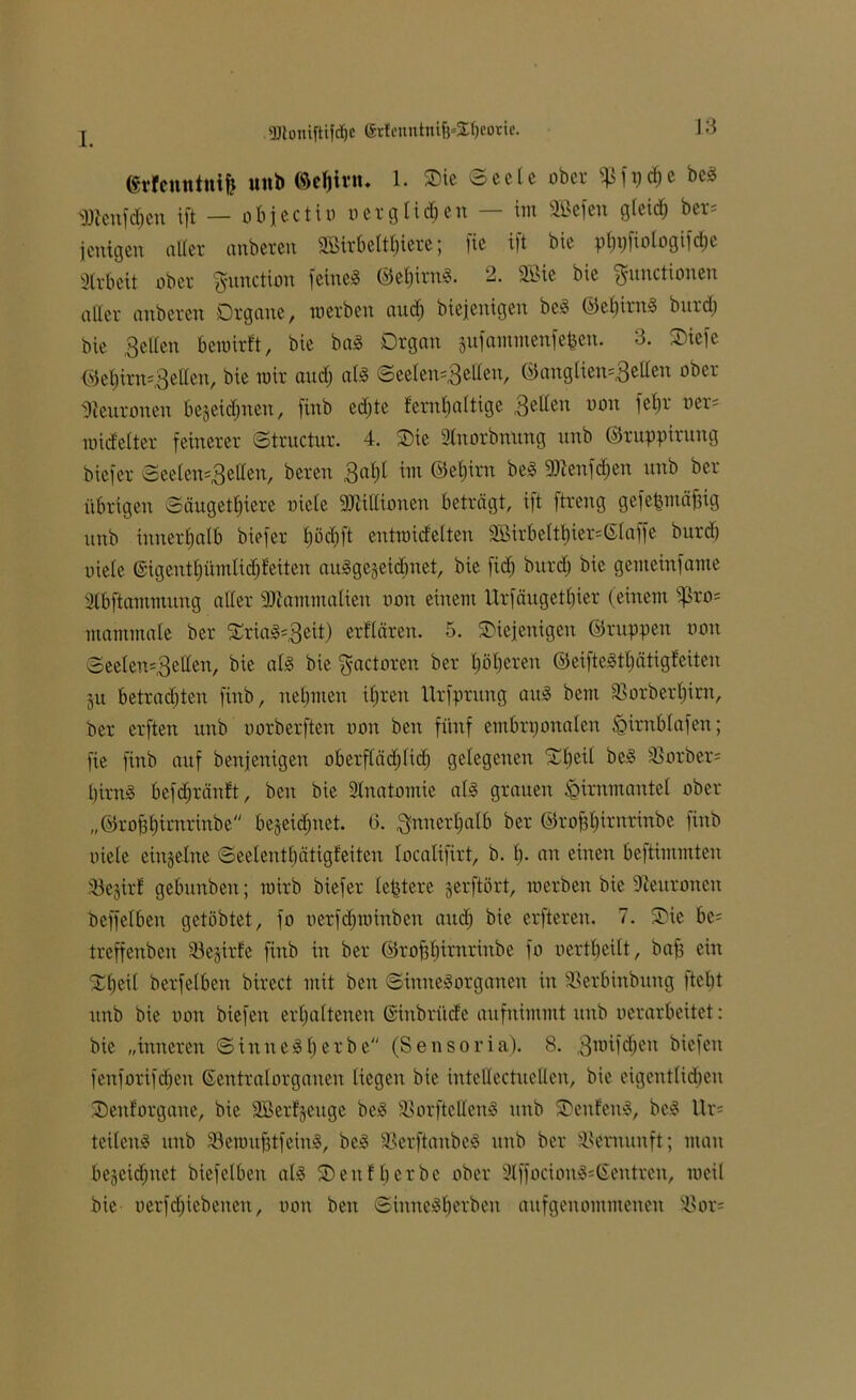 dtlemttnife uttb ©efjint. 1. Oie 6eeie über ^fydje be§ dttenfdjen ift — obfectio o er glichen — im Söefen gteid; ber= jenigeu aller anbercu 9Birbc(t£)iere j |ie tft bie pbpfiotogifdje Arbeit ober ^unctiou feinel ©ebbrnl. 2. slbie bic Functionen aller anberen Organe, werben and) biejenigen bei ©ebirnl burd; bie Betten bewirft, bie bal Organ jufammenfefeen. 3. Oiefe ©el)trn'3eden, bie wir and) atl <3eelen-3etten, ©aitg(ieit=3edeu °ber Neuronen bejeidjnen, finb ed)te fembattige Betten non fel;r uer= midetter feinerer ©tructur. 4. Oie Stnorbnung nnb ©ruppirtntg biefer ©eelen=-3etlen, beren 3^1 im ©efjirn bei 91ienfd;en nnb ber übrigen ©äugett;iere niete 91tittionen beträgt, ift ftreng gefet&ntäfjig nnb innerhalb biefer tjödift entwidelten 3Birbettbier=©(affe bnrd) niete ©igenttjümtidjfeiten aulgegeidbnet, bie fid; burd) bie gemeinfame Stbftammung alter dttammatien non einem Urfängetf)ier (einem $ßro= mammate ber Orial=3dt) erf'tären. 5. Oiejettigeit ©ruppen non Seeten-Beden, bie all bie gactoren ber tjöbereit ©eiftelt^ätigfeiten ju betrauten finb, nehmen t£)ren Urfprung anl bem SSorbertjirn, ber erften nnb norberften non beit fünf embryonalen .öirnbtafen; fie finb auf benfenigen oberftädjfid; gelegenen Ot;ei( bei 23orber= t)irnl befdjränft, beit bie Stnatomie atl grauen .öirumantel ober „©rofebimrinbe begeidjnet. (3. Bmterbatb ber ©roftbintrinbe finb niete einzelne ©eetentbätigfeiten tocatifirt, b. b- cm einen beftimmten S3e§irf gebitnbeu; wirb biefer teuere gerftört, werben bie Neuronen beffetben getöbtet, fo oerfdfwinben attd; bte erftereu. 7. Oie bc= treffenben Sejirfe finb in ber ©robbirnrinbe fo nertbeitt, baff ein Ot;eit berfetben birect mit beit ©inttelorganeit itt SSerbinbttng ftebt nnb bie nott biefett erhaltenen Gsinbritde attfuimmt nnb nerarbeitet: bie „inneren © in u eit) erbe (Sensoria). 8. 3wifd;en biefett fenforifdjeit ßentratorgalten tiegen bie intettectuetten, bie eigentlichen Oenforgane, bie SBerfjeuge bei Sßorftettettl nnb Oeitfenl, bei Ur= teitcul ttitb Semufitfeinl, bei 33erftanbel itnb ber Vernunft; man begeidfuet biefetbeu atl O eit ft) erbe ober 2tffocionl=6entren, weil bie tierfdjiebenett, non beit ©innelberben aufgenommenen $8or=