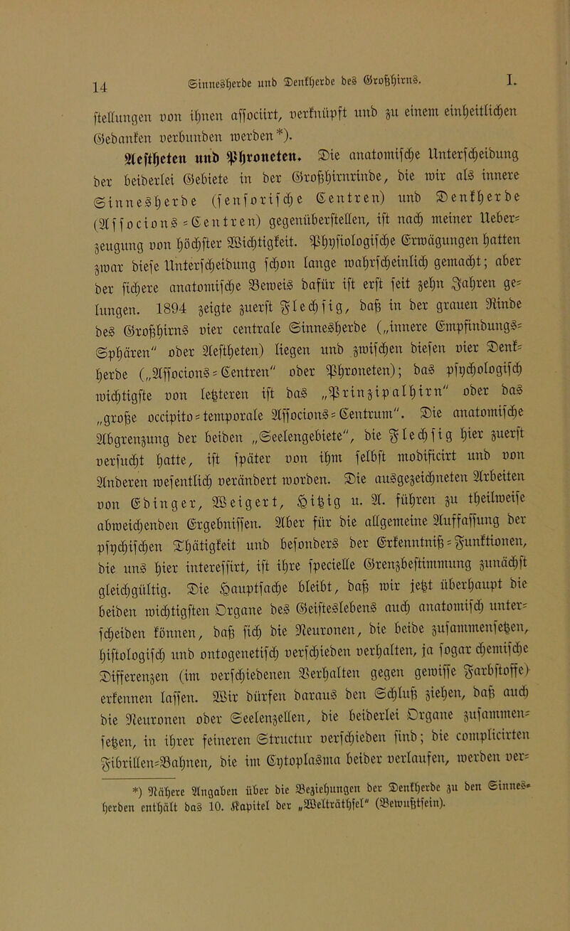 (Stnneäfjerbe uub ©enterbe bc§ @rofef)irtt§. I. fteltungen mm ifmen affociirt, oertnüpft uub p einem einheitlichen ©ebanfen oerbunben werben *). Slcftfjcteu uub ^Ijvonetetu Oie anatomifdie Unterf Reibung bcr beiberlei ©ebiete in ber ©rofftirorinbe, bie mir ald innere (Sinnest)erbe (f enforif cf; e ©entren) unb ©enterbe (31 f f o c i o n d s © e n tr en) gegenüberftellen, ift nadj meiner Uebem geugung mm Ij öd) ft er SBicfjtigleit. ^^rjfiologifcf^e ©rmägungen hatten 5mar biefe UnterfReibung fdjon lange wahrfdjeinlid) gemalt; aber ber fiel)ere anatomifdje beweis bafür ift erft feit §et)n Maljren ge= langen. 1894 geigte perft ^ I e d) f i g, baft in ber grauen 9ünbe be§ ©rofjt)irnd oier centrale ©innedfjerbe („innere ©mpfinbungd= ©pl) ctren ober 3leftt)eten) liegen unb pifdjen biefen uier Oent= tjerbe („3lffociond = ©entren ober i]ßl)roneten); bad pfi)d)ologifch widjtigfte oon festeren ift bad „if>rinppall)irn ober bas „grofse occipitostemporale Slffociond« ©entrum. Oie anatomifdie Slbgrenpng ber beibeit „©eelengebiete, bie ^led)fig l)ier perft oerfudjt Ijatte, ift fpäter oon ilpn felbft mobificirt unb oon 2tnberen roefentlid) oeränbert roorben. Oie audge§eid)neten Slrbeiten oon ©binger, Steigert, fcifcig u. 31. führen p ttjeilroeife abweidjenben ©rgebniffen. 3lber für bie allgemeine Sluffaffung ber pfpd)ifd)en Oljfttigfeit unb befonberd ber ©rfenntnifm Munitionen, bie und l)ier intereffirt, ift il)re fpecieUe ©ren^beftimmung pnädift gleichgültig. Oie ^gauptfacfie bleibt, baf) mir fe^t überhaupt bie beiben roid)tigften Organe bed ©eiftedlebend and) anatomifd) unter - fd)eiben tönnen, betfi fich bie dleuronen, bie beibe pfammenfepen, Ijiftologifcl) unb ontogenetifd) oerfd;ieben oerljalten, ja fogar d)emifd)e Oifferen^en (im oerfdjiebenen 3Ser 1)alten gegen gemiffe Marbftoffc) erfennen taffen. 2Bir bürfen baraud ben ©djlup sieben, bafj aud) bie Neuronen ober ©eetengellen, bie beiberlei Organe pfammen- fepeu, in ifjrer feineren ©tructur oerfd)ieben finb; bie complicirten MibriUen=33al)nen, bie im ©ptopladma beiber oerlaufen, werben oem *) ftäbere Angaben über bie «öcaicfjungcu bcr ©enfljerbc ju ben ©inneä* perben enthält ba§ 10. Ätapitel ber „2ßelträtl)fct'' (Seinuptfein).