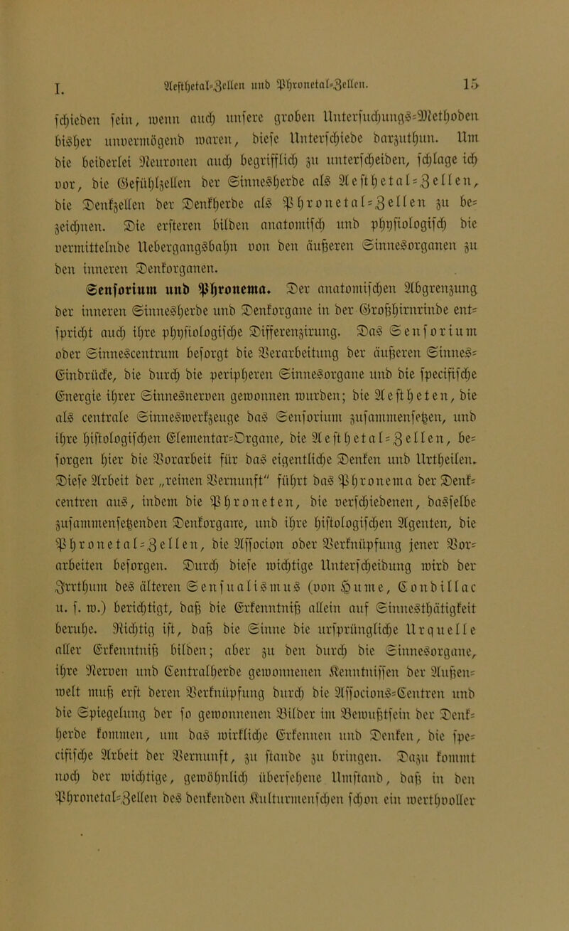 fdjtebeu fein, wenn audj nufere groben Unterfud)ungS=9Mhoben bisher unoermögeub waren, biefc Unterfcf)iebe barjutfcun. Um bie beiberiet Neuronen and) begrifflirf; 311 unterfcheiben, fdjfage id) oor, bie ©efiiljIjeUen ber ©intteSherbe als 91 c ft h e t a l = 3 e 11 e n, bie Senfjellen ber ©enterbe als «pI)roneta 1 = 3eilen §u be= jeidjuett. Sie erfteren bilben anatomifd) unb phpfiologifdj bie uermittelnbe UebergangSbahn non beit dufferen Sinnesorganen 31t bett inneren Senforganen. Senforiuut unb jphronenta. Ser anatomifdjen 9Ibgrenjung. ber inneren ©inneSherbe unb Senforgane in ber ©rofiljintrinbe ent? fpridjt and; iljre pbpfiologifdje Sifferenjirung. SaS ©ettforium ober ©iitneScentrum beforgt bie Verarbeitung ber dufferen ©ittneS= ©inbrüde, bie burd; bie peripheren Sinnesorgane unb bie fpecififdje (Energie ihrer ©inneSneroen geraomtett tuurben; bie 9t e ft h et eit, bie als centrale ©inneSwerfjettge baS ©enforium gufantmenfe^en, unb iljre I)iftoIogifd)en ©Iementar=Drgane, bie 9lefthetal?3e^cn/ be= forgen Ijier bie Vorarbeit für baS eigentlidje Senfeit unb Urtfjeilen. Siefe 9Irbeit ber „reinen Vernunft führt baS ^Ijronenta ber Senf= ceutreu attS, inbcnt bie thronet eit, bie oerfdjiebenett, baSfelbe 3ufainmenfe^enben Senforgane, unb ihre Ijiftologifdjen 9Igeitten, bie s^I;ronetaI;3e^eu/ bie 9Iffocion ober Verfnitpfung jener Vor= arbeiten beforgen. Surdj biefe wichtige llnterfdjeibuitg rairb ber 3rrtl)uin beS älteren © e n f tt a I i S 11t tt S (non £ u tit e, © 0 n b i 11 a c tt. f. io.) beridjtigt, baff bie ©rfenntnijf allein auf ©inneStbätigfeit benttje. Vidjtig ift, baff bie ©iittte bie ursprüngliche Urquelle aller ©rfenntuifj bilben; aber 31t ben burdf bie Sinnesorgane, ihre Veroen unb ©entralherbe geioonneuctt ^enntuiffen ber 9Iuffen? weit muh erft bereit Verfitüpfung bitrd) bie 9IffocionS=©entren unb bie Spiegelung ber fo gewonnenen Vilber int Vewitfftfein ber Senf= herbe fomnten, um baS wirflidje ©rfeuueit itttb Senfeit, bie fpe? cififdje 9lrbeit ber Vernunft, 31t ftanbe 311 bringen. Sa^it fontmt itod) ber widjtige, gewöhnlich überfeheite Umftaitb, baff in beu s^hvonetaU3elten beS benfenbett .Ü'ulturmenfdieu fdjoit ein werthooller