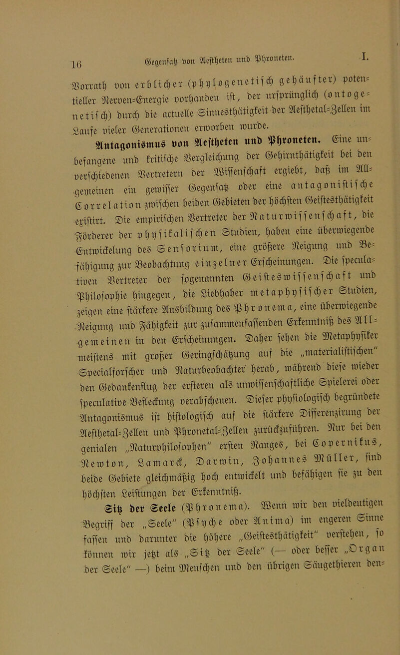 ©egenfaij oou 2teftf)eten itrtb ^ßCjroncten. I. sßorrat^ non etbliißet (pbßlogenetifd) gekaufter) poten= tietler Vemn=@nergie oorbanben ift> bet urfetüngli* (ontüge^ u e t i f cf;) burd) bie actuetle ©inneStbätigfeit bet Aeftbetabßellen im ^aitfc oieler ©enerationen erworben würbe. Antagonismus mm Aeftßeten unb ^rotteten, ©ine un= befangene unb fritifdje Vergießung ber ©el)irntl)ätigfeit bei ben nerfdjiebenen Vertretern ber Sßiffenfdjaft ergiebt, baß im 2111= gemeinen ein gemiffer ©egenfaß ober eine antagoniftifdie Korrelation graißen beiben ©ebieten ber tjödiften ©eifteStliätigfext eriftirt. Sie empitifßen Vertreter ber V a t ur w i f f e n f d) a f t, bie Oberer ber ptjijfifatif<ßen ©tubien, l)aben eine überraiegenbe ©ntraidelung beS ©enforium, eine größere Steigung unb Ve= -feitjigung gut Veobaditung einzelner Kr [Meinungen. Sie fpecula= tiuen Vertreter ber ©genannten ©eifteSwiffenfdfaft unb ipt)üofopl)te hingegen, bie Siebßabet metapbßfifdjer ©tubien, geigen eine ftärfere 2IuSbilbung be§ ^f)t onema, eine überraiegenbe Veigung unb $äl)igfeit §ur gufammenfaffenben ©rfenntniß beS 2111 = gemeinen in ben ©rf Meinungen. Saßet feben bie SJtetapbpfifer meiftenS mit großer @etingfd)äßitug auf bie „materialiftißen ©peciatforfdier unb Vaturbeobad)ter fjerab, raäßtenb btefe wiebet ben ©ebanfenflitg ber erfteren als unraiffenfdjaftlße ©ptelerei ober fpeculatioe Veftedung oerabfcbeiten. Siefer pbßfiologifd) begrünbete •Antagonismus ift I;iftoIogifc6 auf bie ftärfere Sifferenjirung ber Aeftbetal=3etten unb ©()toueta©3etlen §utücf§'ufübren. -'inr bei ben genialen „9iaturpßitofopben erften VangeS, bei ©op erntfuS, Veraton, Samatcf, Sarroin, ftoßanneS Vhttler, finb beibe ©ebiete gleichmäßig ßod; entraidelt unb befähigen fte ju ben bödjften Seiftungen ber ©rfenntniß. ©iß ber ©eelc («ß b r 0 n e m a). SBenn mir ben uielbeutigen Vegriff ber „©eele ($ß f ß d; e ober Sin im a) im engeren etnnc faffett unb barunter bie bößere „©eifte^tt)ätigfeit uerfteßen, fo fönnen rair jeßt als „©iß ber ^eele ( ober beffer „©rgan Per ©eele —) beim Vtenfcßen unb ben übrigen ©äugetßieren bcn=