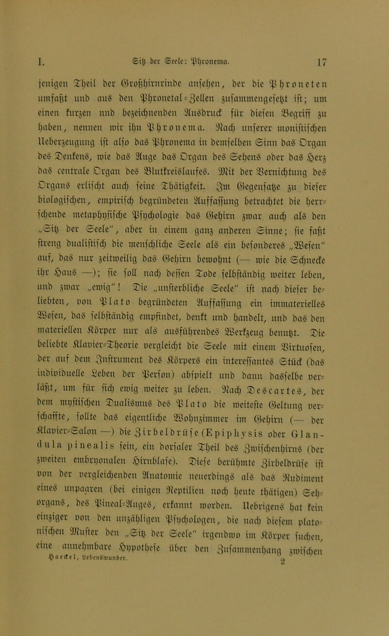 fettigen ^Ijcil ber ©rof$irnriitbe aitfeben, ber bic ^Ijronctcn umfaßt unb au§ beit s}>bronetal = 3elleu guf ammeng efefct ift; um einen finden nitb begeidmeubeit 2luSbrtt<f für biefett ^Begriff gu fabelt, nennen mir if)n Sßljronema. 9tad) unferer moniftifcben Uebergeuguug ift alfa baS ^ßtjronenta in bemfelbeit Sinn baS Organ beS ©eitfenS, mie baS 2lttge baS Organ beS SebenS aber baS £>erg baS centrale Organ beS SBlutfreiSlaufeS. 3Jiit ber 3Sernid;titng beS Orgattä erlifdjt aud) feine 2l)ätigfeit. Qm ©egeufa^e gu biefer biologifdjen, empirifd) begrünbeten Stuffaffung betradjtet bie l;err= fdjeitbe metapfjpfifi^e ipfydfologie baS ©eljirn gtoar and; als ben „Sib ber Seele, aber in einem gang attbereit Sinne; fie fafjt ftreng bualiftifdb bie mettfdjlidje Seele als ein befoitbereS „Sßefeit auf, baS nur geitmeilig baS ©eljirn bemannt (— mie bie Scfjnecfe iljr iQauS —); fie fall itadj beffen ©obe felbftänbig meiter leben, unb groar „ewig! ©ie „unterbliebe Seele ift nad) biefer be= liebten, uou lato begrünbeten 2luffaffung ein immaterielles SÖefeu, baS felbftänbig empfinbet, beult unb fjanbelt, unb baS ben materiellen Körper nur als auSfüfjrenbeS SBerfgeug benu^t. ©ie beliebte $laoier=©beorie oergfeidjt bie Seele mit einem Söirtuofen, ber auf bem Qnftrument beS Körpers ein intereffanteS Sti'tc! (baS inbiuibuelle geben ber $etfon) abfpielt unb bann baSfelbe oer= läftt, um für fidj emig meiter gu leben. 9iad; ©eScarteS, ber bem mpftifdjen ©ualiSmuS beS $lato bie meitefte ©eltung oer= fdfaffte, füllte baS eigentliche SBolptgimmer im ©eljirn (— ber ÄlaoiersSalan —) bie 3ir b elbr üf e (Ep i phy sis ober Glan- dula pinealis fein, ein borfaler ©beil beS QmifdjenbirnS (ber gm eiten embryonalen fctmblafe). ©iefe berühmte Qirbelbrüfe ift ooit ber nergleidjenbcn Anatomie iteiterbiitgS als baS 3tubiment eiiteei unpagren (bei einigen Reptilien uod; beute tbätigen) Seb= organS, beS i]3ineal=2lugeS, erfannt warben. UebrigenS bat fein etngiger oon ben uugäbligen ^fpdjologen, bie nad) biefem plato* itifdieu Sttufter ben „Sib ber Seele irgeitbmo im Körper fudien, eine annehmbare ^ppotbefc über ben Qufammeitbang gmifdieit .ftaecfel, tletienälminber. 0 '