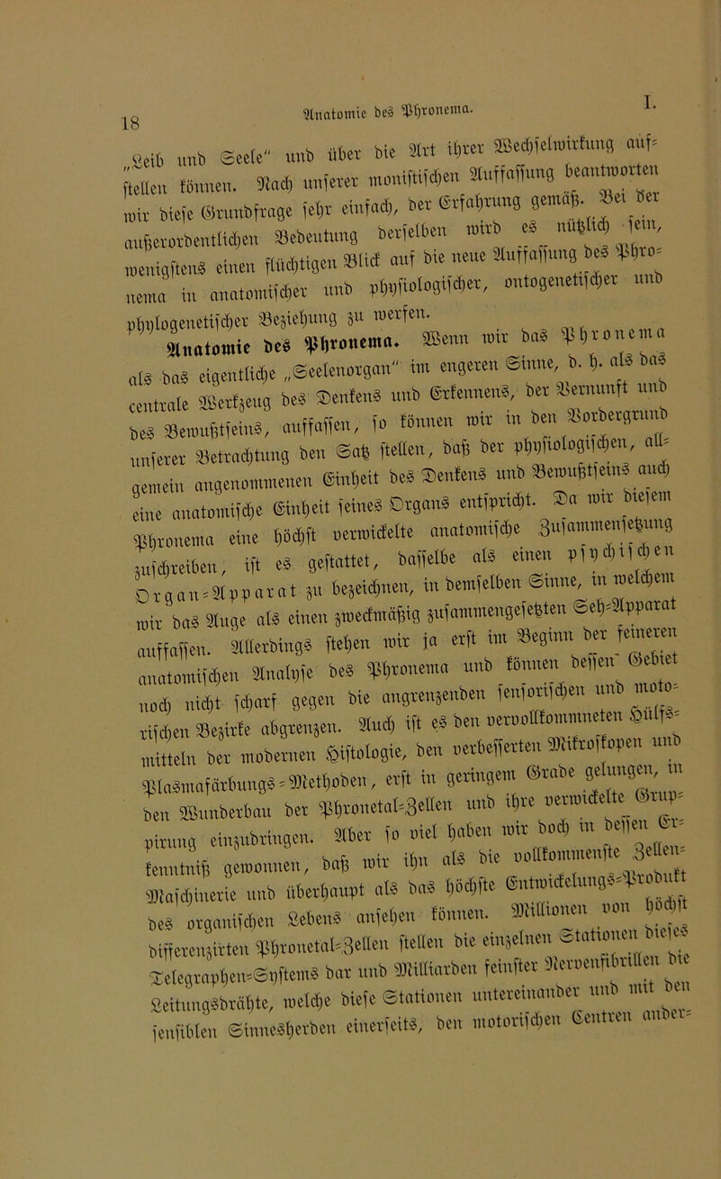 Anatomie be§ 9|Jfjroncnia. &ib unb ©eele unb üb« Me Irt ib«t «felmitfung auf= fönnen. *a* nuferer ««W4- »ng “ “ mir biefe ©runb frage fel,t einfad,, ber Erfahrung gemaf,. Je, bet aufferorbentlidten »ebeutung berfetben mirb ed m#4 lern menigftend einen flüggen Slid auf b,e neue »uf «ffuno, e» „enu, in anat»mifd,er unb p(„fiologiid,er, cntogene„fd,er nnb »hnlogenetifdiet »esiebung iu roerfen. 'Jluatoraie beb fU^nem«. *enn mir bad « • » n,d bad eigeutlid,e „Seetenorgan in, engeren Sinne b. b- aU bad centrale ffietfjeug bed Senfend nnb (Srfennend, ber ta> t unb bed SBemufftfeind, auffaffen, fo tonnen ,»,r ,n ben Jorbergrunt nuferer -Betrachtung ben ©als [teilen, bab ber ptibfiaIog,|d|en a - gemein angenommenen Einheit bed Senfend unb »emufftfeind and, eine a„«tomifd,e Eint,eit feines Drgand entfprid,t. Sa ,mr b,e,e,n «bronema eine l,6d,ft uer,inefette anatmmfd,e SufammenW g 3ufd,reiben, ift ed geftattet, baffelbe ald einen p,,,d,„d,eu Organ = «pparat Su bejeidnien, in bemfelben Sinne m meid,«, mir bad Singe «Id einen 5»edn,affig jufammengefeftten ©e|=3lpparat auffaffen. Sllletbingd [teilen mir ja erft im «eginn bet teureren anatomifdfen Sln«l„fe bed ff5f>rb„ema unb fOnnen beffeu Gebiet „od, nicht fd,arf gegen bie «ngrenäenben (en,ot,|d,e„ um mo - rifeben ÜBejirfe abgrenjen. lud, ift ed ben oernollfommneten Sbnlfd- rnitteln ber mobemen SKtologie, ben «erbefferten fflatro, open um ¥ladmafärbungd = Werben, erft in geringem Stabe S* >»'9™, > ben SBunberbau ber bptjrouetal^elle« unb rf,re «ermidefte C rup pirnng erbringen. Iber fo viel l,abe„ mir bod, in e,,m, C - fenntniff gemonne«, baff mir it,n ald bie »oafommenfte 3e«e.- Sliajd,inerie unb überhaupt ald bad t,üd,fte Entmidelnngd=Jtobutt bed organifdien Sehend anfei,en fönneu. Dalhouen m b > bifferen3irtcn fpi,ronetal=3elleu [teilen bie einjelne« «tahoneu biejcd Selegr«pl,e,nS.,ftemd bat unb Miarben feinfter Sterpenpbn« . Seitungdbrabte, »eld,e biefe Stationen nntereiiuuiber unb n, i fenfiblen ©innedljetben einerfeitd, ben motorijdien Een un i