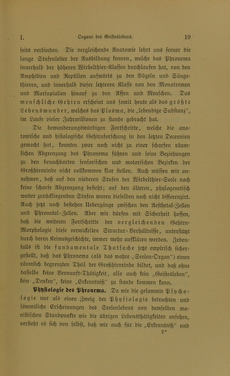 feitS nerbinben. Sie uergleichenbe Slnatomie lehrt ttn£ ferner bie lange Stufenleiter ber SlttSbilbung fennen, tueldje ba3 ißhronema innerhalb ber höheren 2Birbeltl)ier=Mlaffen burdjlattfen bat, non ben Slntphibien itnb Sfepiilieu aufmärtä 31t ben Sßögeln nnb Sättge= thiereu, unb innerhalb biefer festeren Klaffe non ben Monotremen nnb Marfitpialieti hinauf 31t beit Stffen unb Mettfdjen. Sal menfchlidje ©ehirn erfdjeiut uns? fomit beute als baS größte Sehe n3m.it über, melcheS baS tßlaSnta, bie „lebettbige Subftanj, int Saufe nieler ^ahrmillioneit 31t ftaube gebracht hat. Sie b ein unb er un gSra ttrbig en $ortf<h ritte, to eiche bie aua= tomifdie unb hiftologifdje ©ehirnforfdjung in ben lebten Secenniett gemacht hat/ ©unten 310ar noch nicht 31t einer fdiarfett räum= lidjeu 31bgren3ung beS ^hronema führen unb feine Sesiehungett 31t ben benachbarten fenforifdjett unb motorifcfjen Wirten ber ©robh©nrinbe nicht uollfommen Har fteffen. Sludj mitffen mir an= nehmen, baf? auf ben uieberett Stufen ber Sßirbelthier^Seele uodj feine fdfjarfe Slbgrengung befiehl; auf ben älteren, phplogenetifdj raeiter 3ttrücfliegeubeit Stufen maren biefelben noch nicht bifferenjirt. Sluch jefet noch beftehen Uebergänge graifdjett ben 2lefthetaI=3eHen unb iPhrotteta(=3ettett. Slber mir bürfen mit Sicherheit hoffen, bab bie meiterett $ortfd)ritte ber Dergleichen ben ©ehirtn Morphologie biefe oermicfelteu Structur=33erhältniffe, unterftüfct bttrd) bereu KeimeSgefdjichte, immer mehr attffläreit merbett. $ebeit= falls ift bie funbamentale S h a t f a dj e jefct emptrifcf) fid>er= ge [teilt, baff baS ^hrottema (als baS mahre „SeeIett=Drgan) einen räumlich begrenftteu Shetl ber ©rofthtrurinbe hübet, unb baf? ohne baffelbe feine 33ernunft=Shätigfeit, alfo auch fein „ÖeifteSlebeu, fein „Senfen, feine „ßrfeuntnift 3U ftanbe fomiitett fann. ^hpfiologic bc$ ipijronema. Sa mir bie gefammte <J5 f p d) 0 * logie nur als einen .gmeig ber s^hhfiologie betrachten unb fämmtlidje ßrfdjeinungen beS Seelenlebens non bemfelbeit itto= uiftifdjen Stanbpuufte mie bie übrigen SebcnStbätigfcitcn anfehen, 0 er ft elj t es [ich non fclbft, baf? mir auch für bie „©rfenntnifj unb 2*