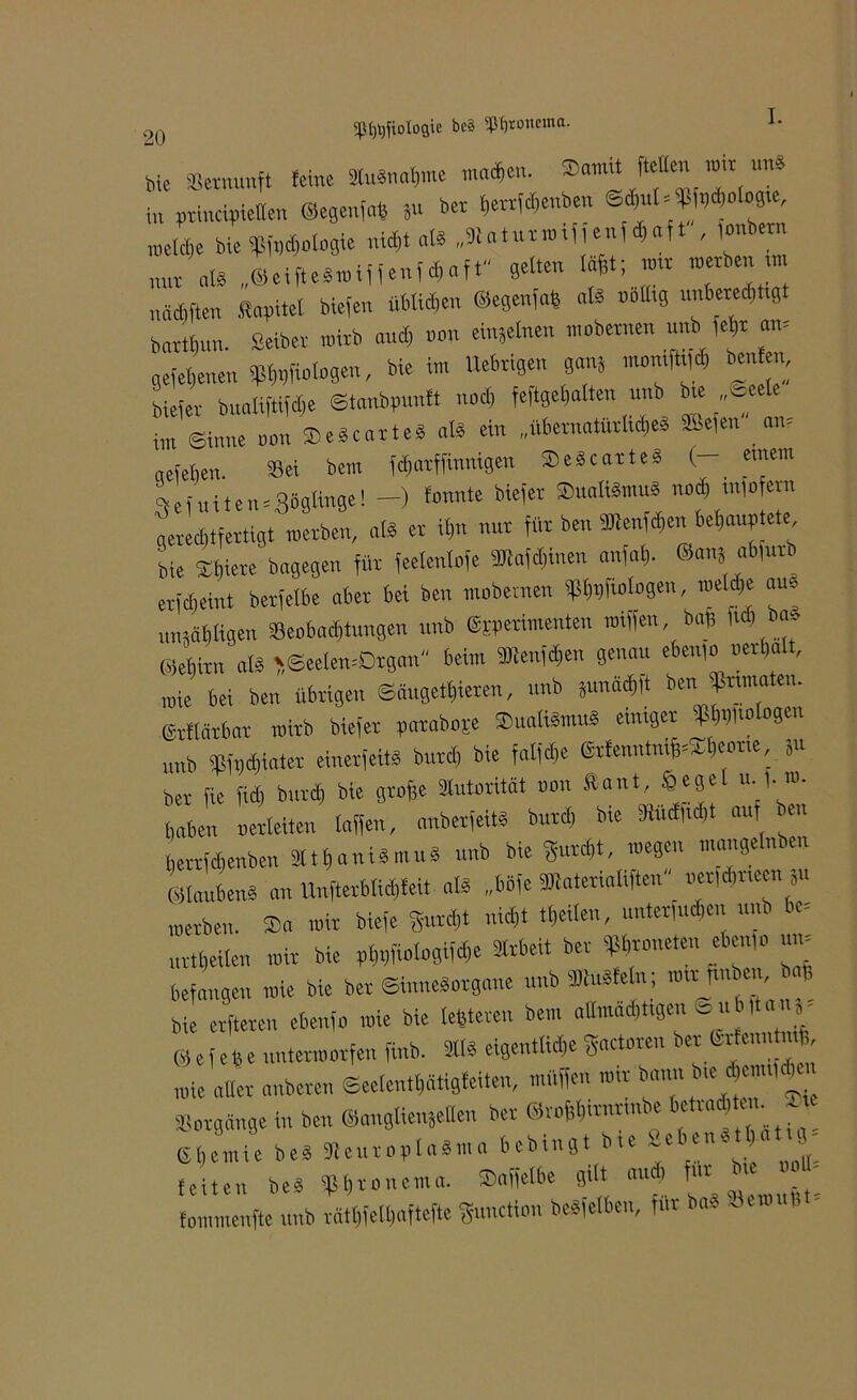 SP^fxotoflie bcS «Jtyronema. 20 Me »ernunft feine «nähme machen. Somit ftctten »ir unä in principieffen Segenfats ju bet f,ettfd,enbe„ welche bte 9ßfpd,ologie nid,t als „K.turmi, eu, d,af t , lonbern nOT „t* ©eifteSmiffenf^oft gelten läßt; tmr »erben tm nädtften Sopitel biefen üblichen ©egenfafs als rollig unberechtigt bartbun. Seiber »irb and, non einjelnen »obetnen unb fehr am gefetjenen Webp, «» Uebtigen ganj »«W «»; bie(er buoliftifdie ©tanbpunft nod, feftge()olten unb bie ,,^e i,„ Sinne non »e*e«tte» 0» ein „übernatürliches ®e,en am acfefien. Sei bem fdmtffinnigen SeScarteS (- einem 3ei.titen = 358H«0'! ~) fonnte bie'et ®uoKäm“t geredrtfertigt „erben, als er if)n nut für ben Wenfdien behauptete bie Spiere bagegen für feelenlofe »et,inen an|al,. ®anj ab|urb etfcbeint berfelbe aber bet ben mobernen »Magen, mW »«* unsäbltgen Seebad,tagen unb ©sperimenten raiffen bag M W ©ehitn als >,©eetemDrgan beim Wenfchen genau eben,» »eiba , „ie bei ben übrigen ©äugetfneren, unb Sun» ben »laten, gvflärbar „irb biefer paraboje Sadismus einiger »Magen unb »»er einerlei« butd, bie falfd,e ©rfenntnifnSbeone, Su ber fie fid, bntcb bie gtof;e Slutorität non ftant, Öege «• 1-»• in netleiten taffen, anberfeitS burd, bie MW »f - herrfdjenben SlthaniSmuS unb bie gurd,t, »egen mangelnben ©laubenS an Unfterblid,feit als „böfe »enatiften »er|d,iteen 8u „erben. Sa mir biefe gurd,t nicht tl,eilen, unter,ud,en unb be< urtl,eilen »ir bie plWfiologifd,e ätrbeit ber »oneten eben,» um befangen »ie bie ber Sinnesorgane unb®uSfe ,r ; »-jmben fc bie erfteren ebenfo „ie bie teueren bem allmächtigen ® ub|tai S- ® ef eh e untermorfen finb. 211S eigentliche gactoren ber (Sitenn mb, „ie aller anberen ©eelentt,ätigfeiten, muffen »ir bann bie chemM Vorgänge in ben ©anglienjeHe« ber @ro&l,umrmbe ' Ehemie bes SteuroplaSma bebtngt bie -eben , feiten beS Mronema. Saffetbe gilt and, für bie i„U- fommenfte unb rät(,fell,aftcfte gunction beSfelben, für baS Sennin -