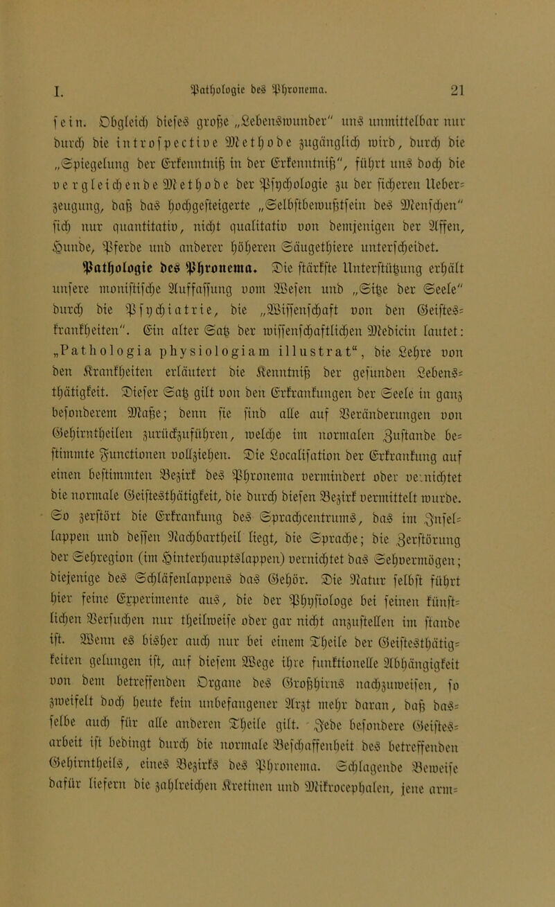 fein. Dbgleid) biefeg grojje „Sebengrounber ung unmittelbar nur burd; bie introfpectine SDtetpobe jugänglid) rotrb, burd; bie „(Spiegelung ber ©rfenntnifj in ber ©rfenntnifj, führt ung bod; bie o e r g Iei d) en b e 9)i e 11; o b e ber s}3fi;d)ologie 31t ber fieberen Ueber= geitgitng, bajj bag pocfjgefteigerte „Selbftberoufjtfein beg ÜDtenfdjen fid) nur quantitatin, nicht qualitatiu non bemjenigen ber Slffen, iQunbe, Spferbe unb anberer höheren Säugetiere unterfdheibet. Pathologie beb fßhronema» Sie ftärffte Unterftüpung erhält unfere mouiftifdje Sluffaffung nom SBefen unb „Sipe ber Seele burd) bie Pfpdjiatrie, bie „SBiffenfcfjaft non beit ©eifteg= frantheiten, ©in alter Sap ber raiffenfcpaftlidjeu 33tebicin lautet: „Pathologia physiologiam illustrat“, bie £epre non beit $ranfl;eiteu erläutert bie ^enntnifj ber gefunbeit Sebent: tpätigfeit. tiefer Sap gilt non beit ©rfranfungen ber Seele in ganj befonberem 9Jlafje; benn fie finb alle auf SSeränberungen non ©epirntheilen surüdgufttfjren, melde im normalen ^uftanbe be= ftimmte Functionen nollgieben. Sie Socalifation ber ©rfranfung auf einen beftimmten 33e§ir^ beg Sßpronema nerminbert ober oe.nid;tet bie normale ©eifteStpätigfeit, bie burd) biefen 33ejirf nermittelt mürbe. So jerftört bie ©rfranfung be^ Spracpcentntmg, bag im $u[el' lappen unb beffen Dtadjbartpeil liegt, bie Sprache; bie gerftörung ber Sepregion (im ^interhauptslappen) nernidjtet bag Sehoermögen; biejenige beg Sdjläfenlappeug bag ©epör. Sie 9fatur felbft führt hier feine ©perimente au«, bie ber $pi;fiologe bei feinen fünfte lidjett SBerfudjen nur tpeilroeife ober gar nidjt anguftellen im [taube ift. 3Benn eg bigper auch nur bei einem Speile ber ©eiftegtl;ätig= feiten gelungen ift, auf biefent SGBege ipre fitnftionelle Slbpängigfeit non bem betreffenben Organe beg ©rofjpirng nadj-juroeifen, fo Smeifelt bod; heute fein unbefangener 31rjt mepr baran, bafj bag= felbe aitdi für alle anberett Speile gilt. ftebc befonbere ©eifteg= arbeit ift bebingt burd; bie normale 33efdpaffeupeit beg betreffenben ©epirntheilg, eineg Sejirfg beg «ßpronema. Sdplagenbe «emeife bafiir liefern bie japlreid;en Ärettnen unb Sttifroceppalen, jene arm*