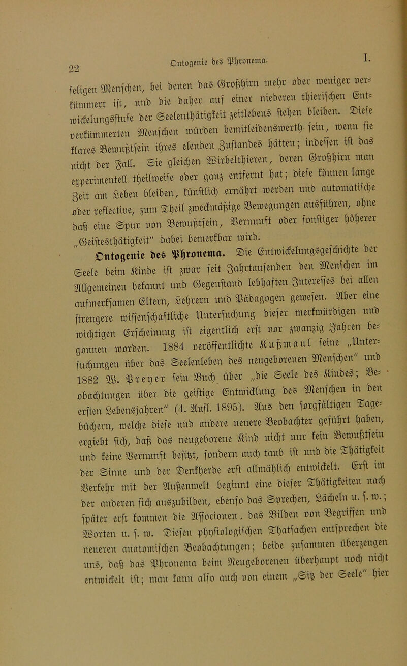 Dntogeuic be§ «p^tonema. L feligen 9ftenfd;en, bei benen baS <Mh™ mehr ober »eiliger »er. flimmert ift, unb bie baljer auf einer meberen tl)ten d}eu UU uüdcluugsftufe bet ©eelentf)ätigfeit geitlebenS fielen bleiben. 2üefe oerfümmerten Stteufchen mürben bemitleibenSmerth fein, wenn fie flate^ Semuhtfein IM elenbeit ßuftanbeS litten; inbeffen ift bas nicM bet gaff, <©ie gleichen SBirb eitleren, beten ©roffhirn man erperimenteff theiltoeife ober gang entfernt l)at; biefe tonnen lange Qcit am Beben bleiben, fünf« ernährt metben nnb automatt^e ober reflectine, gum Xljcit gmecfmüfüge Semegungen ausführen, ol)iie baff eine ©put non Seraufftfein, Vernunft ober fonftiger l)ol)etet „©eifteSthätigfeit babei bemetfbat mitb. Ontogenie beb fpjjvottettta. SDie @ntroicfelnngSgefcl)icl)te ber ©eele beim £inbe ift graut feit «rtaufenben ben Sftenfdjen im Allgemeinen befannt unb ©egenftanb lebhaften «ereffeS bei aßen aufm erff amen eitern, Settern unb ^äbagogen geroefen. Aber eine ftrengere miffenfdjaftlicbe Unterfudjung biefer metfmütbigen unb wichtigen ©tf^einung ift eigentlich erft not gmangig Mren be= gönnen rootben. 1884 ueröffeutlid)te £u£maul feine „Unter* Innungen über baS Seelenleben beS neugeborenen Staföen'1 unb 1882 SB. cßreper fein Such über „bie ©eele beS kinbeS, oe- obadjtungen über bie geiftige ©ntraicflung beS 3Aenfd;en in ben erften ÖebenSiahren (4. Aufl. 1895). AuS ben forgfältigen £«ge= büdjern, roeldje biefe unb anbere neuere Seobadjter geführt haben, ergiebt fiel;, ba^ baS neugeborene ftinb nicht nur fein Sewufitfein unb feine Vernunft befi^t, fonbern and) taub ift unb bie $$attgfeit ber ©inne unb ber ©enfljerbe erft allmählich entraicfelt. ©ift im gg er lehr mit ber Aujjenroelt beginnt eine biefer 5rl)ätigfeiten nach ber anberen fiel) auSgubitben, ebenfo baS Sprechen, Bädjeln u. f. ro.; fpäter erft fommen bie Affocionen. baS Silben non Gegriffen unb SB orten u. f. ro. liefen pl)i)fiologifcf)en ^Ijatfadjcn entfpred)cn bie neueren anatomifdjen Seobaditungen; beibe gufammen überzeugen uns, baf3 baS «onema beim «Neugeborenen überhaupt nod^ nicht entnücfelt ift; man fann alfo and) oon einem „Sifc ber Seele lücr