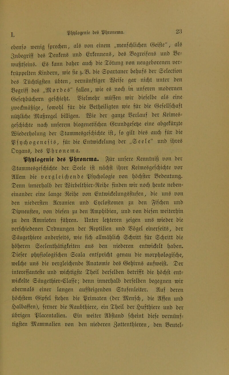 «ß^Ioflenic be8 5ßI)tonema. ebenfo wenig fpredjen, als non einem „menfdjtidjen ©elfte, als Inbegriff beS SDeufettS unb (SrfewtenS, beö »egreifenS unb 23c; wufjtfeinS. (SS fnnu beider and; bie Rötung non neugeborenen oer= früppelteu Äinbern, wie fie g.23. bie Spartaner beljufS ber Sciection bes5 Südjtigfteu übten, nemünfttger 2Beife gar nid;t unter ben «Begriff beS „9)torbeS faden, wie eS nodj in nuferen mobemen ©efefefii'tdjeru gefc^iefjt »iefmeljr ntüffen mir biefelbe als eine gwecfmäfjige, fowof)l für bie 23etl;eiligten wie für bie ©efellfcljaft uüfciidje 9)?a|regel bidigen. 3Bie ber gange »erlauf ber ÄeimeS= gefd)id)te nad) nuferem biogenetifdjeu ©ruitbgefepe eine abgefürgte 2Bieberl;olung ber StammeSgefd;id;te ift, fo gilt bieS and; für bie «Pfpdjogeuefis, für bie (Sntwidelung ber „Seele unb it;reS OrganS, beS «ptironema. fßljijlogettie beS fßßronema. gür nufere Äenntnijj non ber StammeSgefd)id;te ber Seele ift näd; ft U;rer ßeimeSgefdjidjte nor 2tdem bie uergleidfenbe «Pfpc§ologte non l;öd;fter Sebeutung. SDenn innerhalb ber 2Birbeltl;ier;9leil;e finben mir nod; Ejeute neben= einanber eine lange 9ieil;e non (SntmicielungSftufen, bie itnS non ben nieberften Geranien unb (Spcloftomen gu ben giften unb SDipneitfteu, non btefen gu ben Slmpljibien, unb non biefen ineitertjin gu ben Slmnioten führen. Unter le^teren geigen uns roieber bie nerfdjtebeneu Orbnungen ber ffteptilten unb »ögel einer feitS, ber Säugetljiere anberfeitS, roie fidj admäljlidj Sdjritt für Sd;ritt bie Ejöfjerett Seelenti) ätigf eiten aus ben uieberen entmidelt l;aben. ®iefer pfjpfiologifdjen Scala entfpricfjt genau bie morpl;ologifd;e, wcldje unS bie nergleidjenbe Slnatomie beS ©et)irnS aufroeift. SDer intereffantefte unb raidjtigfte f£l;eil berfetben betrifft bie l;öd;ft ent= midelte Säuget£;ier;(Slaffe; beim innerhalb berfetben begegnen mir abermals einer langen auffteigenben Stufenleiter. 2tuf bereu fjödjftem ©ipfel [teilen bie Primaten (ber 9Jicnfd), bie 2tffeu unb Halbaffen), ferner bie 9{aubtt;iere, ein Xl;eil ber £mftl;ierc unb ber übrigen ißlaceutalieu. (Sin weiter 2lbftanb fdjeint biefe ucruiinf; tigften 9J?ammaIien oon ben uieberen 3otteutl;ieren, ben 23eutel=