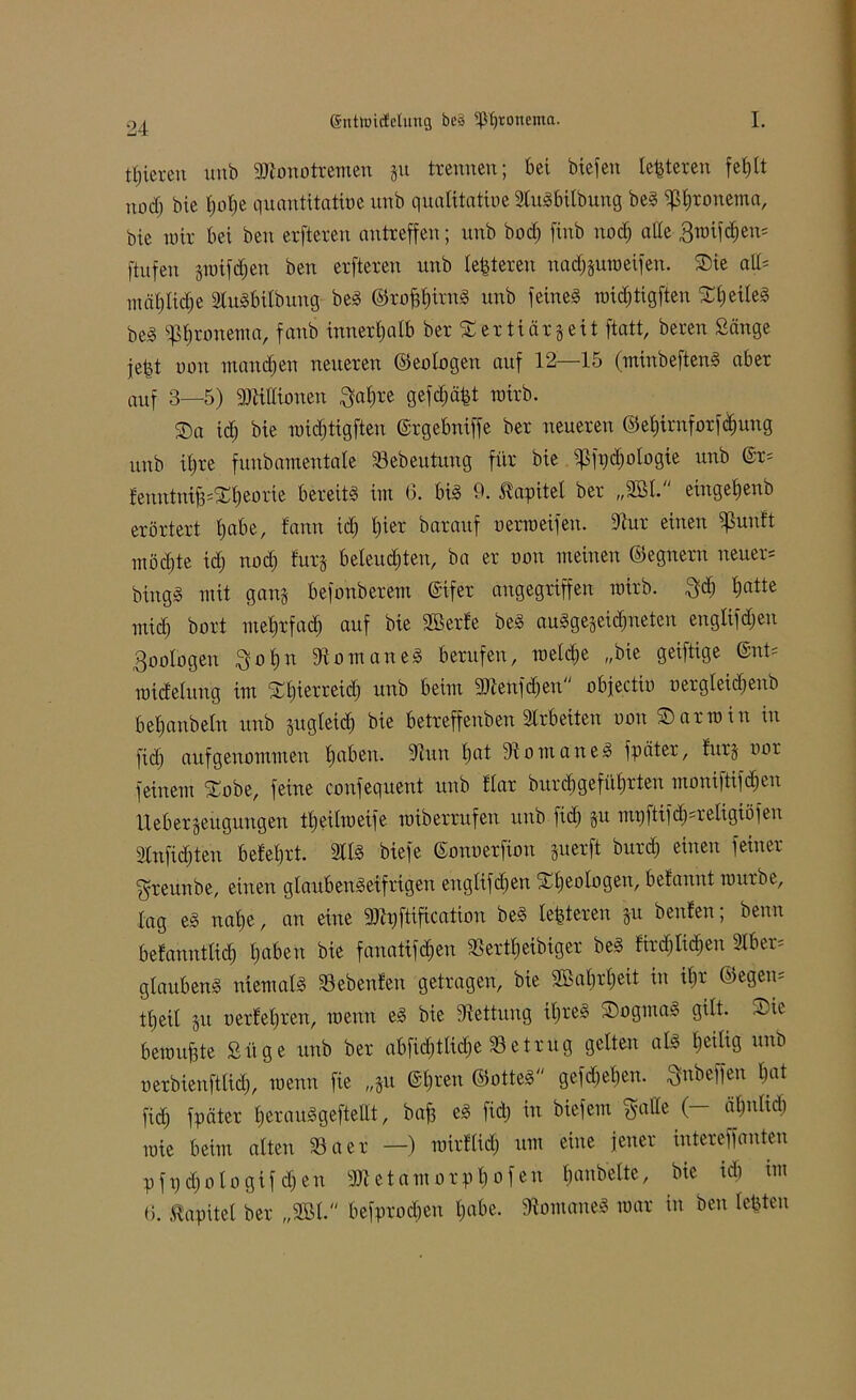tijiereu unb 9Jlonotremeu ju trennen; bei biefen testeten fehlt nod) bie t)ol)e quantitative unb qualitative SluSbitbung beS ^tjronetna, bie nur bei beu erfteren antreffen; unb bod) finb noch alte Broifchen* [tufen jraifd)en ben erfteren unb festeren nacf)§uroeifen. Sie all= mähliche SluSbilbung beS ©ro^irng unb feines roidjtigften SheiteS beS ißhronema, fanb innerhalb ber Sertiärgeit ftatt, bereu Sänge jejjt oon manchen neueren ©eotogen auf 12—15 (miubeftenS aber auf 3—5) Mionen $ahre gefd)äpt roirb. Sa id) bie n)id)tigften Grgebniffe ber neueren ©ehirnforfdjung unb itjre funbamentale Sebeutuug für bie ijßfpdjotogie unb @r= tenutniB=St)eorie bereits im 6. bis 9. Kapitel ber „2öl. eingetjenb erörtert habe, lann id) tjier barauf oerraeifen. dtur einen Sßunft möchte id; nod; lurj beleuchten, ba er oon meinen ©egnern neuere bingS mit gang befonberem Gifer angegriffen mirb. 3$ hatte mid; bort mehrfach auf bie äöerle beS auSgejei^neten englifd;en Zoologen $ohn 9iomaneS berufen, radele „bie geiftige @nt= roidetung im St)ierreid; unb beim SJleufdjeu objectio o er gleich eitb befjanbetn unb zugleich bie betreffenben Arbeiten oon S arm in in fid; aufgenommen haben. 9tuu hat fKomaneS fpäter, lurj oor feinem Sobe, feine confequent unb Har burd)geführten moniftifdjen Itebergeugungen theilraeife miberrufen unb fid) §u mi)ftifd);religiöfen 2tn[id)teu belehrt. 2ttS biefe Gonoetfion juerft burd) einen feiner greunbe, einen glaubenseifrigen engtifd)en Sheologen, belannt mürbe, tag es nahe, an eine SJlpftificatiou beS teueren §u beulen; berat belannttich haften bie fanatifdfen SSerttjeibiger beS lird)Iid)eu dber= glaubenS niemals Siebenten getragen, bie 2Bal)rl)eit in ihr ©egem tt)eit §u oerlehren, menn eS bie Rettung ihre*? SogmaS gilt- Sic beraubte Siige unb ber abfidjtlidje betrug gelten als heilig unb oerbienfttid), menn fie „§u Ghren ©otteS gefd)ehen. ftnbeffen hat fid) fpäter herauSgeftellt, baf3 es fid) in biefem ftalle (- ät)nlid) roie beim alten 33aer —) roirllidj um eine jener intereffauten pfpd)otogif d)en 3)1 et amorph o fen handelte, bie id) im 6. Kapitel ber „9BI. befprod)eu habe. fftomaneS mar in ben lebten