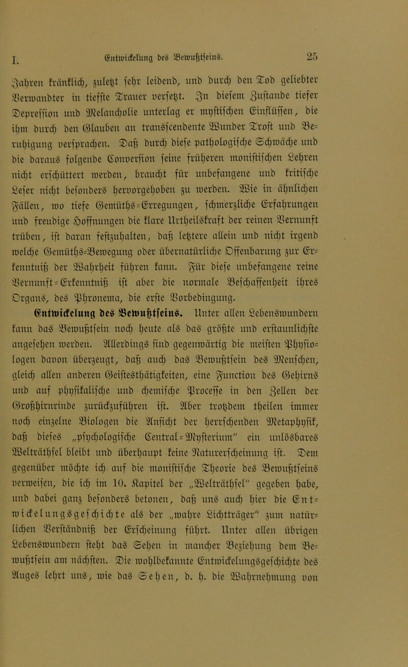 Satiren fränflid), gutefct fet)r leibenb, unb burdj bcn Sob geliebter SSenoanbter in tieffte Trauer uerfefet. gn biefem guftanbe tiefer Sepreffion unb Melancholie unterlag er mpftifdjen ©inflüffen, bie ihm burd) beit ©tauben an tranSfcenbente Söunber Sroft unb 33e* ntljigung uerfpradjen. Sag bitrd) biefe pattjologifdje ©d)wäd)e unb bie barauS fotgenbe ©onoerfion feine früheren moniftifdjeu Sehren nidjt erfdjüttert werben, braudjt für unbefangene unb fritifdje Sefer nicht befoitberS f)emorget)oben gu werben. 2Bie in ähnlichen gälten, wo tiefe ©emütljSErregungen, fdjmerglidje ©rfafjrungen unb freubige Hoffnungen bie flare Urtl)eilSfraft ber reinen Vernunft trüben, ift barart feftguhalten, bah festere allein unb niefjt irgenb wetdje ©emüths=23ewegung ober übernatürliche Offenbarung gur ©r= fenntiüh ber SBatjrtjeit führen fann. gür biefe unbefangene reine Vernunft = ©rfemttnih ift aber bie normale 33efd)affenl)eit ihres Organs, beS ißhronema, bie erfte Sßorbebittgung. ©nttoicfelung beS SSetoufttfeinS* Unter alten SebenSmitnberit fann baS 33ewu§tfein uod) heute als baS größte unb erftauitlichfte angefehen werben. 9lfferbingS fittb gegenwärtig bie weiften ^hhfi°5 logen baooit überzeugt, bah and) baS 93ewtthtfein beS Menfdjen, gleich affen aubereit ©eifteSthätigfeiten, eine gunctiou beS ©ehirnS unb auf p()t)fifa(ifd)e ttttb djemifdje ^roceffe in beit gelten ber ©rohhirnrinbe gurüdgttfüf)ren ift. 9tber trophein tfjeiten immer nodj eingetne ^Biologen bie 9tufidjt ber h^’f^^nben Metaphpfif, bah biefeS „pft)d)otogifd)e ©entral = Mpfteriitm ein unlösbares SBetträthfel bteibt unb überhaupt feine üftaturerfdjeinung ift. Sem gegenüber möchte id) auf bie moniftifdje Sl)eorie beS 93ewuhtfeiuS oerweifen, bie tdj im 10. Kapitel ber „Sßelträthfel gegeben habe, unb babei gang befonberS betonen, bah unS and) hier bie @nt= wicfetungSgefdjidjte atS ber „wahre .Sichtträger guut natür= tid;eit Sßerftänbnih ber ©rfdjeiuuitg führt. Unter alten übrigen SebenSwitnbern ftetjt baS ©etjeit in mancher 33egiet)ung beut 93e= wuhtfeiit am itädjfteit. Sie wohlbefaitnte ©mtwidetungSgefdjidjte beS 9tugeS tetjrt ttuS, wie baS Set)eit, b. t). bie SSabrttebmuug oott