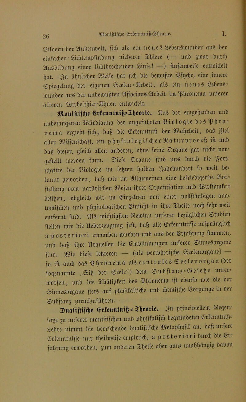 2G Silbern ber aiufrmwelt, lief) als ein neueg SebenSwunber aus ber einfachen-Sic^tempfinbung nieberer Olpere (— unb §war burd; atuSbilbung einer lidjtbrechenben Sinfe! —) ftufenweife entraicfelt hat. Sn ä£)nlid)er Sßeife hat fiel; bie bewußte ^ßft)c£;e, eine innere Spiegelung ber eigenen Seelen * Arbeit, als ein neues Sehens* wunber aus ber unbewußten 3tffocionS*3lrbett im ^l)ronema unferer älteren aBtrbeltl;ier=3ll)nen entraid'elt. 9Jtomftifdjc ßrfeuntni^^ljeorie. 3luS ber eingehenben unb unbefangenen SBürbigung ber angeführten Biologie beS ißh™5 netna ergiebt fid), baf3 bie ©rfenntniß ber 2öal;rbjeit, baS 3iel aller äßiffeufäaft, ein p§tjfifliogif$er9taturprocefc ift unb baf3 biefer, gleich allen anberen, rtfjne feine Organe gar nid)t oor* geftellt raerben fann. Oiefe Organe finb uns burdj bie $ort= fcfjritte ber Biologie im lebten halben Sahrhunbert fo weit be* fannt geworben, baß wir im allgemeinen eine befriebigenbe $or* ftellung oom natürlichen Sßefen ihrer Organifation unb Sßirffamfeit befiben, obgleid) mir im ©injelnen oon einer oollftänbigen ana* tomifdjen unb phpfiologifdjen ©iufidjt in iljre Oljeite noch fel)r weit entfernt finb. 3llS widftigften ©ewinn unferer bezüglichen Stubien [teilen mir bie Ueberjeugung feft, baff alle ©rfenntniffe urfprünglid) a posteriori erworben würben unb aus ber (Erfahrung flammen, unb baf3 ihre Urquellen bie ©mpfinbungen unferer Sinnesorgane finb. 2ßie biefe lebteren — (als peripherifdje Seelenorgane) - fo ift auch baS^ßronema als centrales Seelenorgan (ber fogenannte „Sib ber Seele) bem Subftan§*©efeße unter* morfen, unb bie Otjätigleit beS $f)ronema ift ebenfo wie bie ber Sinnesorgane ftetS auf phpfilalifcße unb djemifdje Vorgänge in ber Subftanj suritcSitführen. ■ Sualiftifdje ßvfemttnifj * Sßeorie. $n principieüem ©egen* fabe §u unferer moniftifdjeu unb phpftlalifd) begrünbeten ßrfenntuiß* Sehre nimmt bie herrfdjenbe bualiftifdje 3Jletaphpfif an, ^rtt3 unfeie ©rlenntniffe nur ttjeilweife empirifcf), a posteriori burch bie ©r* fahruug erworben, jurn anberen Steile aber ganz unabhängig baoon