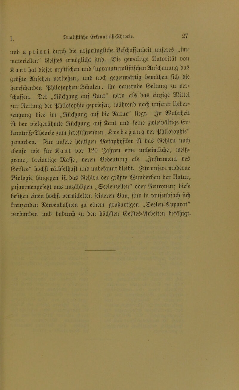 unb a priori butdj bie urfprünglidje Sefdmffcutjcit unfereä „im* materiellen ©eiftel ermöglicht ftnb. Sie gewaltige Autorität txm Kant hat biefer mt)ftifd)en nnb fupranaturaliftifdjen2Infdjauung ba<3 größte Slnfefjen verließen, unb nod; gegenwärtig bemühen fid; bie ßerrfdjenben ^ßilofopßcmSdntlen, ißr bauernbe ©eltung 31t ver* fdjaffeu. Ser „Sfaidgang auf Kant wirb al§ baS einzige ÜRittel 3ur Rettung ber ^ßitofopßie gepriefen, wäfjrenb nad) nuferer Ueber* 3eugung bie3 int „9iü<fgang auf bie 9iatur liegt, $n SBaßrßeit ift ber melgerüßmte 3lücfgang auf Kant unb feine gwiefpältige Gr= fenntnif3*Sl)eorie jum irrefüßrenben „Krebsgang ber ^ßilofopßie geworben. $ür unfere heutigen 9)ictapßr) fiter ift ba» ©eßttn nod) ebenfo wie für Kant oor 120 $aßren eine unßeimlicße, weiß* graue, breiartige SJiaffe, bereu 33ebeutitng als „$nftrument be£ ©eifteä hödhft rätßfelßaft unb unbefaunt bleibt, $itr unfere moberne Biologie ßingegen ift ba3 ©eßirn ber gröf3te SBttnberbau ber Dlatur, gufammengefe^t au§ uttjäßligen „©eelenjellen ober Neuronen; biefe befreit einen ßödjft oerwidetten feineren Satt, fütb in taufenbfacß fidj frettjenben üieruenbaßnen gu einem großartigen ,,©eelen*2tpparat oerbunben unb baburd; 3u ben ßßdjften ®eiftej3*9lrbeiten befähigt.