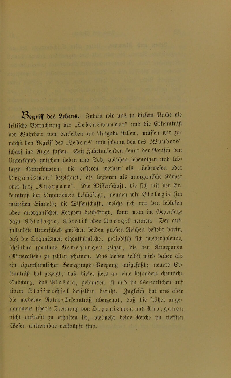 23cgriff bes gebend, $nbem mir uns in biefent 33ud)e bie fritifdfe ^Betrachtung ber „Sehen Sw unb er itnb bie ©rfenntnif; bcv SBabrljeit non benf eiben gur Slitfgabe (teilen, müffen wir gu= niicljft ben SBegxiff beS „SebenS unb fobann ben beS „SBunberS fd;arf ins Singe faffen. (Seit ^ahrtaufenben fennt ber SSienfd; ben Unter fdjieb gwifd;en Seben nnb Oob, gwifchen lebenbtgeu unb leb* lofen Staturförperu; bie erfteren werben als „Sebewefen ober Organismen begegnet, bie lederen als anorganifdje Körper ober fitrg „Sluorgaue. Oie 2Öiffenfd;aft, bie fid) mit ber @r= Eenntnip ber Organismen befdjäftigt, nennen mir Biologie (im roeiteften ©tune!); bie Sßiffenfdjaft, weld;e fid) mit ben leblofen ober anorganifcljen Körpern befd;tiftigt, fann man im ©egenfape bagu SIbiologie, SIbiotiE ober Sinorgif nennen. Oer auf= faflenbfte Unterfdt)ieb gwifchen beibeit großen 9teid;eu befteljt barin, baf; bie Organismen eigentfjümlidje, periobifd; fid; mieberljolenbe, fdjeinbar fpontane ^Bewegungen geigen, bie ben SInorganen (Mineralien) 51t fehlen fd;etnen. OaS Seben fetbft wirb batjer als ein eigentümlicher 23emegungS = Vorgang aufgefafjt; neuere ©r- Eenutuiß I;at gegeigt, bah biefer ftets an eine befonbere d;emifd;e ©ubftang, baS ißlaSma, gebitnben ift unb im 2öefeutlid;en auf einem ©toffwedfjfel berfelben beruht. .Sugleid; hat un^ nber bie moberne Statur = ©rfenntnifj übergeugt, baff bie früher ange= nommene fd;arfe Orennitng oon 0 r g a n i S 11t e n unb 31 u 0 r g a n e n nid;t aufrecht git erhalten ift, oieImeI;r beibe Sieicbe im tiefftcn SBefen untrennbar uerfnüpft finb.