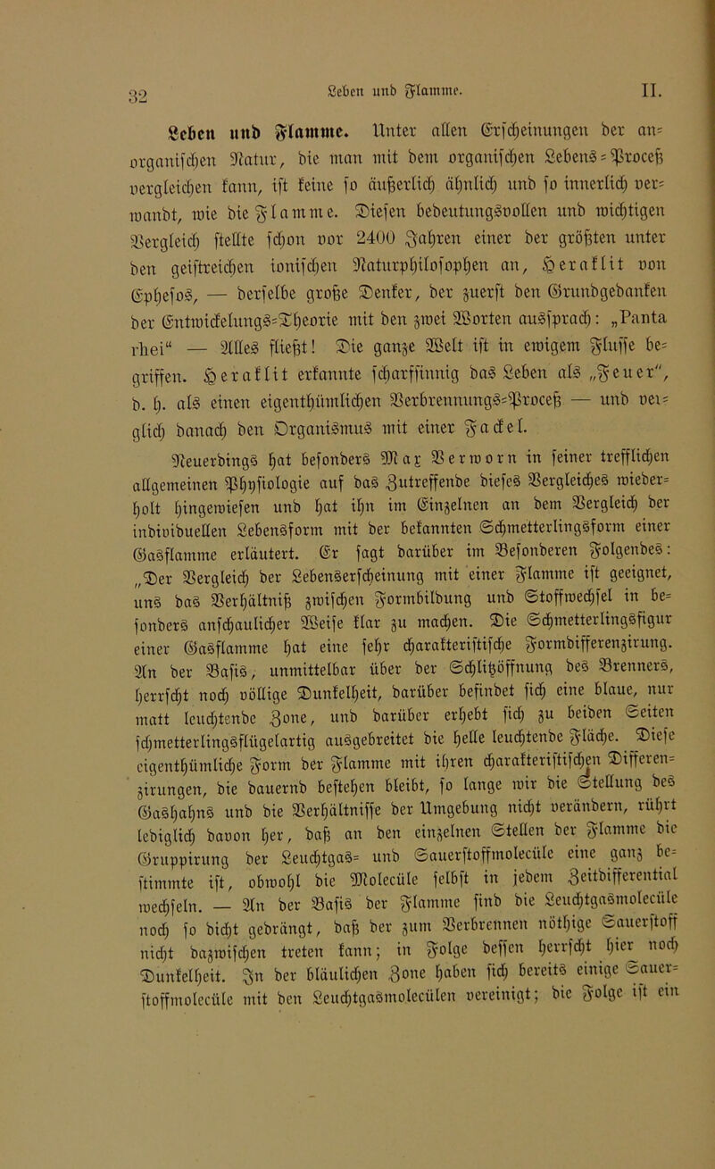 «eben unb flamme. Unter allen ©rfcheinungen ber an- organifc^en fftatux, bie man mit bem organifeben Sebent * ^roceft vergleichen farm, ift feine fo äufjerticb äljnlid) unb fo innetlid; oer= manbt, raie bie flamme. Siefen bebeutungSootten unb mistigen Vergleich [teilte fdjon nar 2400 ^afjreit einer ber größten unter ben geiftreicben ionifdjen Vaturpbilofopben an, .0eraflit non ©pbefoS, — berfelbe groffe Senfer, ber §uerft ben ©runbgebanfen ber @ntmi<Jetung3=£beorie mit ben groei SBorten auSfprath: „Panta rhei“ — Stilen fließt! Sie gange 2öelt ift in einigem gluffe be= griffen, igeraflit erfannte febarffinnig baS Sehen als „$euer, b. b- aB einen eigentümlichen VerbrennungS=$rocef3 — unb nei= glic^ banadj beit Organismus mit einer $acfel. VeuerbingS bat befonberS ffllaj: Vermont in feiner trefflidjen allgemeinen tbpfiologie auf baS Vutreffenbe biefeS Vergleiches raieber= holt Ijingeiniefen unb bat ilpt im ©ingelnen an bem Vergleich ber inbinibueHen SebenSform mit ber betannten ©djmetterliugSform einer ©aSflamme erläutert, ©r fagt barüber im Vefonberen golgenbeS: „Ser Vergleid) ber SebenSerfcbeiuung mit einer flamme ift geeignet, uns baS Verhältnis §rDifd;en gormbilbung unb ©toffroedjfel in be= fonberS anfdfaulicher Söeife f’lar gu machen. Sie ©djmetterlingSfigur einer ©aSflamme bat eine fel)r djarafteriftifche ^■ormbifferengirung. 2ln ber VafiS, unmittelbar über ber ©cblitmffnung beS VrennerS, herrfcht nod; uöllige Suntell)eit, barüber befinbet fid; eine blaue, nur matt leudjtenbe 3one, unb barüber erhebt fid) gu beiben ©eiten fdjmetterlingSflügelartig auSgebreitet bie helle leudjtenbe ft-lädje. ^Siefe cigenthümliche fyorm ber flamme mit ihren dharafteriftifchen Sifferen- girungen, bie bauernb beftehen bleibt, fo lange mir bie Stellung beS ©aSljahnS unb bie Verhaltniffe ber Umgebung nicht oeränbern, rührt lebigüdj banon her, bafi an ben eingelnett ©teilen ber g-lamme bte ©ruppirung ber Seucf)tgaS= unb ©auerftoffmolecülc eine gang bc- ftimmte ift, obmolfl bie fUiolecüle felbft in febem 3eitbifferentiat raedhfeln. — 2tn ber VafiS ber flamme finb bie SeudjtgaSmoleeüle noch fo bic&t gebrängt, baff ber gum Verbrennen nötige ©auerftoff nidft bagmifdjen treten fann; in ?^olge beffen henfdjt hier nod) Sunfelheit. %n ber bläulichen 3oue haben fid; bereits einige -auer= ftoffmolecüle mit ben 2eucf)tgaSmolecüteu oereinigt; bie fyolgc ift ein