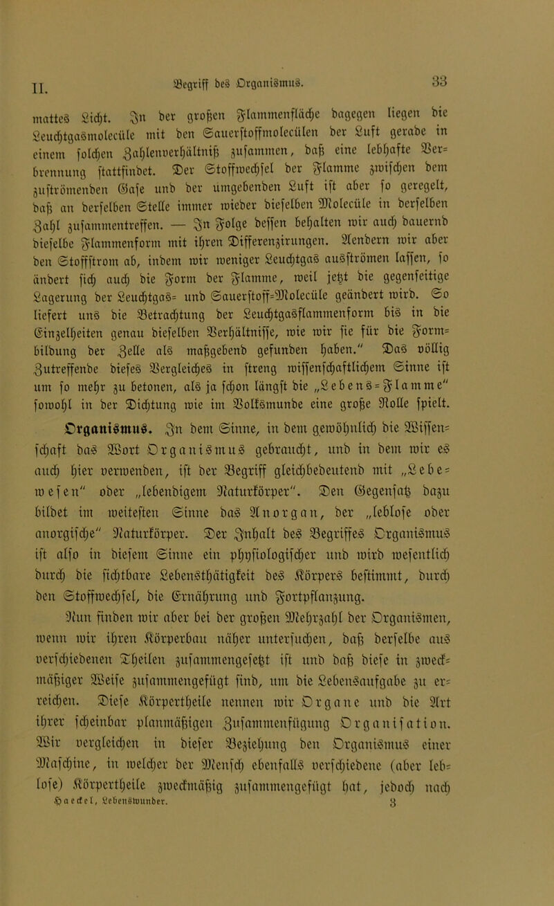 iöcgriff be§ Organismus. mattes Sidjt. ber großen glammenfläd)e bagegen liegen bie Seud&tgaSmoledile mit ben ©auerftoffmolecülen ber Suft gerabe in einem foldjen ßablenoerljältniß gufammen, baß eine lebhafte 23er= brennung ftattfinbet. Oer ©toffmedjfel ber flamme gmifdjen bem guftrömenben (Safe unb ber umgebenben Suft ift aber fo geregelt, baß an berfelben ©teile immer roieber biefelben ÜRoIecüle in berfelben 3af)l gufammentreffen. — %n $olge beffen bemalten mir aud; bauernb biefelbe ^lammenform mit ifjrcn Oifferengirungen. 3lenbern mir aber ben ©toffftrom ab, inbem mir meniger SeudjtgaS auSftrömen laffen, fo änbert fidf; aud) bie $orm ber flamme, rceil jeßt bie gegenfeitige Sagerung ber SeudjtgaS= unb ©auerftoff=5Rolecüle geänbert roirb. ©o liefert uns bie 33etradjtung ber SeudjtgaSflammenform bis in bie ©ingelfjeiten genau biefelben SSerljältniffe, mie mir fie für bie $orm= bilbung ber 3elle al§ maßgebenb gefunben fjaben. OaS oöllig ^utreffenbe biefeS Vergleiches in ftreng roiffenfdjaftlidjem ©inne ift um fo tuefjr gu betonen, als ja fdjon längft bie „SebenS = fflamme foroofjt in ber Oidßung mie im SSoIfSmunbe eine große Volle fpielt. Organismus. $n bem ©inne, in bem geroößnlid; bie 3Biffen= fdjaft baS Sßort Organismus gebraust, unb in bem mir eS aitdj fjier oerraenben, ift ber begriff gleid)bebeutenb mit „£ebe= mefen ober „lebenbigem fftaturförper. Oen ©egenfaß bagit bilbet im meiteften ©inne baS 9lnorgan, ber „leblofe ober anorgifdje Sftaturförper. Oer Qnbalt beS Begriffes Organismus ift atfo in biefent ©inne ein pßpfiologifdjer unb mirb mefentlicß bitrtfj bie fidjtbare SebenStßätigteit beS Körpers beftimntt, bitrd) ben ©toffmedjfel, bie Gsrnäßrung nnb gortpflaujung. 9htn finben mir aber bei ber großen SMjrgaßl ber Organismen, mentt mir iljren Körperbau näljer nnterfitdjen, baß berfelbe aitS oerfdjiebenen Oßeiten gufanttnengefeßt ift unb baff biefc in gmed= mäßiger Söeife gnfammengefiigt finb, um bie SebeuSaitfgabe 31t er= reifen. Oiefe $örpertf>eile nennen mir Organe unb bie Strt ißrer fdjeinbar planmäßigen gufaotmenfügnng Organifation. 9Bir oergleidjen in biefer Slegieljnng ben Organismus einer iUiafdjiue, in meldjer ber Sttenfd) ebenfalls oerfdjiebene (aber leb* lofe) Üörpertßeile gmedmäßig gnfamutengefügt bat, jebocl) nad) föaeclcl, ficbenätounber. 3