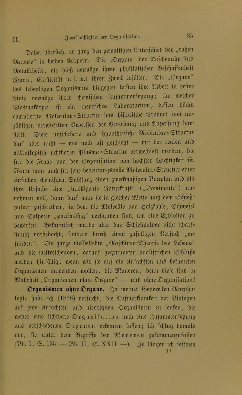 jj ßwedmäfjigfeit ber Organifation. haftet überfielt er gang ben gewaltigen Unterfc^ieb ber „roljen Materie in b eiben Körpern. Oie „Organe ber ^afdjenuljr finb 3JtetalItf)eile, bie blofc vermöge ifjrer pljpftfalifdjen SBefrf)affen£;eit (<Qärte, (Slafticität u. f. tu.) if)ren Bwetf erfüllen. Oie „Organe beS lebenbigen Organismus hingegen leiften ii)re Arbeit in erfter Sinie oermüge itjrer dfemifdfen 3^fammeuf efjutig, tljr weiefjer SlaSmaförper ift ein djentifdfeS ßaboratorium, beffeit £)öcf)ft complicirte 3)loIecnIar = ©tructur baS f)iftorifd)e sf>robuct non un- jäljligen nerroicfelten sf>roceffen ber Vererbung unb 2tnpaffung bar- [teilt. Oiefe unfidjtbare unb £)\)potf)etifrf;e SDtolecular«©tntetur barf aber nidjt — wie itod) oft gefdjiel)t — mit ber realen unb milroflopifd) fid)tbaren «piaSma * ©tructur uerwedjfelt werben, bie für bie grage non ber Organifation non fjödffter 2Bid)tigf'eit ift. 2Senn man and) für jene bebeutungSoolle 3JIoIecitIar=Strnctur einer einfachen djemifdjen ©ubftang einen gwedmäjngen Sauplan unb als ifjre Urfacfie eine „intelligente dtaturfraft („Dominante) an* nehmen will, bann barf man fie in gleicher Sßeife audj bem ©d)iej3= pitloer gufd)reiben, in bem bie 2)ioIecitIe non £olgfof)le, ©djwefel unb ©alpeter „gmed'mäfjig oerbunben finb, um eine ©pplofioit gu bewirken. Sefanntlidf würbe aber baS ©djiefpuloer nidjt fdjarf- finnig oorbebaebt, fonbern burdj einen gufälligeit Serfucfj „er= funben. Oie gange oielbeltebte „9Jtafd)inen=Ol)eorie beS SebenS unb bie weitreidjenben, baraitf gegrünbeten bualiftifdjen ©djliiffe werben hinfällig, wenn wir fie auf bie einfad) fteri unS befannten Organismen anwenben wollen, bie Moneren; beim biefe finb in SSatjrljeit „Organismen of»ne Organe — unb offne Organifation! Organismen oljnc Organe* $n meiner ©enereden üftorpfjo* fogie habe id) (1866) uerfuebt, bie 2Iufmerffamfeit ber Siologeit auf jene einfad)ften unb niebrigften Organismen gu fenfen, bie weber eine fid)tbare Organifation itod) eine ^ufammenfebuitg aitS oerfdjiebenett Organen erlernten laffeit; id) fd)lug bantals oor, fie unter bem Segriffe ber 9Jlon ereil gufammengufaffeu (Sb. I, S. 135 — Sb. II, <B. XXII —). $e länger id) feitbem