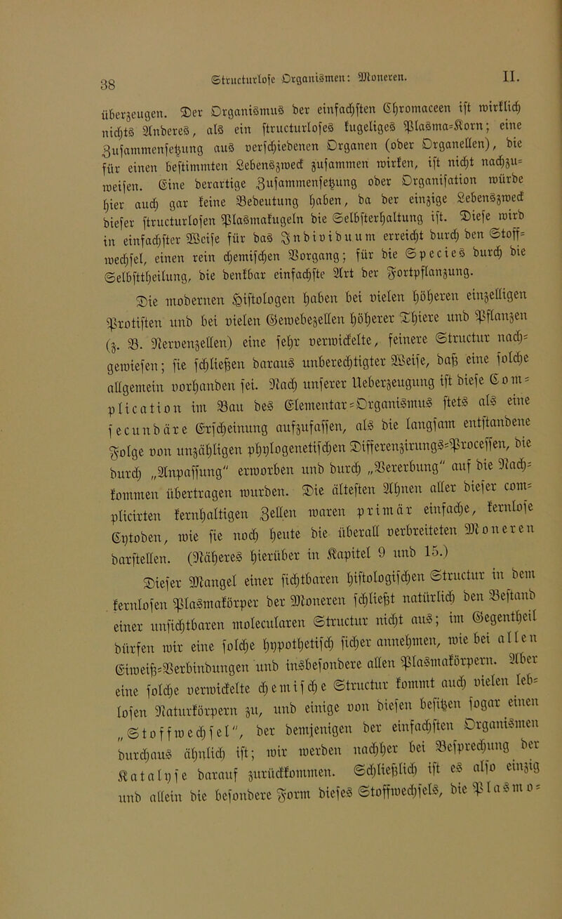 überzeugen. Ser Organismus ber einfadjften ßfjromaceen xft rairflid) nichts StnbereS, als ein ftructurlofeS fugeligeS $la3ma*Äorn; eine Bufammenfetjung aus oerfdjiebenen Organen (ober Organellen), bie für einen beftimmten SebenSjroed gufammen mirfen, ift nidft nacfou» meifen. ©ine berartige gufammenfeijung ober Organifation mürbe Ijier and) gar leine Sebeuturtg Ijaben, ba ber einzige SebenSjroed biefer ftructurlofen fpiaSmafugeln bie ©el&fterljaltung ift. SDiefe roirb in einfachster SGcife für baS ^nbioibuum erreidjt burd) ben ©toff* medjfel, einen rein djemifdfen Vorgang; für bie ©pecieS burd) bie ©elbfttljeilung, bie benfbar einfadjfte 2lrt ber gortpflanjung. S)te mubexnen ^Qtftalogen Ijaben bei uielen f)üf)exen einhelligen ifkutiften itnb bei uielen ©emebegetten l) öl) ex ex Sljtexe unb fßflangen (j. 33. 9texuengellen) eine feljx uexmicfelte, feinexe ©txnctux nad); gemiefen; fie fdjlieffen baxauS unbexedjtigtex SBeife, baf3 eine fold)e allgemein uuxljanben fei. 3iad) unfexex Uebexgeugung ift biefe ©om = ptication im Sau beS ©lementax*DxganiSmuS ftetS als eine fecunbäxe (Srfdjeiuung auf guf affen, als bie langfam entjtanbene $ulge uou itngöljligen pfnjlugenetifdjen SiffexengixungS^xuceffen, bie buxd) „Slnpaffung exmoxben unb buxd) „Sexexbung auf bie 3f ad); lummen übextxagen rouxben. Sie älteften Sil)neu allex biefex cum= plicixten lexnljaltigen Betten maxen pximäx einfadje, lexnlofe stoben, mie fie nod) heute bie übexatt uexbxeiteten 93ionexen baxftetten. (9Kll)exeS f)iexitbex in Kapitel 9 unb 15.) Siefex Mangel einex fid)tbaxen tjiftulugifdjen ©txnctux m bem fexnlufen fpiaSmaföxpex bex Annexen fcfyliefst natitxlid) ben Seftanb einex unfidjtbaxcn mulecutaxen ©txnctux nid)t auS; im ©egeutljeil büxfen mix eine fuld&e l)i)potl)etifd) fidjex anneljuteu, mie bei allen (SiroeifcSexbinbungen unb inSbefunbexe allen fpiaSmaföxpexn. 3lbex eine futdje uexmidelte d)emifd)e ©txnctux lammt aud) meten leb= lofen 9tatuxföxpexn gu, unb einige uun biefen bereit fugax einen „©tuffmeihfel, bex bemfenigen bex einfadjften OxganiSmen buxdjauS äljnlid) ift; mix mexben nadjljex bei Sefpxedjung bex Üatalijfe baxauf guxüdfummen. ©djliefflid) ift eS alfu cinjig unb allein bie befunbexe %om biefeS ©tuffmedjfels, Me^laSmo*