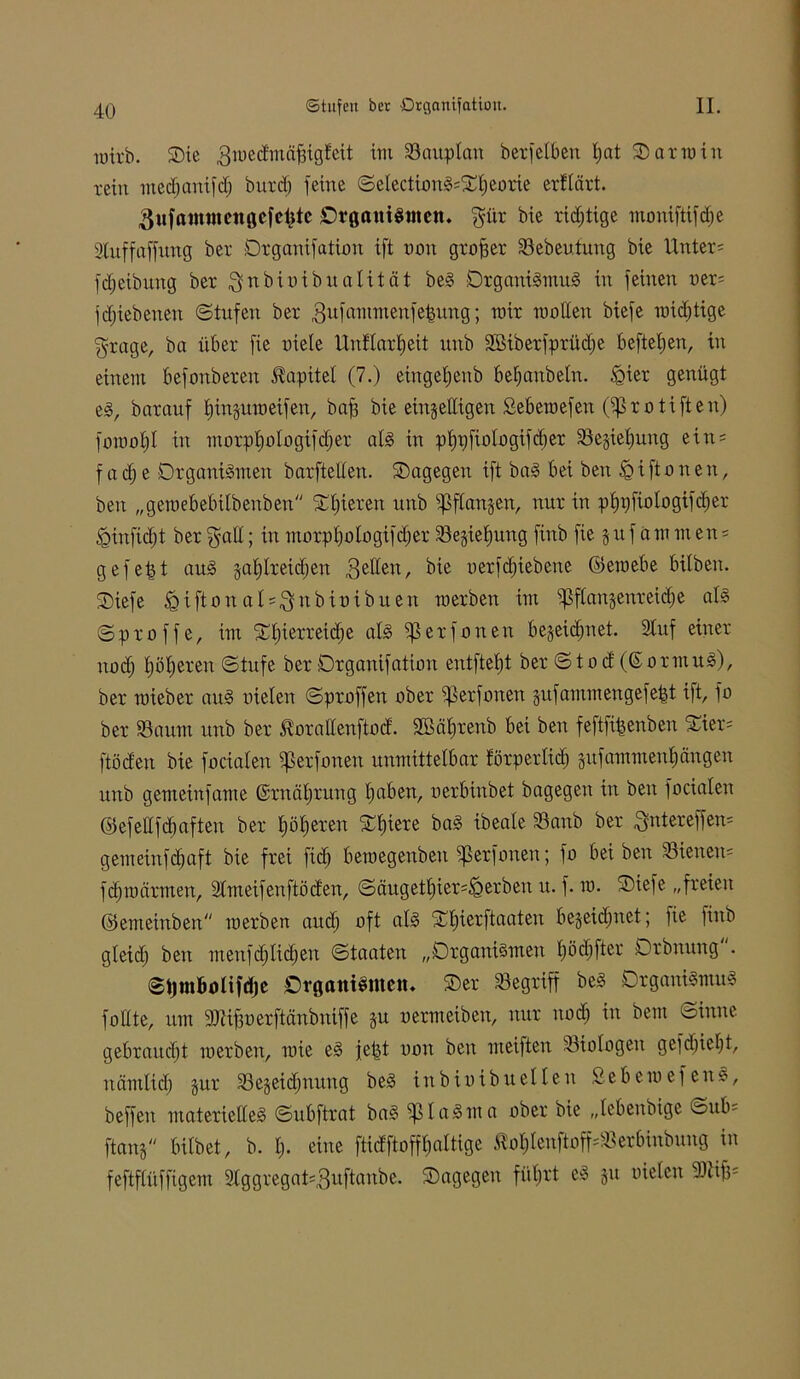 wirb. SDic 3wedmäf3igteit im Bauplan berfetben tjat O atro in tein medjanifd; burd) feine SetectionS;Ot)eorie erUärt. 3ufain«tett0efcl)te Organismen, gür bie rid;tige monifttfdje Sluffaffung ber Drganifation ift non großer Sebeutung bie Unter; Reibung ber $nbiüibuatität beS Organismus in feinen ner; fdjiebenen «Stufen ber gufannnenfefumg; mir motten biefe wichtige grage, ba über fie uiele Unflartjcit unb ttöiberfprüdfe beftetjen, in einem befonberen Kapitel (7.) eingetjenb befjanbetn. fQter genügt eS, barauf fjinguweifen, baff bie einbettigen Sebewefen OfSrotiften) fowotjl in morptjotogifdjer als in pf)t)fioIügtfd)er Segiefjung ein; f a df e Organismen barftetten. ©agegen ift baS bei ben fg t ft o n e n, beu „gemebebtlbenben ©tjieren unb fpftangen, nur in pf)i)fiotogifcf)er «gütfidjt ber galt; in morptjotogifctjer Segietjung finb fie 5 u f a m m en; gefegt auS gafjtreidjen 3e^en/ bie uerfdjiebene ©ewebe bitben. ©iefe ^iftonals^nbtüibuen werben im fpftangenreidje als Sproffe, im ©tjterreidje als ^5 er fönen begeidfnet. 2tuf einer nod; pfjeren Stufe ber Organifation entftefjt ber Sto d (GormuS), ber wieber auS nieten Sproffen ober ^ßerforten gufamwengefe|t ift, fo ber Saum unb ber .fiorattenftocf. 2Bät>renb bei ben feftfifjenben Sier; ft öden bie fociaten fperfonert unmittelbar förpertid) gufammenfjängen unb gemeinfame (Srnätjrung tjaben, uerbinbet bagegeu in ben fociaten ©efettfhaften ber tjötjeren Otjiere baS ibeate Sanb ber ^ntereffen; gemeinfdfaft bie frei ftdj bewegenben fperfonen; fo bei beu Sienen= fdjwärmen, 2tmeifenftöden, Säugett)ier;igerbeu u. f. w. Otefe „freien ©emeinben werben and) oft als Stjierftaaten begeidfnet; fie finb gteidf ben menfdftidjen Staaten „Organismen tjödjfter Orbnung . StjinBotifdje Organismen. Oer Segriff beS Organismus fottte, um afHfjoerftanbuiffe gu oermetben, nur nod) in bem «Sinuc gebraucht werben, wie eS jettt non ben weiften -Biologen gefd)ietjt, nänttid) gur Segeidjnuug beS inbiuibuetten 2ebewefenS, beffeit materielles Subftrat baS fptaSnta ober bie „tebenbige öub; ftang bitbet, b. I> eine ftidftoffJjattige Äot)tenftoff;Serbinbung in feftftüffigem 2tggregat;3uftanbe. Oagegen fiitjrt eS gu nieten fttiifu