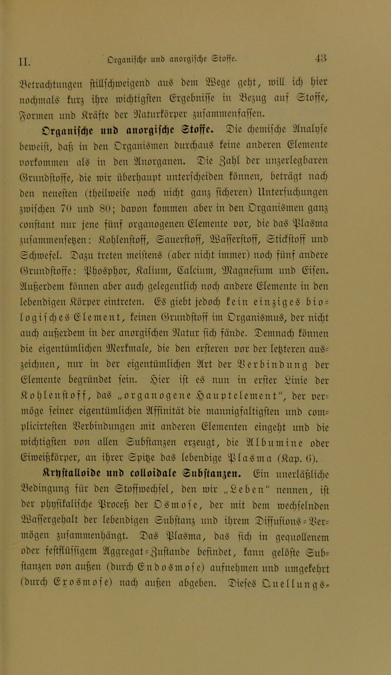 Drgattifcfje imb anorgifdje Stoffe. ^Betrachtungen ftillfdjmeigenb au« bem SBege geht, null id) t;ier normal« fttt§ ihre roichtigften ©rgebniffe in Scjug auf Stoffe, formen unb Kräfte ber diaturförper zufamntenf affen. Organifdje unb anorgifdje Stoffe, Oie d;emifdje 2lnalpfe bemeift, bafj in bett Organismen burdjait« feine anberett Elemente oorfommen al« in ben Stnorganen. Oie 3af)l ber unzerlegbaren ©runbftoffe, bie mir überhaupt unterfdjetben fönnen, beträgt ttadj ben neueften (tfjeilraeife noch nidjt ganz fixeren) Unterfud)ungen Ztoifdjen 70 unb 80; baoott fommen aber in ben Organismen ganz conftant nur jene fünf orgattogenen (Elemente oor, bie ba« i|3laSma Zufammenfefjen: Kofjlenftoff, Savterftoff, Sßafferftoff, Stidftoff unb Sdjroefel. Oazu treten meiften« (aber nicht immer) ttod; fünf anbere ©runbftoffe: ^boSptjor, Kalium, ©ateiurn, dRagnefium unb ©ifetu 2lttfjerbem fönnen aber auch gelegentlich nod) anbere ©lemente in ben lebenbigen Körper eintreten. ©S giebt jeboef) fein einzige« bto = Io gif che« © lernen t, feinen ©runbftoff im Organi«mu«, ber nicht auch aufjerbem in ber anorgiftfjen Statur fidj fänbe. Oemttad) fönnen bie eigentümlichen dRer fatale, bie ben erfteren oor ber festeren au«= Zeichnen, nur in ber eigentümlichen 2lrt ber SBerbinbttng ber ©lemente begrünbet fein. J§ier ift e« nun in erfter Sink ber Koljlenftoff, ba« „organogene ißauptelement, ber oer= möge feiner eigentümlichen Affinität bie mannigfaltigften unb com= plictrteften SSerbinbungen mit anberett ©dementen eingeht unb bie roidjtigften oon allen Subftanzen erzeugt, bie 21 Ibumine ober ©iroeifjförper, an ihrer Spt£e ba« lebenbige $Ia«ma (Kap. 0). Krtjftaüoibe unb colloibale Subftanzen. ©in uuerläfflidte SBebittgung für ben Stoffmedjfel, ben mir „Selten nennen, ift ber phpfifalifdje ^rocefj ber O«mofe, ber mit bem medjfelnben Söaffergehaft ber lebenbigen Subftanz unb ihrem OtffufiottS = 23er= mögen zufammenhängt. Oa« $ßla«ma, ba« fich in gequollenem ober feftflüffigem Aggregat *3uftonbe befinbet, fann gelöfte Sub= ftanzen oon aufjen (bttrd) ©nboSmofe) aufnehmen unb untgefehrt (bttrdj ©poSatofe) nach attfjen abgeben. Oiefe« Quellung«*