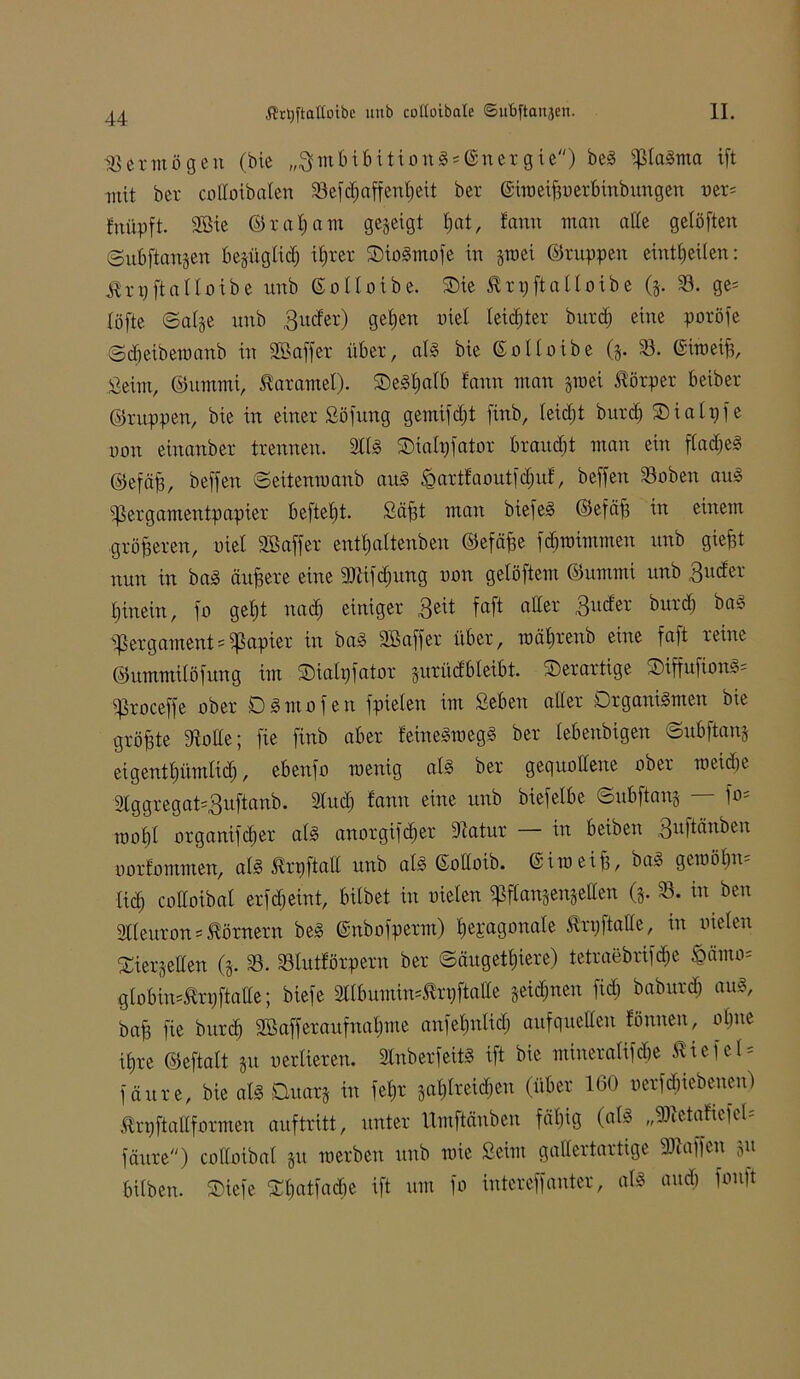 Vermögen (bte „BmbibitionS = ©ner gie) beS piaSma ift mit ber colloibaten 33efdjaffenf)eit ber ©iweipnerbinbungen ner= fnüpft. SBie © r et f) a m gegeigt t)at, fann man alle getüften ©ubftangen begügtidj ifjrer SDioSmofe in gm ei ©nippen eintf) eiten: Jtrpftattoibe unb ©ottoxbe. SDie ßrpftatlotbe (g. 33. ge= lüfte ©alge unb gutfer) geben nie! leister burcf) eine poröfe ©dfeibewanb in SB aff er über, atS bie ©otloibe (g. 33. ©imeip, Seim, ©ummi, Karamel). OeSfialb fann man gmei Körper beiber ©nippen, bie in einer Söfung gemifdp finb, teietjt burd) SDiatpfe non einanber trennen. Stts SMatpfator brauet man ein ftadjeS ©efäp, beffen ©ettenwanb aus £artfaoutfd)itf, beffen Stoben auS Pergamentpapier beftept. Säpt man biefeS ©efäp in einem größeren, nie! SB aff er entpaltenben ©efäpe fdjwimmen unb giept nun in baS äupere eine 9Jiifd)ung non getöftem ©ummi unb 3ucfer fjinein, fo get)t nad) einiger Beit faft alter Buder burd) baS Pergaments Rapier in baS SB aff er über, wätjrenb eine faft reine ©ummitöfung im Oialpfator gurüdbleibt. derartige $DiffufionS= Proceffe ober DSmofen fpieten im Beben aller Organismen bie gröpte «Rotte; fie finb aber feineSwegS ber lebenbigen ©ubftang eigentpürnlid), ebenfo wenig als ber gequollene ober weidje 'Stögregatsguftanb. Stud) fann eine unb biefelbe ©ubftang — fo* tnofjl organifdjer als anorgifdier Siatur in beiben ouüäubeu oorfommen, als ßrpfiall unb atS ©oltoib. ©iweip, baS gewöhn* tief) cottoibat er fd) eint, bitbet in nieten Pftangengetten (g. 33. in ben Stteuron = Körnern beS ©nbofperm) tjepagonate Br p ft« de, in nieten ©iergetten (g. 33. 33lutförpern ber ©äugetfjiere) tetraebrifdje £ämo= globins^rpftatte; biefe SÜbuminsBrpftaltc geidjnen ftd; baburdj aus, bap fie burd) SBafferaufnabme anfepnlid) auf quellen fönnen, offne if,re ©eftatt gu oertieren. 2tnberfeitS ift bie mineratifebe liefet = fäure, bie als Ouarg in fetjr gatjfreidjen (über 160 nerfdjiebenen) Brpftattformen auf tritt, unter Umftänben fäpig (als „SMaftefel; fäure) cottoibat gu werben unb wie Beim gallertartige Piaffen gu bitben. Oiefe ©tjatfadie ift um fo intcreffanter, «iS and) fonp