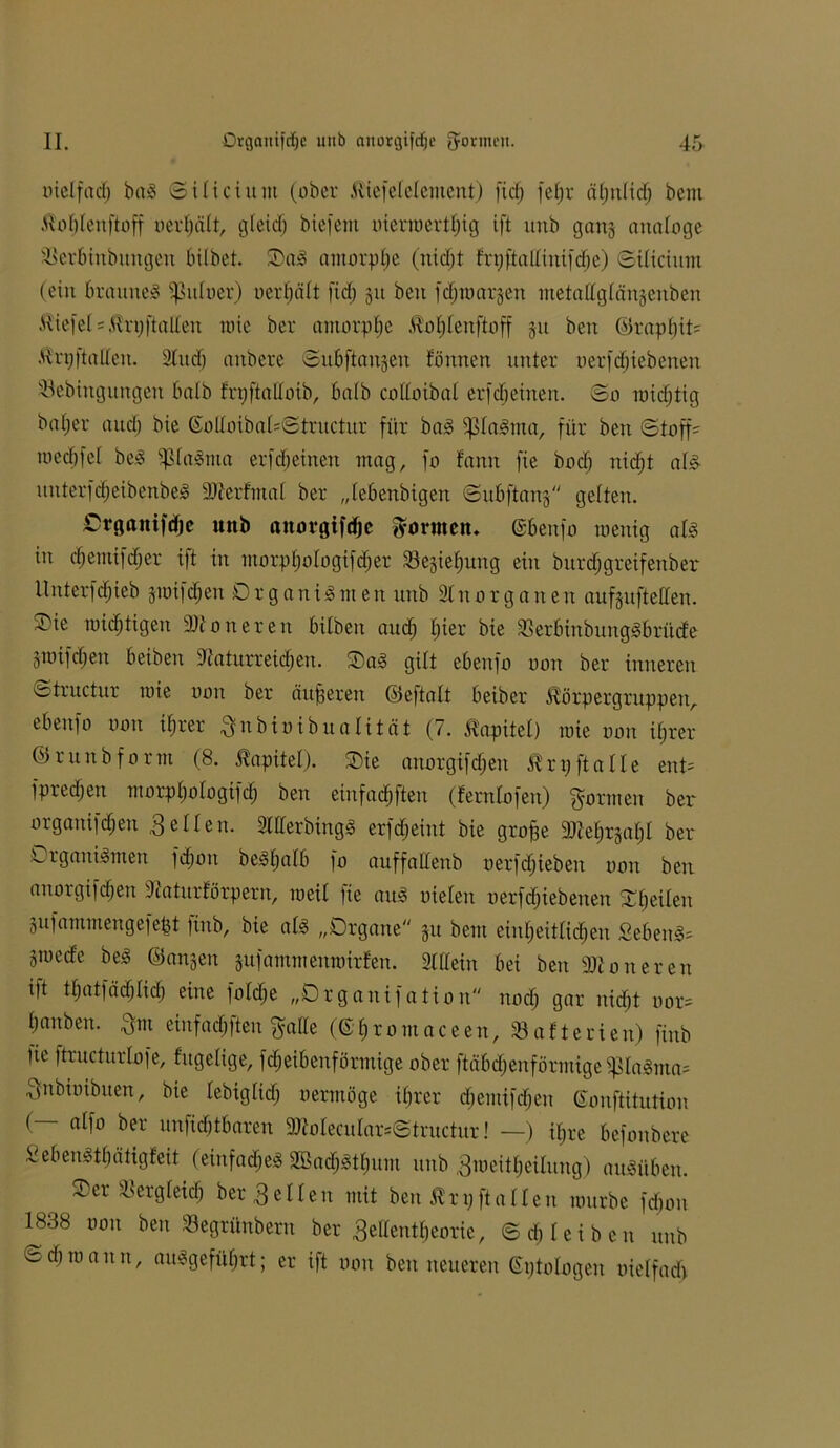 nie! fad) baS (Silicium (ober .ttiefctclcmcnt) ficfj fetjr äljultdj bem tfotjteuftoff nerfjätt, öfeid) biefem uierroertfjig ift unb gans analoge SSerbinbungen bilbet. SDa^ amorphe (nidjt t'rx;ftallinifdje) (Silicium (ein braunes ^u(uer) uerfjält fid) 31t ben fd^roarjen metattglänjenben Kiefe( = $njftatten wie ber amorptje Ä^otjleitftoff 31t ben ©raptjit= .Unj|talteu. 3titdj anbere Subftan3eu fönnen unter nerfdjiebenen diebingungen halb fnjftaltoib, batb cottoibat er(djeinen. ©0 midjtig bafjer and) bie ©ottoibat=Structur für baS ^taSma, für ben «Stoffe tuedjfet beS s$taSma er fdj einen mag, fo fann fie bodj nidjt als uuterfdjeibenbeS 9)terfmat ber „tebenbigen <Subftan3 gelten. Organifdje unb anovgifdjc dornten, ©beitfo roenig als in djemifdjer ift in morptjotogifdjer Sesiefjung ein butdjgreifenber llnterfdjieb smifdjen Organismen unb 3tnOrganen aufsufteüen. Oie rotdjttgen Ntoneren bitbeit and) tjier bie dkrbinbungSbrüde jroifdjen betben Naturreinen. OaS gilt ebenfo uon ber inneren etructur mie uon ber äußeren ©eftatt beiber ^örpergruppeuA ebenfo uon itjrer Qubiuibuatität (7. Kapitel) mie uon itjrer ©r unb form (8. Kapitel). Oie anorgifdjen ^rpftatte ent= fpredjen morptjotogifdj ben etnfadjfteu (ferntofeu) formen ber organifdjeit fetten. 3ttterbingS erfdjeint bie grofje Ntetj^atjl ber Organismen fdjon beStjatb fo auffallenb uerfc^ieben uon ben anorgifdjen Naturförpern, meit )ie aus nieten uerfdjiebenen Ofjeiten 3ufammengefept finb, bie als „Organe 31t bem ein^eittid^en SebenS= 3mede beS ©anjen jufammenroirfen. Stttein bei ben Nioneren ift ttjatfädjlidj eine fotdje „Organisation nodj gar nidjt nor= Ijaitben. $m einfadjften f^atte (©fjromaceen, Batterien) finb tie ftructurlofe, fugetige, fdjeibenförmige ober ftäbdjenförmige $taSma= $nbiuibuen, bie tebigtidj nermöge itjrer djemifdjen ©onftitution (— atfo ber unftdjtbaren 3)Iotecutar=©tructur! —) itjre befonbere OebeuSttjätigfeit (einfadjeS SBadjStfjum unb 3n>eit§eilung) auSüben. Oer dsergteidj ber 3e11en mit ben ^rpftatten mürbe fdjon 1838 uon ben »egtünbem ber ^ettenttjeorie, ©<Jj leiben unb Sdjroann, aitSgefütjrt; er ift uon ben neueren ©ptotogen uietfadj