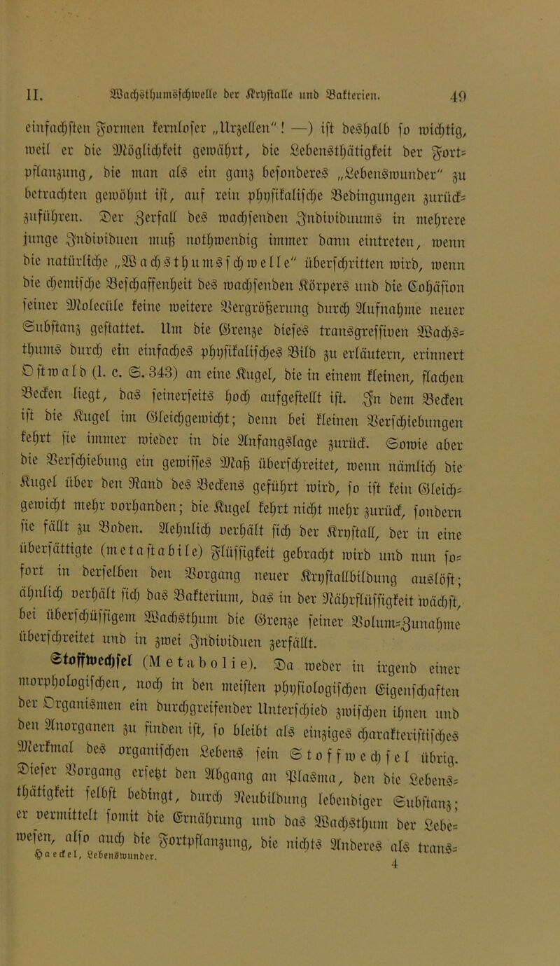 eiitfadjften formen fernlofcr „Urteilen! —) ift bc^I;aI6 fo n)irf)tig, mcil er bic aWöglidjfeit geroährt, bte SebeuSthätigfeit ber gort? Pflanzung, bte man all ein gan-j befonbereS „SebenSraunber §u betrachten gewöhnt ift, auf rein pf)t)ftMfdje Sebingungen jurüdf? gitfitljren. SDer Verfall beS roadjfenbeu gnbiuibuumS in mehrere junge gnbiuibuen muh notijmenbig immer bann eintreten, roenn bie natürliche „Sffi ach SthumSfchro eile überfdjritten tuirb, roenn bie djemifdje SBefc^affen£>eit beS roadjfeuben Körpers unb bie Gofjäfion feiner SJtoIecitle feine roeitere S&rgröfjerung burdj Aufnahme neuer ©ubftanj geftattet. Um bie ©ren§e biefeS tranSgreffioen SBadjS? tbuntv bttrd) ein einfaches phpfifalifdjeS üöilb §u erläutern, erinnert D)troalb (1. c. ©.343) an eine $ugel, bie in einem ffeinert, fladjen SBccfen liegt, bas feinerfeit<S hoch aufgeftellt ift. $n bem Secfen ift bie ßugel im ©leichgetoidjt; beim bei fleinen 33erfd)iebungen febrt fie immer roieber in bie SlnfangSlage juriief. ©oroie aber bte Serfdjiebitng ein geroiffeS SJtab überfchreitet, roenn nämlich bie ^ugel über beit Staub beS löecfeitS geführt roirb, fo ift fein ©leidj? geroicht mehr oorljanben; bie ßugel feljrt nicht mel)r 5urücf, fonbern Ue fällt ju SBoben. Slehnlid) oerhält ftdj ber ßrpftall, ber in eine überfättigte (mcta)tabile) glüffigfeif gebracht roirb unb nun fo? fort in berfelben beu Vorgang neuer ßrpftallbilbung auSlöft; ähnlich «erhält fid) baS Safterium, baS in ber Stährflüffigfeit roädjft’ bet überfchüffigem aBacbSthum bie ©ren§e feiner $olum?,3unabme überfchreitet unb tu §roei grtbioibtten verfällt. ©toffhJcdjfcl (M e t a b o I i e). SDa roeber in irgenb einer morpbologtfdjen, uod) in ben meiften phpfiologifcheu ©igeufdroften ber Organismen ein burdjgrcifeuber llnterfdjieb äroifd;en ihnen unb beu Slnorganen ju finben ift, fo bleibt als einiges djarafteriftifdjeS SJterfmal beS organifdjen SebeuS fein ©toffroedifel übrig, ©tefer Vorgang erfefct ben Abgang an ^laSma, beu bic ScbenS? thätigfeit felbft bebingt, bttreh Steubilbttng lebenbiger ©ubftanj; er «ermittelt fomit bie ©Währung unb baS 2Bach3thum ber £ebe= roefen, alfo auch bie gortpflanguug, bie nid)ts 2lnbereS als tranS? §a ctfel, SeBenSlounber.