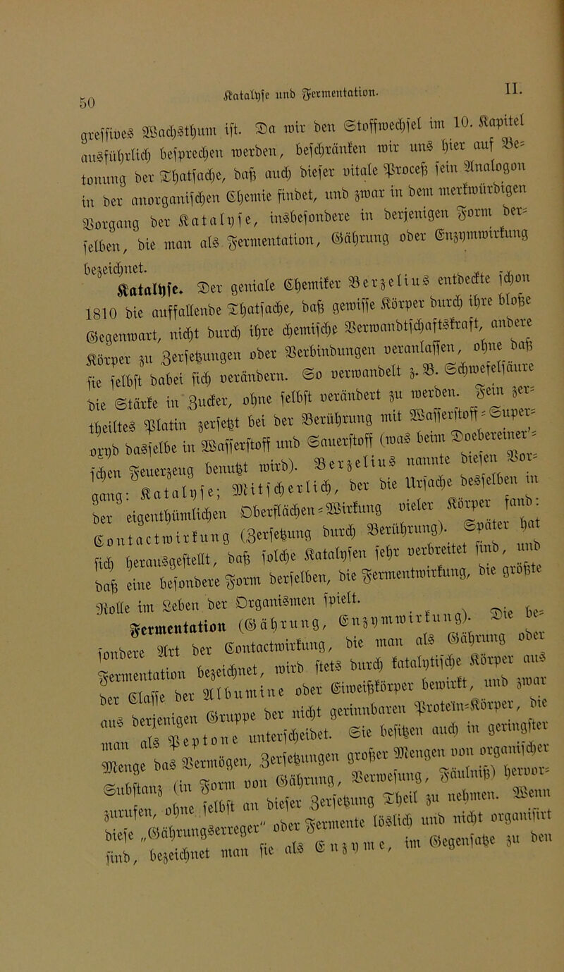 ßatafyfe unb Fermentation. mcffiue« SBadjattjum ift. Sa mit ben ©toffroedifel im 10. Staate uuäniMicl, befprecfien roetben, beldixanfcn mir uns (>iet auf S5e= tonumi bei Itmtiucta, bafl and, biefet »itale Sltocefs fein 3Ma(ogon i„ bei anotgantfdjeti Steinte finbet, unb jroat in bem mctErourbigen Soraang bet Rat alt, fe, inSbefonbete in betjenigen gotm bet= ielbe)., bie man als getmentation, ©äfirung obet ©nWiromtfung Äatalllfc. Set geniale Gbcmifer SetjeHu* entbecfte jd)on 1810 bie auffatteube Sljatjacte, baf, gemiffe Rötger butd, itve Mofee ©egemoatt, nid,t butd, il,te d,emifd,e S8et»anbtf4aftäftaft anbete Rotget Su ««jungen obet Setbinbungen »etanlaffen, ol,ne baf; l eltft batei fid, uetänbetn. ©o uetmanbelt S.S. ©^efelfaute bie ©täfle in 3«*t, <*P* « »raäntot ä“ tbeUteg «Blatin serfefet bei ber ^Berührung nut Merftoft - Sup - ■ESSS-— gang:^RataIt,fe; 91titfd,etHd), bet bie f^s^lanb- bet eigentl,ümlid,en Dbetfläd,en = SBitf««9 melet Sorget a,ü. ©ontactroitlung (MM ^ »fJC fid, fierauSgeftellt, bafe fold,e Ratalgfen ,el,t netbre.tet ftnb, mu baf, eine befonbete gotm betfelben, bie germentmittag, btt 9iolIe im Seben ber Organismen fotett. . ^ Zementation (©äbtung, (gnjijmwntiu g). - ionbere 3trt ber ßontactwirfung, bie man als ©a^rnng oi * getmentation te5eid,net, »itb fteH uTMaat Z bSLgen ie bet „id,t getinubateu f totelu=Rbtget, btt 1 r$egto,,e untetfd, eibet. Sie te»eu aud, in get.ngRet Zge baS SSetmögen, 3«en „ ÜOn ©äbrnng, SSermefung, tfaulntfe) bau Snbftanj 6 g^egung Ol)eil fu nehmen. SBenn
