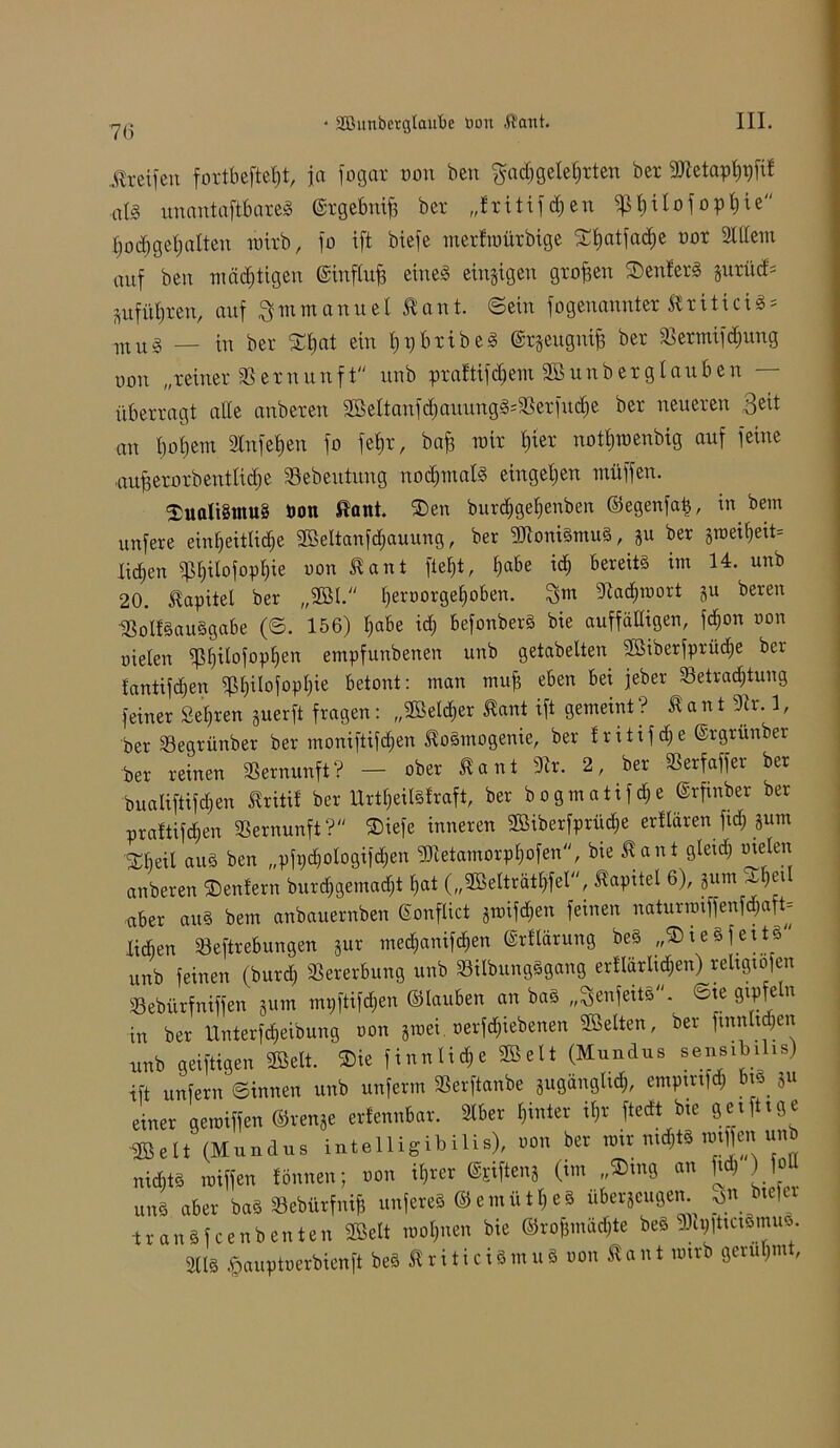 Greifen fottbeftefjt, jo fogat non bett $ad)gefe|tten bet 9Jtetapt)pfif aU unantaftbateS ©tgebuif) bet „Etitifdjen ^Ijilofopijte I)üd)gef)alten raitb, fo ift biefe merfroürbige ©fjatfadje not 2ltfem auf ben mächtigen ©inftufj eines einzigen großen ©enferS jutttd* ptfüfjren, auf $m mannet 51 an t. ©ein fogeuanntet titiciS- mu§ — in bet ©tjat ein tfpbtibeS ©rgeugniB bet SSermif^ung non „reiner SS et nun ft unb praftifdiem 2B unb er glauben — überragt alle anbeten 9Beftanfd)auungS'3Setfud)e bet neueten 3e^ an bofjem 2lnfef»en fo fet)t, bafc mit f)ier notfjmenbig auf feine uuBetotbentlidie Sebeutmtg nodjinafs entgegen muffen. ©uali§tnu8 bon ßaitt. ®en burcfjgefienben ©egenfa£, in bem unfere einf)eitlid)e SfBeltanfdjauung, ber -IftoniSmuS, gu ber gtoei^eit= Xid^en fßtjitofopfjie non ant ftetjt, Ejabe id) bereits im 14. unb 20. Kapitel ber „2BI. t)eroorget)oben. 3™ 9Iad)mort gu beren SoIfSauSgabe (©. 156) $abe id) befonberS bie auffälligen, fdjon non nieten fßfjitofoplfen empfunbenen unb getabelten 2Biberfprüd)e ber fantifdjen fßt)ilofopt)ie betont: man mufs eben bei jeber 33etrad)tung feiner Sehren guerft fragen: „2öetd)er Äant ift gemeint? 5fant 9Ir. 1, ber SJegrünber ber moniftifd)en ^oSmogenie, ber frittfdje ©rgrünber ber reinen Vernunft? - ober ßant SRr. 2, ber SSerfaffer ber buatiftifdjen Äritil ber UrtlfeilSfraft, ber bogmatifefje (Srfmber ber praftifd;en Vernunft? ©iefe inneren SBiberfprüc^e erftären fid) gum beit aus ben „pfpdjologifdjen fDietamorpfjofen, bie Äant gteid) meten anberen SDenfern burd)gemad)t t)at („SBelträtfffel, Kapitel 6), gum A, )tt •aber auS bem anbauernben ©onflict gmifdjen feinen naturuuffenfd)aft= lieben 33eftrebungen gur meefjanifefjen ©rftärung beS „©teSfettS unb feinen (burd) Vererbung unb ÜBilbungSgang erftärtidjen) reltgtojen »ebürfniffen 5um tnpftifäen ©tauben an baS „SenfeitB“. 6ie gipfeln in ber Unterfcf>eibung oon groei. oerfd)iebenen Gelten, ber finnigen unb geiftigen 2Belt. ©ie finnlid^e «Seit (Mundus sensibihs) ift unfern ©innen unb unferm 3Serftanbe gugänglid), empmfö biS gu einer gemiffen ©renge erfennbar. 3lber hinter it)r ftedt bie getfttge ©eit (Mundus intelligibilis), oon her mir ntd)tS m\\m unb nichts roiffen fönnen; oon itjrer ©sifteng (tm „©mg an ft ) ) 1° uns aber baS Sebürfnijj unfereS ©emütt)eS Übergängen. 3« btefer tranSfcenbenten 2öelt motpien bie ®ro&mäd)te beS fDIp|ttctSmu<ö. m §auptoerbienft beS ßriticiSmuS oon Äant mtrb gerühmt,
