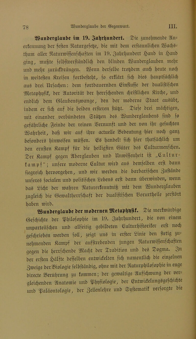 üßunberglaube im 19. Saljrhunbert. Sie junehmenbe An* erfeuuung bcr feften Aaturgefejje, bie mit bcm erftaunltdjen 2Bad;d* thitm aller Aaturroiffenfd^ften im 19. $a£)rf)unbert £>anb in &anb ging, nutzte feibftoerftänblid) beit blinben Sßunberglauben mehr unb mehr jurücfbrängen. 2Benn berfelbe trofcbem and) beute nod; in roeiteften Greifen fortbefte£)t, fo erklärt fid; bied hanptfäd;lid; and bret itrfadjen: bem fortbauernben ©inftuffe ber bualiftifcfjen ^ttetaphhfif, ber Autorität ber herrfdfenben cf)rift£icf;en &ird;c, unb enblid; bem ©laubendptange, beit bcr moberne (Staat audübt, inbem er fid; auf bie beiben erfteren ftü^t. Siefe brei mächtigen, mit einanber oerbünbeten St üben bed SBunberglaubend finb jo ■gefährliche §einbe ber reinen Vernunft unb ber tum ihr gefugten SBahrheit, bah wir auf ihre actueUe Sebeutung i)kx nod; ganj befonberd hinmetfen müffen. ©d hobelt fid; tuet thaifbd;Iidj um ben ernften tampf für bie heiligen ©iiter bed ©ulturmenfdjen. Ser beimpf gegen Aberglauben unb Unmiffenheit ift „(Kultur* fampf; unfere moberne ©ultur roirb and bemfelben erft bann fiegreict) heroorgehen, unb mir merben bie barbarifchen 3n|tänbe unfered focialett unb politifdjen Sehend erft bann übermiitbeu, meuu bad £id;t ber mähren Aaturerfenntnifi mit bem SSunberglauben ^gleich bie ©emaltherrfdjaft ber bualiftifeben ^orurtheüe gerftört haben mirb. SSunberglaube bcr mobernett 9JUtapl)tifif. Sie merfmürbige ©efchidjte ber jpt;ilofopl;ie im 19. ^ahrhunbert, bie oon einem unparteiifchen unb altfeitig gebilbeten ©ulturhiftorifer erft nod) gefdjrieben merben fott, jeigt und in erfter Sinie ben ftetig §11= nehmenben Santpf ber aufftrebenben jungen Aaturroiffenfd;aften gegen bie herrfeftenbe 5)iad;t ber Srabition itub bed Sogma. .^n ber erften Hälfte beffelben entmidelten fid; namentlich bie einzelnen ßmeige ber Biologie felbftänbig, ohne mit ber Siaturphitofoph« in enge birecte Berührung 31t fommen; ber gemaltige Aufjcl;mutig ber »er* gteidfenben Anatomie unb ^pijpfiologic, ber ©ntmid'elimgdgefd;idite unb «Paläontologie, ber 3ellenlehre unb Spftematit oerforgte bie