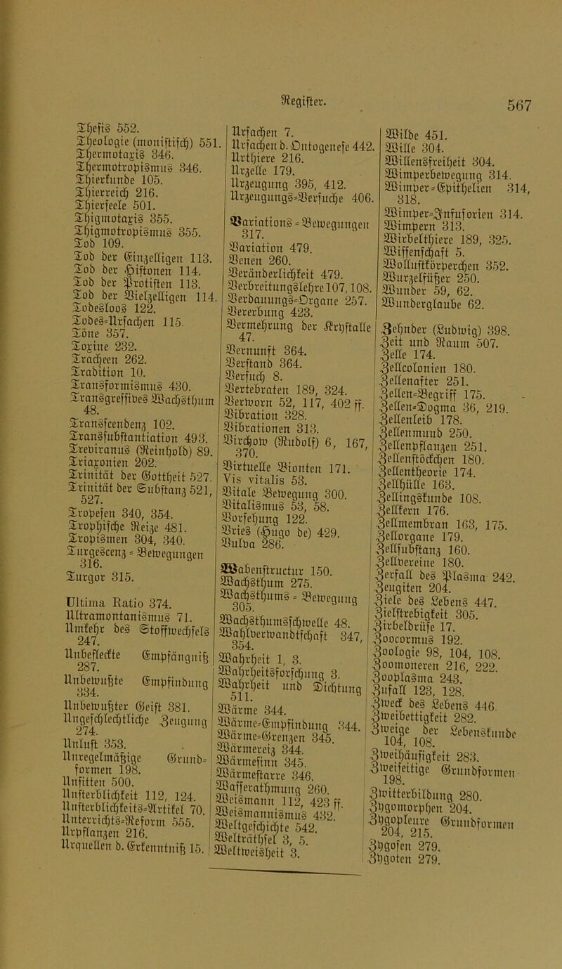 Gegiftet. 2Mt§ 552. Geologie (moniftifdi) 551. Sbermotajig 346. fEqermotrofngmng 346. SBterfunbe 105. 2d)terreid} 216. 2bierfeele 501. $bigmotaji§ 355. Sgigmotrobigmug 355. So b 109. Sob bei- ©iiiijcüigcit 113. 2ob ber »Öiftoneu 114. $ob ber $rotiften 113. Sob ber SidjcHiqen 114. Sobegloog 122. Sobeg=Urfadien 115. Söne 357. Stritte 232. Sr ad] een 262. Srabition 10. Srattgfotmigmug 430. Sranggreffiüeg 3ßad]gtf)um Srangfcenben3 102. Srangfubftantiatiou 493. Srebiranug (Seiuljolb) 89. Sriapitien 202. Trinität ber Sottßeit 527. Srinität ber ©nbftans 521, 527. Sropefen 340, 354. Sropfjifdje [Rcije 481. Srojngmett 304, 340. $urge§ceu3 * Setocgungen 316. Surgor 315. Ultima Ratio 374. Ultramontanigmug 71. UrnMjr beg ©tofftoedjfclg llubefledte <$mufängni§ 287. Unbewußte gmpfinbuug Unbetoußter Seift 381. Ut^ef^lecf)tlid)e Beugung Unluft 353. Unregelmäßige ©runb= formen 198. llnfitten 500. UnfterbMjfeit 112, 124. Unfterblid)fcitg=9lrtifel 70 Unterrid)tg=Seform 555. Urpflan3ett 216. Urquellen b. Srfenntniß 15.: Urfacßen 7. Urfadjeit b. Dutogcitefe 442. Uriniere 216. Uraetfe 179. llrsengung 395, 412. Ur3eitguttg§4öerfudje 406. ©ariationg = Setuegunqcu 317. Variation 479. Seiten 260. SeränberKidjfeit 479. Berbrcitunggle'f)rcl07,108. S3erbauungg=£)rgane 257. Bererbung 423. Sermefjrung ber RrqftaKe Sernunft 364. Berftanb 364. Serfnd) 8. Sertebraten 189, 324. Serlvont 52, 117, 402 ff. Sibratiou 328. Btbrationen 313. Sirdjoto (Otubolf) 6, 167 370. Sirtueüe Siouteu 171. Vis vitalis 53. Sitale Setoeguug 300. Sitali§mn§ 53, 58. Borfeßung 122. Srie§ (§ugo be) 429. Sulba 286. SBilbc 451. SBillc 304. SötUengfreißcit 304. SBimfierbetoegung 314. 2öimlper = @f)ttbeltcn 314, 318. 2Bimßer~3nfuforlen 314. SBimipern 313. SBirbeltßicre 189, 325. 2Biffenfd)aft 5. SBoduftförberdjen 352. SBuräelfüßer 250. SBunber 59, 62. SBunbcrglaube 62. 36)über (Subtuig) 398. 3eit ttnb Saum 507. SSBabenftructur 150. SBadjgtßum 275. 3Bad)gtl]umg = Belegung 2Bad]gtf)umgfd]lüeIlc 48. SBaßlbertoanbtfdjaft 347, 354. SRaßrßeit 1, 3. SlaI,rbcitgforfdjuug 3. äßabj-ßeit unb ©iditung SBarme 344. 2Barme=®mpfinbuug 244 SBärme^Srenaen 345. 2Bärmeret3 844. SBärmefiuu 345. SBärmeftarre 346. SBafferatßmuug 260. SBetSmann 112, 423 ff. Sfeigmannignutg 432. SBeItgcfd)id}te 542. trätßfel 3, 5. SBeltloetgßeit 3. 3e'de 174. 3edcoIonien 180. .Sedenafter 251. 3eden=Segriff 175. 3cden=©ogma 36, 219. 3ellenleib 178. 3<-’deumuub 250. Sedenfiflanjen 251. i 3cdenftödd;eu 180. I 3cdentf)eorie 174. 3edf)üde 163. 3edingg!unbe 108. 3edfern 176. 3eömembran 163, 175. 3cdorgane 179. ; 3ellfubftan3 160. | 3t’dbereine 180. 3^‘fud beg Bfagma 242. ; 3fugitcn 204. ; 3iele beg ßebeitg 447. Sjelftrcbigfeit 305. 3irbelbrüfe 17. 3oocormng 192. 3oologic 98, 104, 108. 3oomouercn 216, 222. ! Soofdagma 243. 3nfad 123, 128. 3toed beg ßebeng 446 oä’eibettigfcit 282. ber Sebeugfiiube 104, 108. 3h?egäufigfeit 283. ^’jgÖeitige ©rmtbformcn 3tottterbilbuug 280 3bgomorbf)en 204. 3'dVU1 Icnvc ©ruubformen vjDgofen 279. Sbliotcu 279.