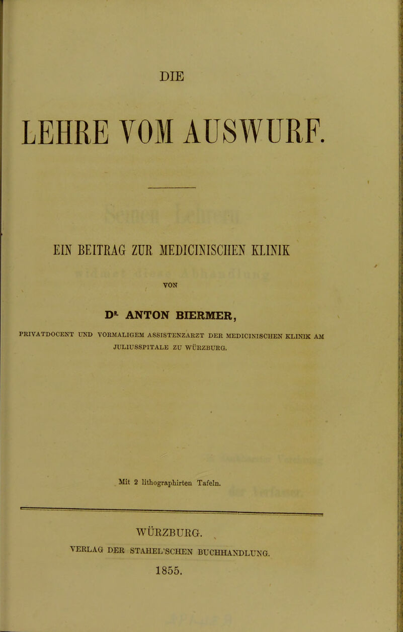 DIE LEHRE VOM AUSWURF EIN BEITRÄG ZUR MEDICINISCUEN KLINIK VON D« ANTON BIERMER, PRIVATDOCENT UND VORMALIGEM ASSISTENZARZT DER MEDICINISCHEN KLINIK AM JULIUSSPITALB ZU WÜRZBÜRG. Mit 2 Hthographirten Tafeln. WÜRZBUEG. VERLAG DER STAHEL'SCHEN BUCHHANDLUNG. 1855.