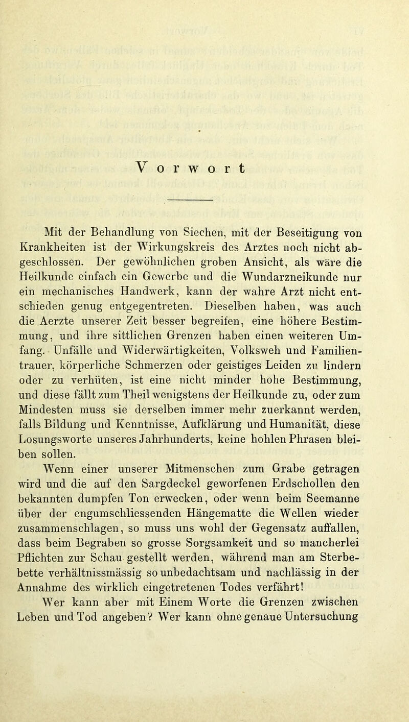 Mit der Behandlung von Siechen, mit der Beseitigung von Krankheiten ist der Wirkungskreis des Arztes noch nicht ab- geschlossen. Der gewöhnlichen groben Ansicht, als wäre die Heilkunde einfach ein Gewerbe und die Wundarzneikunde nur ein mechanisches Handwerk, kann der wahre Arzt nicht ent- schieden genug entgegentreten. Dieselben haben, was auch die Aerzte unserer Zeit besser begreifen, eine höhere Bestim- mung, und ihre sittlichen Grenzen haben einen weiteren Um- fang. Unfälle und Widerwärtigkeiten, Volksweh und Familien- trauer, körperliche Schmerzen oder geistiges Leiden zu lindern oder zu verhüten, ist eine nicht minder hohe Bestimmung, und diese fällt zum Theil wenigstens der Heilkunde zu, oder zum Mindesten muss sie derselben immer mehr zuerkannt werden, falls Bildung und Kenntnisse, Aufklärung und Humanität, diese Losungsworte unseres Jahrhunderts, keine hohlen Phrasen blei- ben sollen. Wenn einer unserer Mitmenschen zum Grabe getragen wird und die auf den Sargdeckel geworfenen Erdschollen den bekannten dumpfen Ton erwecken, oder wenn beim Seemanne über der engumschliessenden Hängematte die Wellen wieder zusammenschlagen, so muss uns wohl der Gegensatz auffallen, dass beim Begraben so grosse Sorgsamkeit und so mancherlei Pflichten zur Schau gestellt werden, während man am Sterbe- bette verhältnissmässig so unbedachtsam und nachlässig in der Annahme des wirklich eingetretenen Todes verfährt! Wer kann aber mit Einem Worte die Grenzen zwischen Leben und Tod angeben V Wer kann ohne genaue Untersuchung