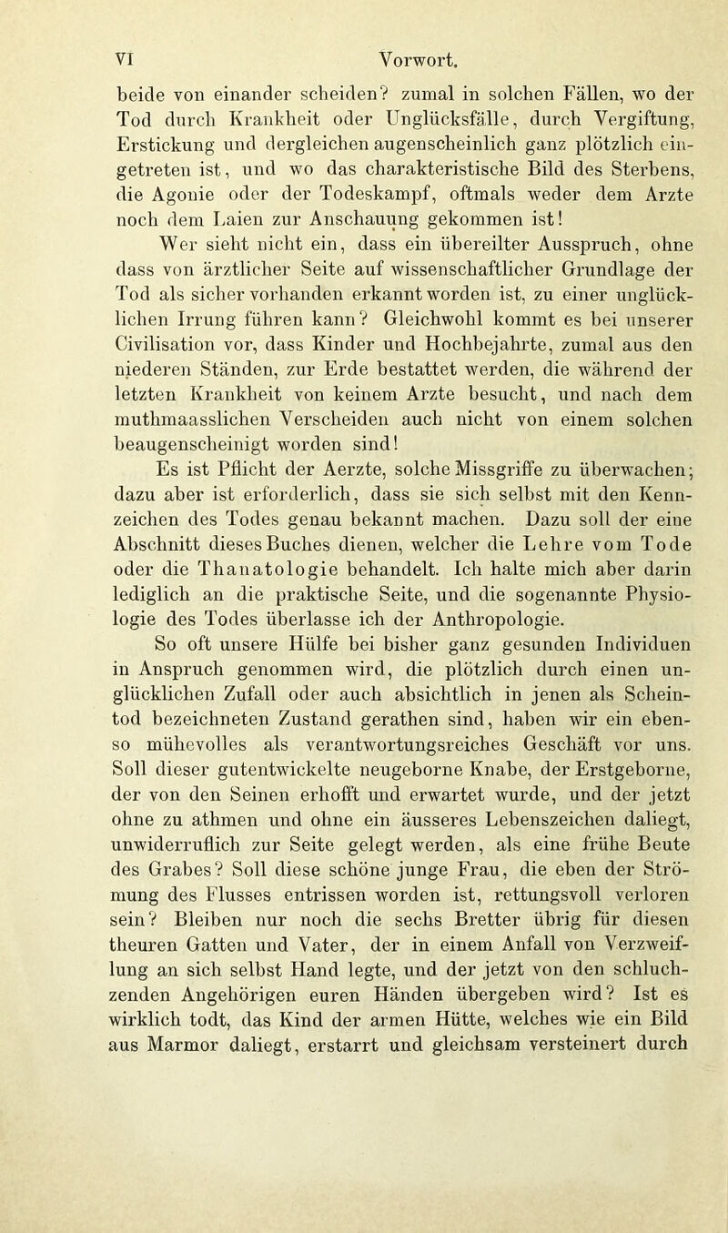 beide von einander scheiden? zumal in solchen Fällen, wo der Tod durch Krankheit oder Unglücksfälle, durch Vergiftung, Erstickung und dergleichen augenscheinlich ganz plötzlich t in- getreten ist, und wo das charakteristische Bild des Sterbens, die Agonie oder der Todeskampf, oftmals weder dem Arzte noch dem Laien zur Anschauung gekommen ist! Wer sieht nicht ein, dass ein übereilter Ausspruch, ohne dass von ärztlicher Seite auf wissenschaftlicher Grundlage der Tod als sicher vorhanden erkannt worden ist, zu einer unglück- lichen Irrung führen kann? Gleichwohl kommt es bei unserer Civilisation vor, dass Kinder und Hochbejahrte, zumal aus den niederen Ständen, zur Erde bestattet werden, die während der letzten Krankheit von keinem Arzte besucht, und nach dem muthmaasslichen Verscheiden auch nicht von einem solchen beaugenscheinigt worden sind! Es ist Pflicht der Aerzte, solche Missgriffe zu überwachen; dazu aber ist erforderlich, dass sie sich selbst mit den Kenn- zeichen des Todes genau bekannt machen. Dazu soll der eine Abschnitt dieses Buches dienen, welcher die Lehre vom Tode oder die Thanatologie behandelt. Ich halte mich aber darin lediglich an die praktische Seite, und die sogenannte Physio- logie des Todes überlasse ich der Anthropologie. So oft unsere Hülfe bei bisher ganz gesunden Individuen in Anspruch genommen wird, die plötzlich durch einen un- glücklichen Zufall oder auch absichtlich in jenen als Schein- tod bezeichneten Zustand gerathen sind, haben wir ein eben- so mühevolles als verantwortungsreiches Geschäft vor uns. Soll dieser gutentwickelte neugeborne Knabe, der Erstgeborne, der von den Seinen erhofft und erwartet wurde, und der jetzt ohne zu athmen und ohne ein äusseres Lebenszeichen daliegt, unwiderruflich zur Seite gelegt werden, als eine frühe Beute des Grabes? Soll diese schöne junge Frau, die eben der Strö- mung des Flusses entrissen worden ist, rettungsvoll verloren sein? Bleiben nur noch die sechs Bretter übrig für diesen theuren Gatten und Vater, der in einem Anfall von Verzweif- lung an sich selbst Lland legte, und der jetzt von den schluch- zenden Angehörigen euren Händen übergeben wird? Ist es wirklich todt, das Kind der armen Hütte, welches wie ein Bild aus Marmor daliegt, erstarrt und gleichsam versteinert durch