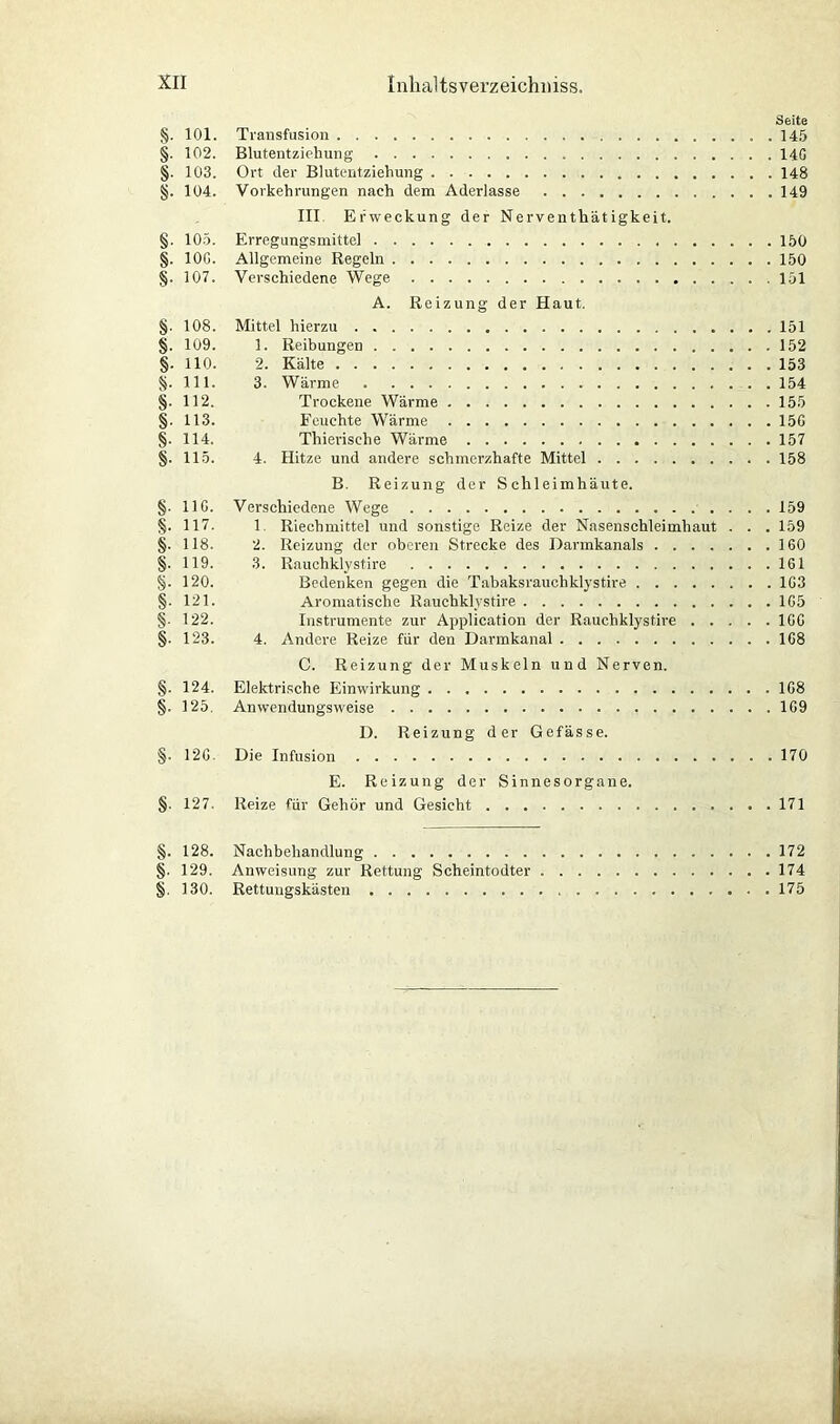 Seite §. 101. Transfusion 145 §. 102. Blutentziehung 14G §. 103. Ort der Blutentziehung 148 §. 104. Vorkehrungen nach dem Aderlässe 149 III Erweckung der Nerventhätigkeit. §. 105. Erregungsmittel 150 §. 10G. Allgemeine Regeln 150 §. 107. Verschiedene Wege 151 A. Reizung der Haut. §. 108. Mittel hierzu 151 §. 109. 1. Reibungen 152 §. 110. 2. Kälte 153 §. 111. 3. Wärme 154 §. 112. Trockene Wärme 155 §. 113. Feuchte Wärme 15G §. 114. Thierische Wärme 157 §. 115. 4. Hitze und andere schmerzhafte Mittel 158 B. Reizung der Schleimhäute. §. 11G. Verschiedene Wege 159 §. 117. 1 Riechmittel und sonstige Reize der Nasenschleimhaut . . . 159 §. 118. 2. Reizung der oberen Strecke des Darmkanals 160 §. 119. 3. Rauchklystire 161 §. 120. Bedenken gegen die Tabaks rauchklystire 1G3 §■ 121. Aromatische Rauchklystire 1G5 §• 122. Instrumente zur Application der Rauchklystire 1GG §• 123. 4. Andere Reize für den Darmkanal 168 C. Reizung der Muskeln und Nerven. §. 124. Elektrische Einwirkung 1G8 §. 125. Anwendungsweise 1G9 D. Reizung der Gefässe. §. 12G. Die Infusion 170 E. Reizung der Sinnesorgane. §. 127. Reize für Gehör und Gesicht 171 §. 128. Nachbehandlung 172 §. 129. Anweisung zur Rettung Scheintodter 174 §. 130. Rettungskästen 175