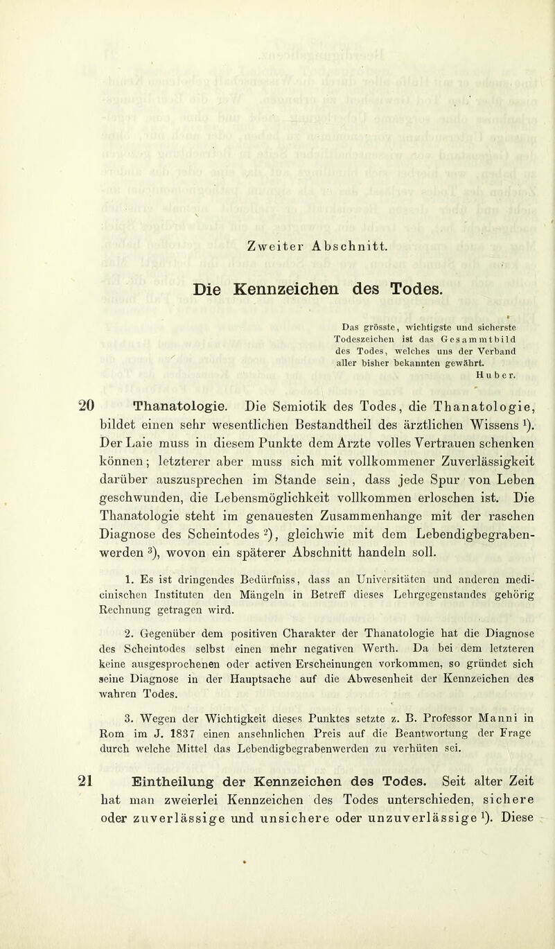 Zweitei' Abschnitt. Die Kennzeichen des Todes. Das grösste, wichtigste und sicherste Todeszeichen ist das Gesam mtbild des Todes, welches uns der Verband aller bisher bekannten gewährt. Hube r. 20 Thanatologie. Die Semiotik des Todes, die Thanatologie, bildet einen sehr wesentlichen Bestandtheil des ärztlichen Wissens '). Der Laie muss in diesem Punkte dem Arzte volles Vertrauen schenken können; letzterer aber muss sich mit vollkommener Zuverlässigkeit darüber auszusprechen im Stande sein, dass jede Spur von Leben geschwunden, die Lebensmöglichkeit vollkommen erloschen ist. Die Thanatologie steht im genauesten Zusammenhänge mit der raschen Diagnose des Scheintodes 2), gleichwie mit dem Lebendigbegraben- werden 3), wovon ein späterer Abschnitt handeln soll. 1. Es ist dringendes Bediirfniss, dass an Universitäten und anderen medi- cinischen Instituten den Mängeln in Betreff dieses Lelirgegenstandes gehörig Rechnung getragen wird. 2. Gegenüber dem positiven Charakter der Thanatologie hat die Diagnose des Scheintodes selbst einen mehr negativen Werth. Da bei dem letzteren keine ausgesprochenen oder activen Erscheinungen Vorkommen, so gründet sich seine Diagnose in der Hauptsache auf die Abwesenheit der Kennzeichen des wahren Todes. 3. Wegen der Wichtigkeit dieses Punktes setzte z. B. Professor Manni in Rom im J. 1837 einen ansehnlichen Preis auf die Beantwortung der Frage durch welche Mittel das Lebendigbegrabenwerden zu verhüten sei. 21 Eintheilung der Kennzeichen des Todes. Seit alter Zeit hat man zweierlei Kennzeichen des Todes unterschieden, sichere oder zuverlässige und unsichere oder unzuverlässige1). Diese