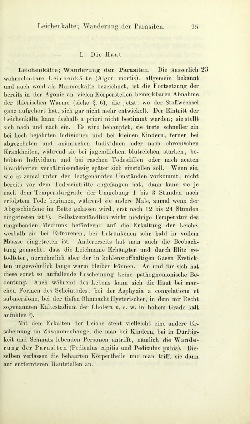 I. Die Haut. Leichenkälte; Wanderung der Parasiten. Die äusserlich 23 wahrnehmbare Leichenkälte (Algor mortis), allgemein bekannt und auch wohl als Marmorkälte bezeichnet, ist die Fortsetzung der bereits in der Agonie an vielen Körperstellen bemerkbaren Abnahme der thierischen Wärme (siehe §. 6), die jetzt, wo der Stoffwechsel ganz aufgehört hat, sich gar nicht mehr entwickelt. Der Eintritt der Leiclienkälte kann deshalb a priori nicht bestimmt werden; sie stellt sich nach und nach ein. Es wird behauptet, sie trete schneller ein bei hoch bejahrten Individuen und bei kleinen Kindern, ferner bei abgezehrten und anämischen Individuen oder nach chronischen Krankheiten, während sie bei jugendlichen, blutreichen, starken, be- leibten Individuen und bei raschen Todesfällen oder nach acuten Krankheiten verhältnissmässig später sich einstellen soll. Wenn sie, wie es zumal unter den leztgenannten Umständen vorkommt, nicht bereits vor dem Todeseintritte augefangen hat, dann kanu sie je nach dem Temperaturgrade der Umgebung 1 bis 3 Stunden nach erfolgtem Tode beginnen, während sie andere Male, zumal wenn der Abgeschiedene im Bette gelassen wird, erst nach 12 bis 24 Stunden eingetreten ist'). Selbstverständlich wirkt niedrige Temperatur des umgebenden Mediums befördernd auf die Erkaltung der Leiche, weshalb sie bei Erfrorenen, bei Ertrunkenen sehr bald in vollem Maasse eingetreten ist. Andererseits hat man auch die Beobach- tung gemacht, dass die Leichname Erhängter und durch Blitz ge- tödteter, nornehmlich aber der in kohlenstoffhaltigen Gasen Erstick- ten ungewöhnlich lange warm bleiben können. An und für sich hat diese sonst so auffallende Erscheinung keine pathognomonische Be- deutung. Auch während des Lebens kann sich die Haut bei man- chen Formen des Scheintodes, bei der Asphyxia a congelatione et submersione, bei der tiefen Ohnmacht Hysterischer, in dem mit Recht sogenannten Kältestadium der Cholera u. s. w. in hohem Grade kalt anfühlen 2). Mit dem Erkalten der Leiche steht vielleicht eine andere Er- scheinung im Zusammenhänge, die man bei Kindern, bei in Dürftig- keit und Schmutz lebenden Personen antrifft, nämlich die Wande- rung der Parasiten (Pediculus capitis und Pediculus pubis). Die- selben verlassen die behaarten Körpertheile und man trifft sie dann auf entfernteren Hautstellen an.