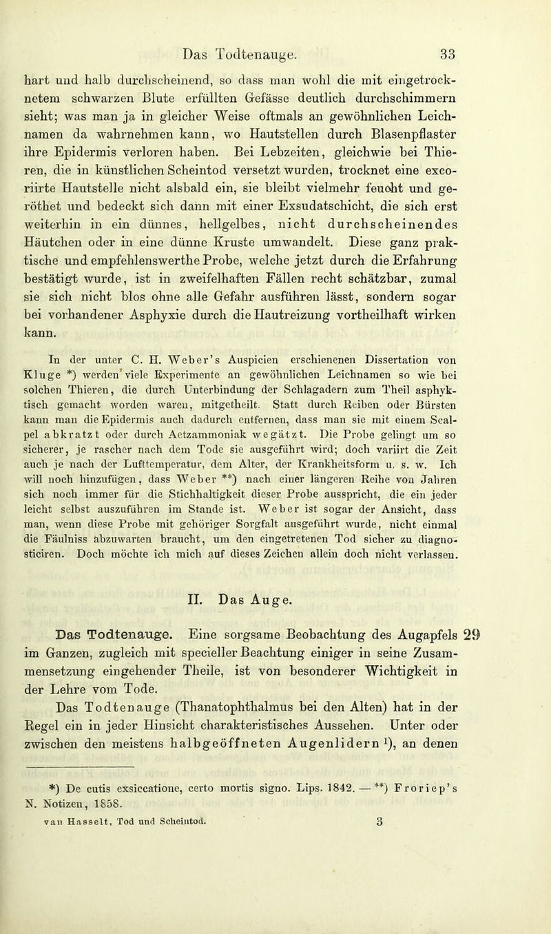 hart und halb durchscheinend, so dass man wohl die mit eingetrock- netem schwarzen Blute erfüllten Gefässe deutlich durchschimmern sieht; was man ja in gleicher Weise oftmals an gewöhnlichen Leich- namen da wahrnehmen kann, wo Hautstellen durch Blasenpflaster ihre Epidermis verloren haben. Bei Lebzeiten, gleichwie bei Tliie- ren, die in künstlichen Scheintod versetzt wurden, trocknet eine exco- riirte Hautstelle nicht alsbald ein, sie bleibt vielmehr feucht und ge- röthet und bedeckt sich dann mit einer Exsudatschicht, die sich erst weiterhin in ein dünnes, hellgelbes, nicht durchscheinendes Häutchen oder in eine dünne Kruste umwandelt. Diese ganz prak- tische und empfehlenswerthe Probe, welche jetzt durch die Erfahrung bestätigt wurde, ist in zweifelhaften Fällen recht schätzbar, zumal sie sich nicht blos ohne alle Gefahr ausführen lässt, sondern sogar bei vorhandener Asphyxie durch die Hautreizung vortheilhaft wirken kann. In der unter C. II. Weber’s Auspicien erschienenen Dissertation von Kluge *) werden'viele Experimente an gewöhnlichen Leichnamen so wie hei solchen Thieren, die durch Unterbindung der Schlagadern zum Theil asphyk- tisch gemacht worden waren, mitgetheilt. Statt durch Reihen oder Bürsten kann man die Epidermis auch dadurch entfernen, dass man sie mit einem Seal- pel abkratzt oder durch Aetzammoniak wegätzt. Die Probe gelingt um so sicherer, je rascher nach dem Tode sie ausgeführt wird; doch variirt die Zeit auch je nach der Lufttemperatur, dem Alter, der Krankheitsform u. s. w. Ich will noch hinzufügen, dass Weber **) nach einer längeren Reihe vo*i Jahren sich noch immer für die Stichhaltigkeit dieser Probe ausspricht, die ein jeder leicht selbst auszuführen im Stande ist. Weher ist sogar der Ansicht, dass man, wenn diese Probe mit gehöriger Sorgfalt ausgeführt wurde, nicht einmal die Fäulniss ahzuwarten braucht, um den eingetretenen Tod sicher zu diagno- sticiren. Doch möchte ich mich auf dieses Zeichen allein doch nicht verlassen. II. Das Auge. Das Todtenauge. Eine sorgsame Beobachtung des Augapfels 29 im Ganzen, zugleich mit specieller Beachtung einiger in seine Zusam- mensetzung eingehender Theile, ist von besonderer Wichtigkeit in der Lehre vom Tode. Das Todtenauge (Thanatophthalmus bei den Alten) hat in der Regel ein in jeder Hinsicht charakteristisches Aussehen. Unter oder zwischen den meistens halbgeöffneten Augenlidern1), an denen *) De cutis exsiccatione, certo mortis signo. Lips. 1842. — **) Froriep’s N. Notizen, 1858. vau Hasselt, Tod uud Scheintod. 3