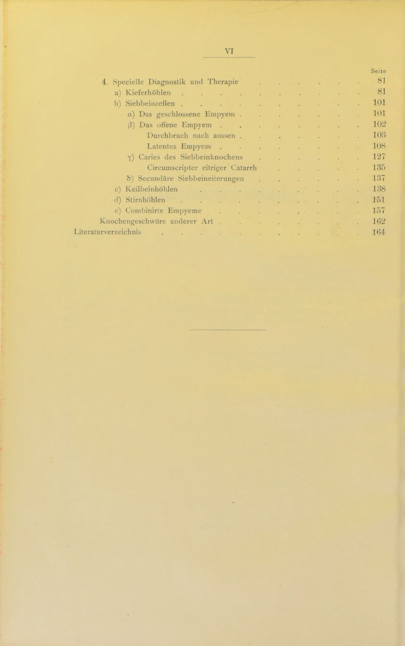 Seite 4. Specielle Diagnostik und Therapie ...... Bl a) Kieferliöhlen ......... 81 b) Siebbeiiizellen .......... 101 a) Das geschlossene Empyem . . . . . .101 ß) Das ofTene Empyem . . . . . . . .10:^ Durchbruch nach aussen ....... 108 Latentes Empyem ........ lü<S Y) Caries des Sielibeinknochens . . .127 Circumscripter eitriger Catarrh . . . .130 6) Secundäre .Siebbeineilerungen ...... 137 c) Keilljeinhölilen . . . . . .138 (I) Stirnhöhlen . . . . . l.)l u) Combinirte Emjiyeme . . . , ir)7 Knochengeschuiirc anderer Art ........ 162 Literaturverzeichnis . . . . . . . . ,164-