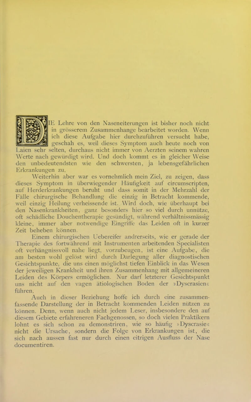 Lehre von den Naseneiterungen ist bisher noch nicht in grösserem Zusammenhange bearbeitet worden. Wenn ich diese Aufgabe hier durchzuführen versucht habe, geschah es, weil dieses S>'mptom auch heute noch von Laien sehr selten, durchaus nicht immer von Aerzten seinem wahren Werte nach gewürdigt w ird. Und doch kommt es in gleicher Weise den unbedeutendsten wie den schwersten, ja lebensgefährlichen Erkrankungen zu. Weiterhin aber war es vornehmlich mein Ziel, zu zeigen, dass dieses Symptom in überwiegender Häufigkeit auf circumscripten, auf Herderkrankungen beruht und dass somit in der Mehrzahl der Fälle chirurgische Behandlung die einzig in Betracht kommende, weil einzig Heilung \-erheissende ist. Wird doch, wie überhaupt bei den Nasenkrankheiten, ganz besonders hier so viel durch unnütze, oft schädliche Douchentherapic gesündigt, während verhältnissmässig kleine, immer aber notwendige Eingrifte das Leiden oft in kurzer Zeit beheben können. Einem chirurgischen Uebereifer andrerseits, wie er gerade der Therapie des fortwährend mit Instrumenten arbeitenden Specialisten oft verhängnissvoll nahe liegt, vorzubeugen, ist eine Aufgabe, die am besten wohl gelöst wird durch Darlegung aller diagnostischen Gesichtspunkte, die uns einen möglichst tiefen Einblick in das Wesen der jeweiligen Krankheit und ihren Zusammenhang mit allgemeineren Leiden des Körpers ermöglichen. Nur darf letzterer Gesichtspunkt uns nicht auf den x-agen ätiologischen Boden der »Dyscrasien« führen. Auch in dieser l^eziehung hoffe ich durch eine zusammen- fassende Darstellung der in Betracht kommenden Leiden nützen zu können. Denn, wenn auch nicht jedem Leser, insbesondere den auf diesem Gebiete erfahreneren Fachgenos.sen, so doch vielen Praktikern lohnt es sich schon zu demon.striren, wie so häufig »Dyscrasie« nicht die Ursache, sondern die Folge von Erkrankungen ist, die sich nach aussen fast nur durch einen eitrigen Ausfluss der Nase documentiren.