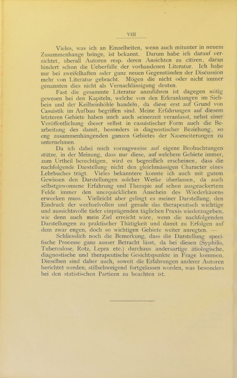 Vieles, was ich an Einzelheiten, wenn auch mitunter in neuem Zusammenhange bringe, ist bekannt. Darum habe ich darauf ver- zichtet, überall Autoren resp. deren Ansichten zu citiren, daran hindert schon die UeberfüUe der vorhandenen Literatur. Ich habe nur bei zweifelhaften oder ganz neuen Gegenständen der Discussion mehr von Literatur gebracht. Mögen die nicht oder nicht immer genannten dies nicht als Vernachlässigung deuten. Fast die gesammte Literatur anzuführen ist dagegen nötig gewesen bei den Kapiteln, welche von den Erkrankungen im Sieb- bein und der Keilbeinhöhle handeln, da diese erst auf Grund von Casuistik im Aufbau begriffen sind. Meine Erfahrungen auf diesem letzteren Gebiete haben mich auch seinerzeit veranlasst, nebst einer Veröffentlichung dieser selbst in casuistischer Form auch die Be- arbeitung des damit, besonders in diagnostischer Beziehung, so eng zusammenhängenden ganzen Gebietes der Na.seneiterungen zu unternehmen. Da ich dabei mich vorzugsweise auf eigene Beobachtungen stütze, in der Meinung, dass nur diese, auf welchem Gebiete immer, zum Urtheil berechtigen, wird es begreiflich erscheinen, dass die nachfolgende Darstellung nicht den gleichmässigen Character eines Lehrbuches trägt. Vieles bekanntere konnte ich auch mit gutem Gewissen den Darstellungen solcher Werke überlassen, da auch selbstgewonnene Erfahrung und Therapie auf schon ausgeackertem Felde immer den unerquicklichen Anschein des Wiederkäuens erwecken muss. Vielleicht aber gelingt es meiner Darstellung, den Eindruck der wechselvollen und gerade das therapeutisch wichtige und aussichtsvolle tiefer einprägenden täglichen Praxis wiederzugeben, wie denn auch mein Ziel erreicht wäre, wenn die nachfolgenden Darstellungen zu praktischer Thätigkeit und damit zu Erfolgen auf dem zwar engen, doch so wichtigen Gebiete weiter anregten. — Schliesslich noch die Bemerkung, dass die Darstellung speci- fische Processe ganz ausser Betracht lässt, da bei diesen (Syphilis, Tuberculose, Rotz, Lepra etc.) durchaus andersartige ätiologische, diagnostische und therapeutische Gesichtspunkte in Frage kommen. Dieselben sind daher auch, soweit die Erfahrungen anderer Autoren berichtet werden, stillschweigend fortgelassen worden, was besonders bei den statistischen Partieen zu beachten ist.